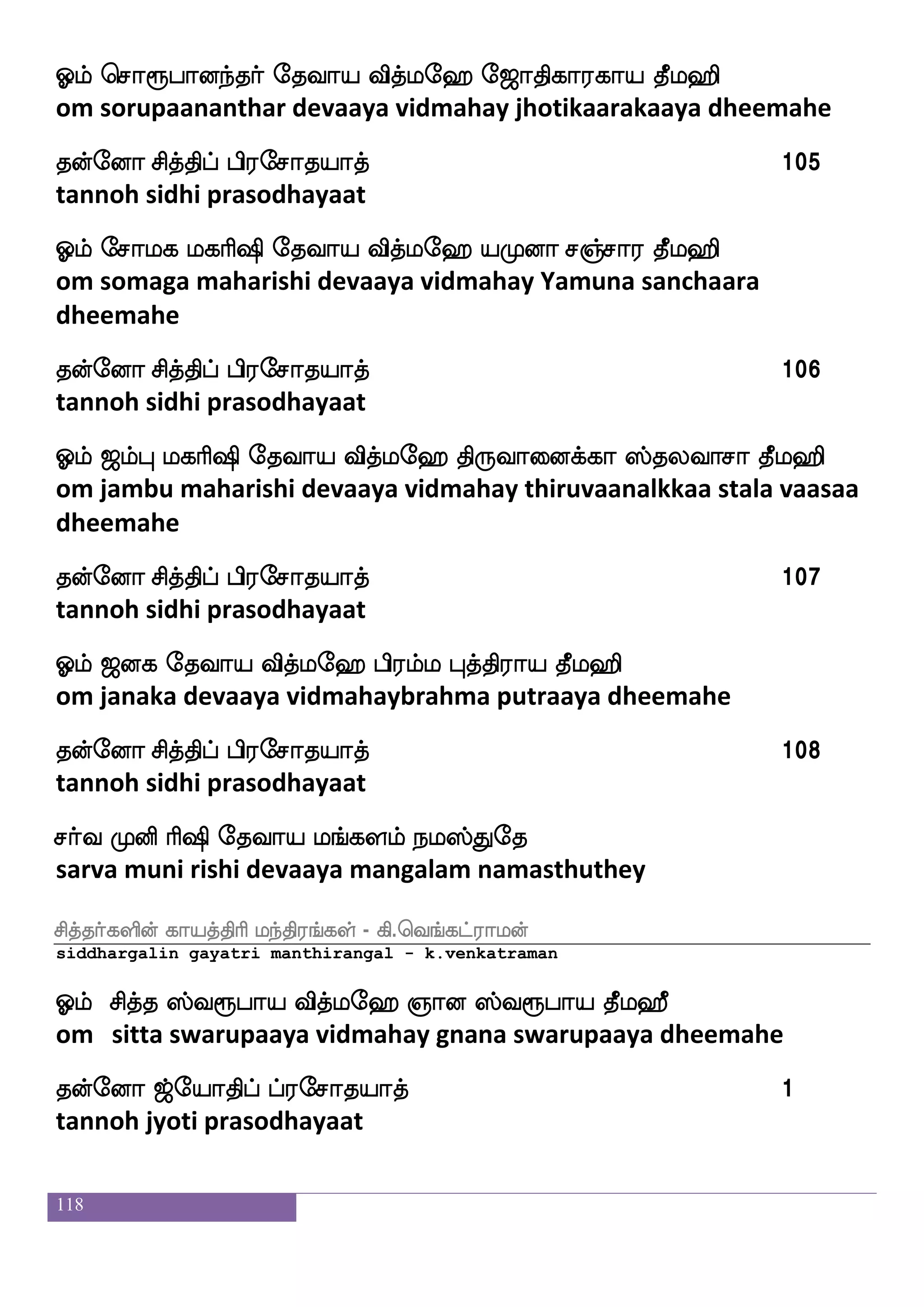 118
Clf msiepaj laLos ekiap iskfle> ]aoja;jap kql>s
om shivayoga maa muni devaaya vidmahay gnanakaarakaaya
dheemahe
kofeoa mskfkshf hs;emakpakf 93
tannoh sidhi prasodhayaat
Clf msiiajfjsp ekiap iskfle> Mhf;lbsp |fkahajap kql>s
om shivavaakiya devaaya vidmahay supramaniya staapaakaaya
dheemahe
kofeoa mskfkshf hs;emakpakf 94
tannoh sidhi prasodhayaat
Clf msiaonfk ekiap iskfle> >slamfmu m]fma; kql>s
om shivaanandha devaaya vidmahay himachala sanchaara dheemahe
kofeoa mskfkshf hs;emakpakf 95
tannoh sidhi prasodhayaat
Clf ms:_fjs ljas`s ekiap iskfle> eikhfhsaspap kql>s
om sirungi maharishi devaaya vidmahay veda priyaaya dheemahe
kofeoa mskfkshf hs;emakpakf 96
tannoh sidhi prasodhayaat
Clf MiaplfHi lO ljas`s ekiap iskfle> msikkfKiap kql>s
om suvaayambuva manu maharishi devaaya vidmahay shiva
thatthuvaaya dheemahe
kofeoa mskfkshf hs;emakpakf 97
tannoh sidhi prasodhayaat
Clf Mjhfhs;lfl ekiap iskfle> hs;lfl ]aoja;jap kql>s
om sugabrahma devaaya vidmahay brahma gnanakaarakaaya
dheemahe
 