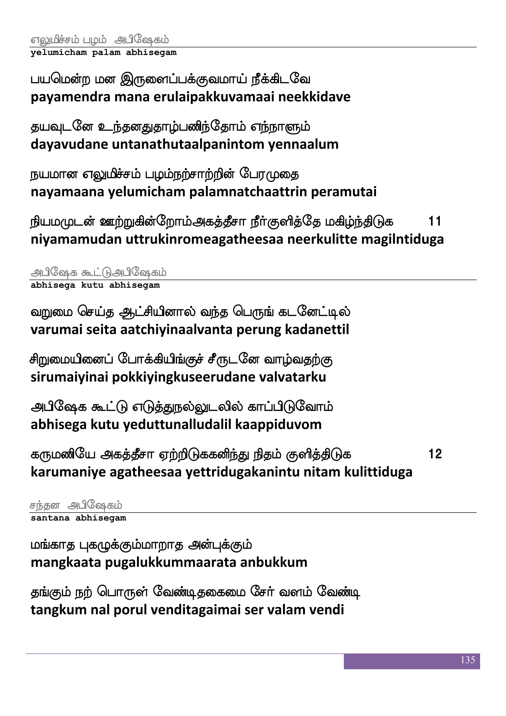 135
hauff Fhse`jlf
paal abhisegam
Aufehauf kd[jfj eibfGlf F:Jehauf iy; eibfGlf
aapol talaikka vendum arugu pol valara vendum
hauatfT lbduisg hu nagfjyf ia[ eibfGlf
paalaattru manalaivida pala naatkal vaala vendum
hauf FLk ekof WGkfK ha_fjaj XtfTjsofetalf
paal amuta then yeduttu paangkaaka uttrukinrome
Fjkfkqma nayfekaTlf JyskfksGj nofdljdykf knfksGj 6
agatheesaa naal thorum kulittiduga nanmaigalai tantiduga
Synqaff Fhse`jlf
elaneer abhisegam
Jxmstjfj wjax htjfJlf wjatftiosof nagfxoseu
kudisirakka kodi parakkumkottravanin naattinile
Lxia[ Lkuf ia[ L{epajlf wht eibfx
mudivaala muthal vaala muluyogam pera vendi
Fxpiof nsof ks:Igusuf F:yf Synqaf XtfTjsofetalf
adiyavan nin thiruvudalilarul elaneer uttrukinrome
ixi[ja Fjkfkqma EtftsGj ibfbLksuf JyskfksGj 7
vadivalagaa agatheesaa yettriduga vannamutil kulittiduga
j:lfHmf maT Fhse`jlf
karumpu saaru abhisegam
ekjfJl;jf jgfG Dguf wmlfhi[ LkfKis[s
teakkumara kattu udalsempavala muttuvili
^jfJwl[suf Hofodjkaof ^asjfJlf FLk Ljlf
pukkumyelil punnagaitaan purikkum amuta mugam
 