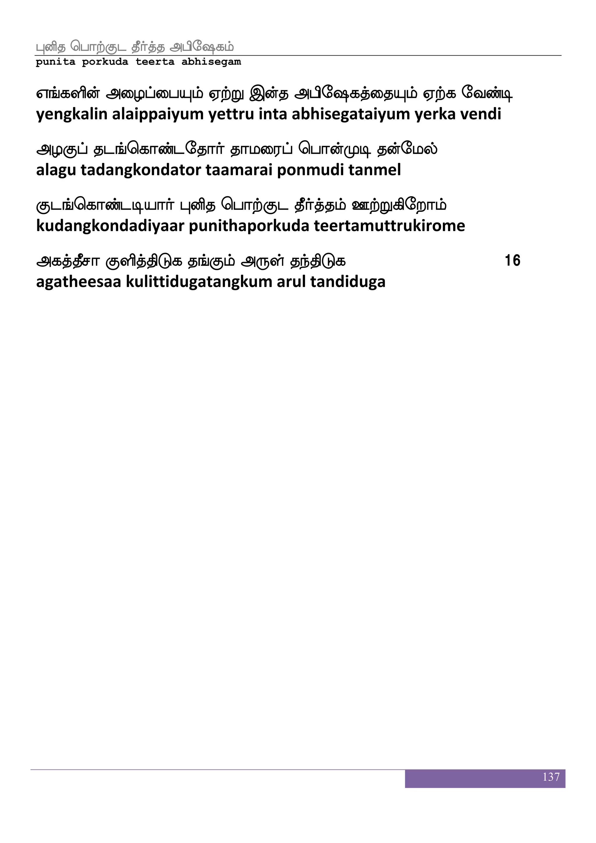 137
WUlsmfmlf h[lff Fhse`jlf
yelumicham palam abhisegam
hpwloft lo S:dyhf hjfJilapf nqjfjsgei
payamendra mana erulai pakkuvamaai neekkidave
kpIgeo DnfkoK ka[f hbsnfekalf WnfnaYlf
dayavudane untanathu taal panintom yennaalum
nplao WUlsmfmlf h[lf ntfmatftsof eh;Ldk
nayamaana yelumicham palam natchaattrin peramutai
nsplLgof XtfTjsofetalf Fjkfkqma nqaf Jyskfek ljs[fnfksGj 11
niyamamudan uttrukinrome agatheesaa neerkulitte magilntiduga
Fhse`j rgfGFhse`jlf
abhisega kutu abhisegam
iTdl wmpfk Agfmspsoauf infk wh:_f jgeogfxuf
varumai seita aatchiyinaal vanta perung kadanettil
msTdlpsdohf ehajfjsps_fJmf mq:geo ia[fiktfJ
sirumaiyinai pokkiyingku seerudane valvatarku
Fhse`j rgfG WGkfK nufUgusuf jahfhsGeialf
abhisega kutu yeduttu nalludalil kaappiduvom
j:lbsep Fjkfkqma EtftsGj josnfK nsklf JyskfksGj 12
karumaniye agatheesaa yettriduga kanintu nitam kulittiduga
mnfko Fhse`jlf
santana abhisegam
l_fjak Hj{jfJlf latak FofHjfJlf
mangkaata pugalukkum maarata anbukkum
k_fJlf ntf wha:yf eibfx kdjdl emaf iylf eibfx
tangkum nal porul vendi tagaimai ser valam vendi
 