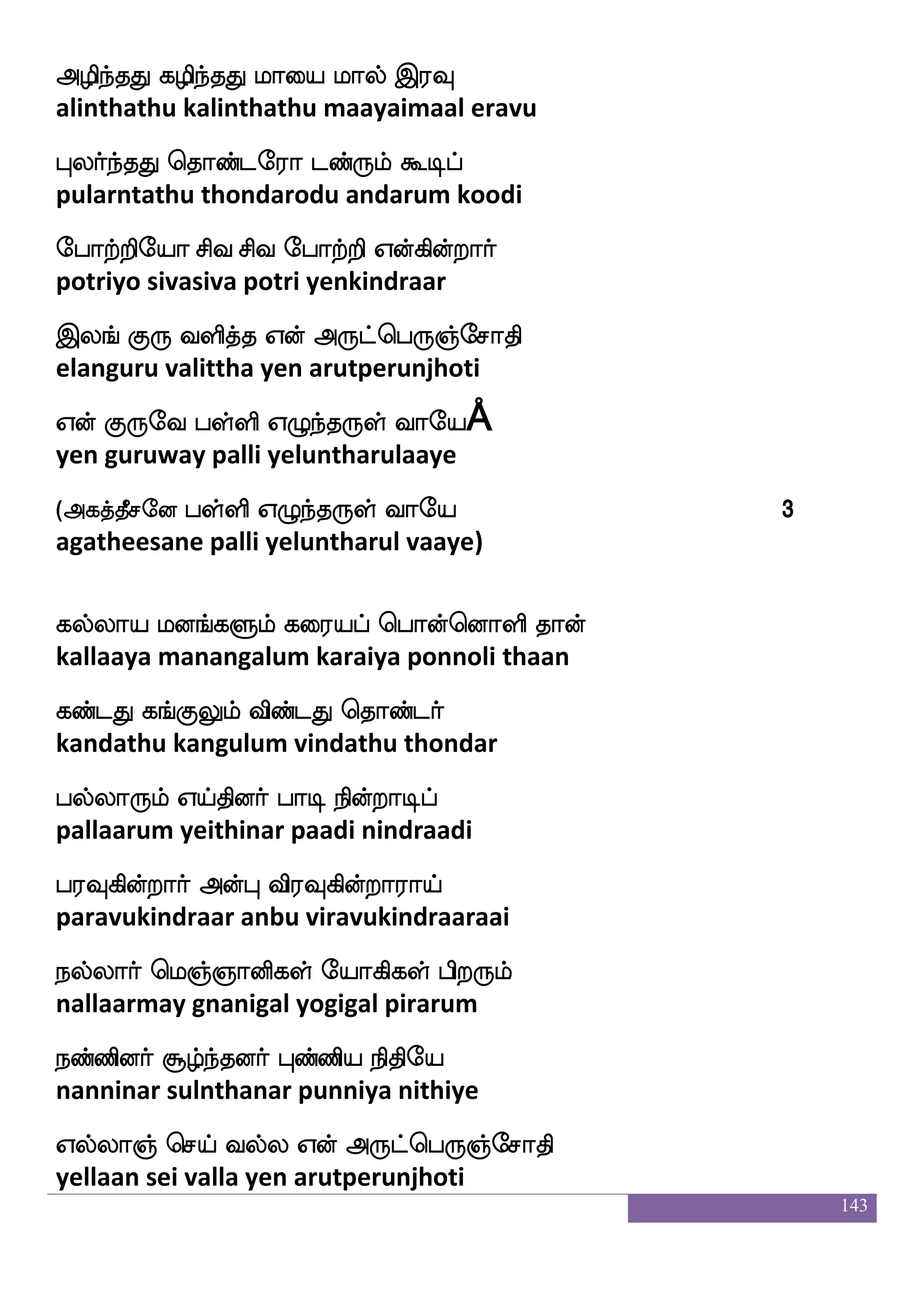 143
ks:hfhyfys W{mfms15
thirupalli yeluchi
wha{K isxnfkwkof Dyfywlof jlulf
poluthu vidintaten ullamen kamalam
^kfkK whaofwoays wha_fjsp wk_fJlf
poottathu ponnoli pongiya tengum
wka{K nstfjsoftoof wmpf hbs Wufualf
towluthu nirkindranan seipani yellaam
wmaufUkuf eibfGlf Wof iufu mtfJ:ei
sollutal vendum yen valla sarguruway
L{Klf Aoaof Wo Ajl eik
muluthum aanaan yena aagama vedha
Ldtjwyualf wla[sjsoft Lofoieo
muraigalelaam moligindra munnavanay
W{Kkuf F;sp mqaf F:gfwh:]femaks
yeluthutal ariya seer arutperunjhoti
Wof knfdkep hyfys W{nfk:yf iaep
yen thanthaye palli yeluntharul vaaye
(Fjkfkqmeo hyfys W{nfk:yf iaep 1
agatheesane palli yeluntharul vaaye)
15
S;alus_fj Fxjyf F:ysmf wmpfk ks: F:gfha 4885 - 4894
ramalinga adigal aruli seitha thiru arutpa 4885 - 4894
 