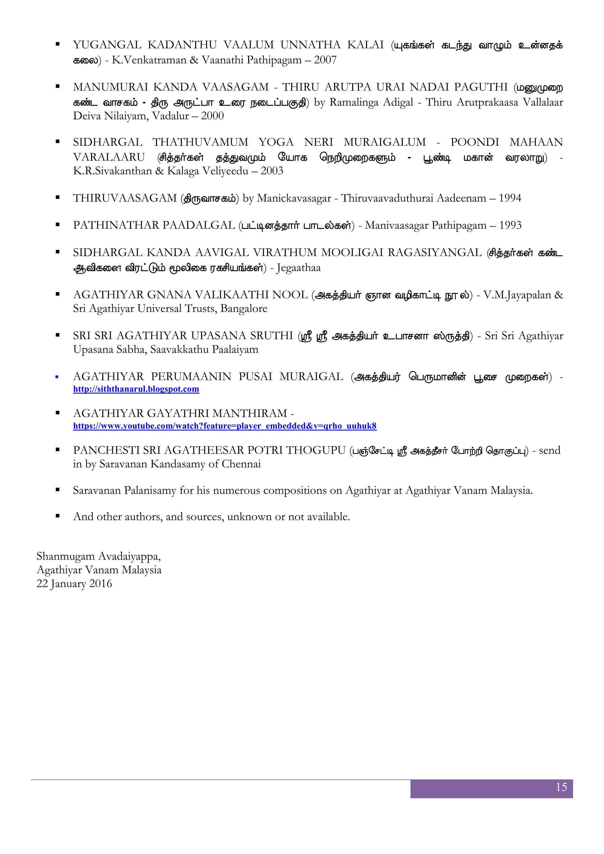 15
Acknowledgement
It has been a mere thirteen years since I came to the path of the Siddhas. I consider myself still new to this path
and still investigating it. It has been a wonderful journey though these past years.
I am grateful to the following people who had directly or indirectly helped me on this journey of sheer
amazement.
 My father, the late Avadaiyappa Chettiar and mother, Valliammai and my siblings;
 My wife and children:
 Kannan of Kelana Computer Service Center in Klang, Malaysia for passing me the Sakti Font that has
made it possible for me to type in Tamil;
 Dr Krishnan, friend, Siddha practitioner and astrologer who made me aware of the existence of the
Nadi;
 My colleague Muralitharan Saminathan who spoke about his experience reading the Nadi and pointed
me to the late Sivabalan;
 Sivabalan of the Agathiyan Shelter in Malaysia who had brought in the Nadi Guru Sentilkumar from
India;
 Nadi Guru Sentilkumar of Avinasi who spent much time in locating my relevant nadi and who started
me off on the path of the Siddha with prayers to the Siddhas;
 Nadi Guru T. Ramesh of the Sri Agastiar Sugar Nadi Jothida Nilaiyam who has faithfully been
delivering Agathiyar’s message for me fifty three times to date;
 Thavathiru Rangaraja Desiga Swamigal of the Agathiyar Sanmarga Sangam at Ongkarakudil, in
Turaiyur, Tamilnadu. He was the first one who came to my mind when Agathiyar asked me to come to
his fold, hence seeking out his local Malaysian branch of the Sangam for literature on the Siddhas.
 Supramania Swami of Thiruvanamalai, my very first guru, who revealed my mission and began working
on me;
 Tavayogi Thangarasan Adigal of the Sri Agathiyar Sri Thava Murugar Gnana Peedham Thirukovil in
Kallar who took me in as a disciple and molded me further;
 To all fellows seekers at Agathiyar Vanam Malaysia (AVM) and Thondu Seivom (TS) who had rendered
their services to Agathiyar without fail; and inspiring me with their multifold talents at composing
beautiful hymns and for rendering them during the prayers at AVM; taking on the role of spokesperson
for AVM and bringing in materials, information and video footages from all around the globe that
helped sustain and kept going my blog Siddha Heartbeat;
 And finally to the almighty Erai who choose to shower his grace on this person and send his
missionaries – Agathiyar, Ramalinga Adigal, Jeganatha Swamigal and the Sidhas, to save him from
plunging further into ignorance; giving him a chance to redeem himself back to the kingdom of Erai
through these minute services or seva.
I would also like to thank all the authors and publishers from whose works I have sourced and put together this
compilation.
 