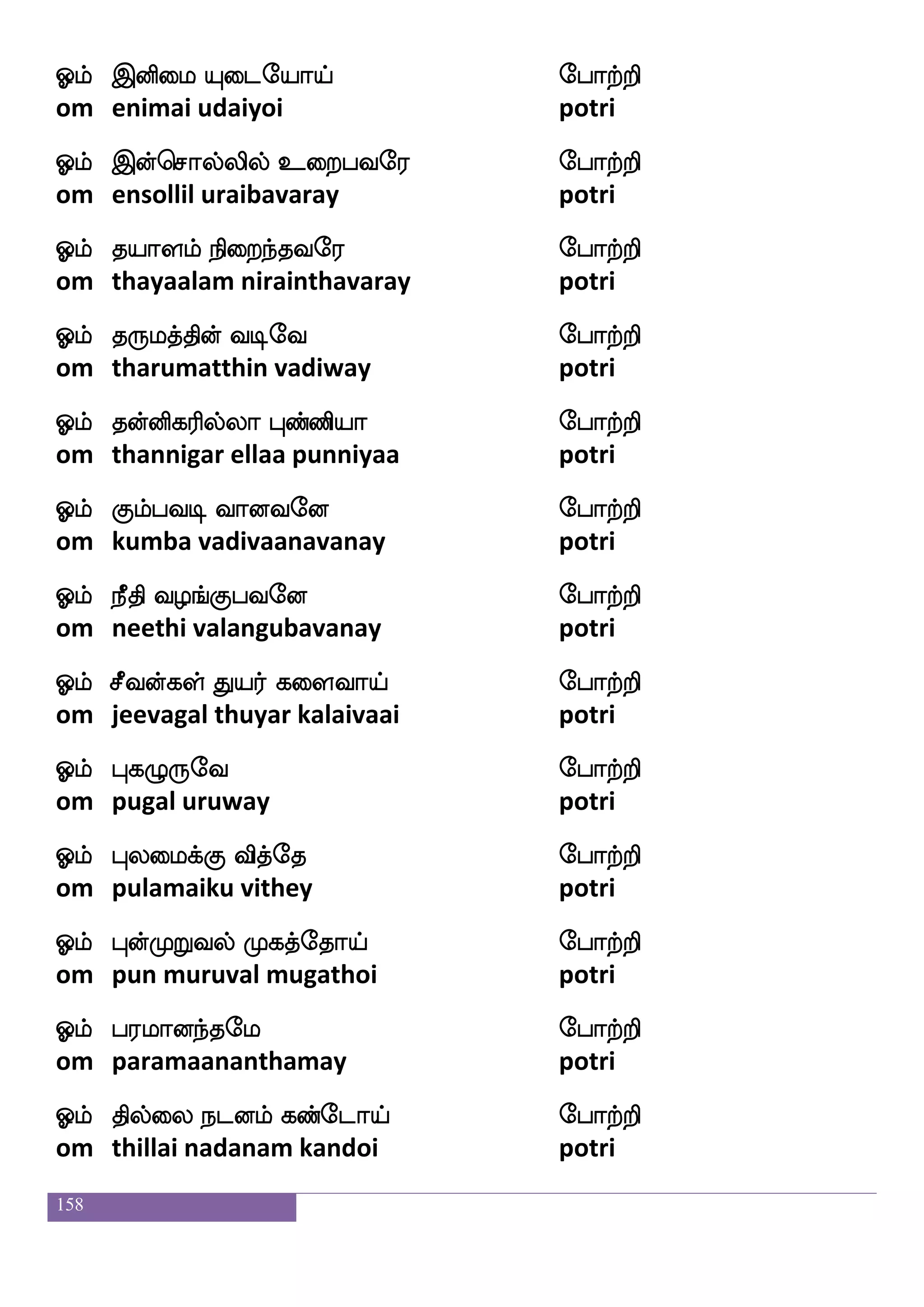 158
Clf wmatfwh;sp Hbfbspe; ehatfts
om sorperiya punniyaray potri
Clf jlbfgu ka;sep ehatfts
om kamandalathaariye potri
Clf ATLj;sof mqge; ehatfts
om aarumugarin seedaray potri
Clf wmnfkls[f Losep ehatfts
om sentamil muniye potri
Clf jtfhdojfwjgfga FtfHkel ehatfts
om karpanaiku yetthaa arputhamay potri
Clf :kf;agfm is:lfhsep ehatfts
om rudraksa virumpiye potri
Clf jais Adg k;skfekapf ehatfts
om kaavi aadai tharithoi potri
Clf LtfTb;fnfk c;fkfksep ehatfts
om mutrunartha moorthiye potri
Clf ldt naofJlf Ftsnfekapf ehatfts
om marai naangum arinthoi potri
Clf Aks mjfkspsof Fofha ehatfts
om aathi sakthiyin anbaa potri
Clf iqG ehT Fyshfhapf ehatfts
om veedupayru alippaai potri
Clf ]ao =hel ehatfts
om gnana roopamay potri
Clf Qxufua wh:dlpe; ehatfts
om edillaa perumaiyaray potri
 