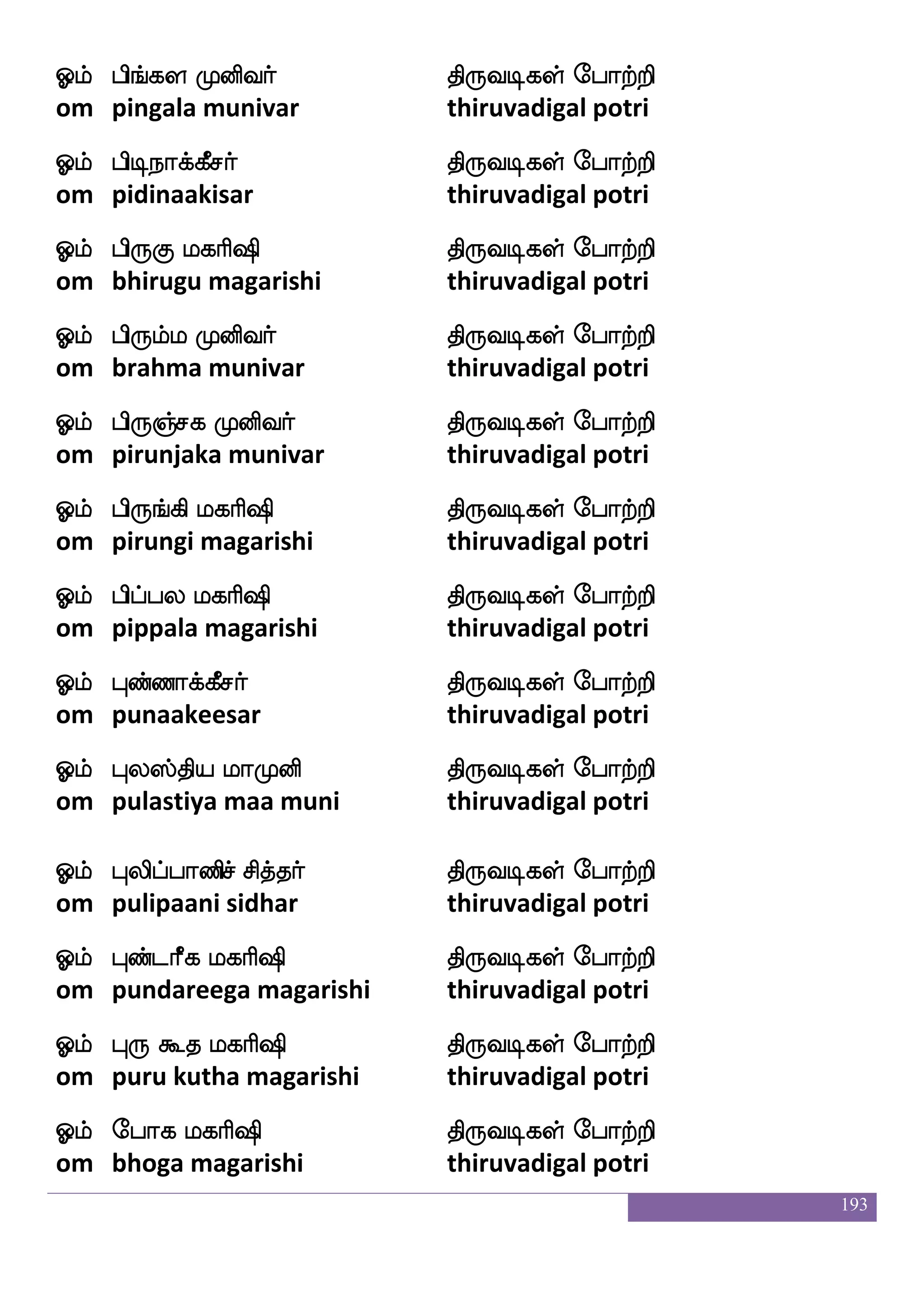 193
Clf ks:]ao mlfhnfkaf ks:ixjyf ehatfts
om thirugnana sambanthar thiruvadigal potri
Clf ks:naIjfj;maf ks:ixjyf ehatfts
om thirunaavukarasar thiruvadigal potri
Clf ks:laysdjkf ekiaf ks:ixjyf ehatfts
om thirumaaligai devar thiruvadigal potri
Clf ks:iyfYiaf ks:ixjyf ehatfts
om thiruvaluvar thiruvadigal potri
Clf ks:b hsnfK ljas`s ks:ixjyf ehatfts
om thiruna bindhu magarishi thiruvadigal potri
Clf Kzafiamas`s ks:ixjyf ehatfts
om dhurvaasa rishi thiruvadigal potri
Clf ekd;paf ks:ixjyf ehatfts
om teraiyar thiruvadigal potri
Clf ekikkfk ljas`s ks:ixjyf ehatfts
om tevatatta magarishi thiruvadigal potri
Clf ekiu ljas`s ks:ixjyf ehatfts
om tevala magarishi thiruvadigal potri
Clf nnfkoaaf ks:ixjyf ehatfts
om nanthanaar thiruvadigal potri
Clf nnfkq|fi;af ks:ixjyf ehatfts
om nanthiswarar thiruvadigal potri
Clf nakanfkmf mskfkaf ks:ixjyf ehatfts
om naathaantha sidhar thiruvadigal potri
Clf na;kaf ks:ixjyf ehatfts
om naarathar thiruvadigal potri
 