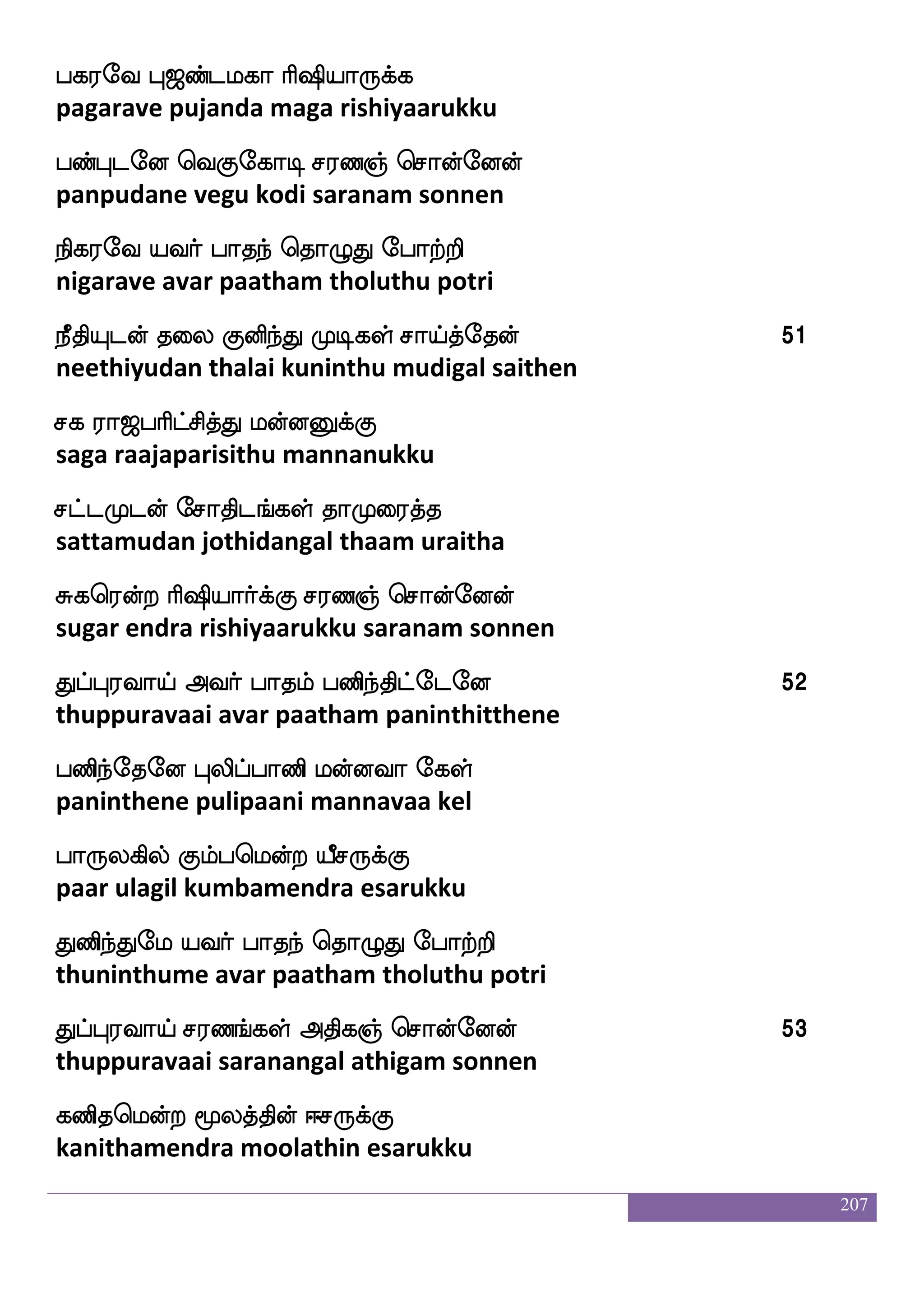 207
re; kaof nl|fja;lf lsjI]f wmaofeoof
kure thaan namaskaaram migavum sonnen
wjatftieo Hushfhabs hbfHyfyaeo 40
kotravane pulipaani panpullaane
hbfhao i]fmolalf as`spa:jfJ
panpaana anjanamaam rishiyaarukku
haujeo m;b_fjyf Fksj]f wmaofeoof 41
balagane saranangal athigam sonnen
nbfHgeo kaof hbsnfK Lxjyf mapfkfK
nanbudane thaan paninthu mudigal saaithu
nofdlPgof Fiaf haknf wka{K ehatfts 42
nanmaiyudan avar paatham tholuthu potri
ibfhao nijbfgaf haklf ehatfts
anbaana navakandar paatham potri
iyLgeo piaf kojfJ m;b]f wmaofeoof 43
valamudane avar thanakku saranam sonnen
ksbfhao i]fmusjyf lsjI]f wmpfK
thinbaana anjaligal migavum seithu
kqafjfjLgof j;_fJiskfK ib_fjseoeo 44
theerkamudan karangkuvithu vananginene
ib_fjei Sofolf wiJ mskfk:bfG
vanangave ennam vegu sitharundu
iylao nakanfk as`spa;hfha 45
valamaana naathaantha rishiyaarappa
Sb_fjseoof <lkjfos Lospa:jfJ
enanginen jamatagni muniyaarukku
 