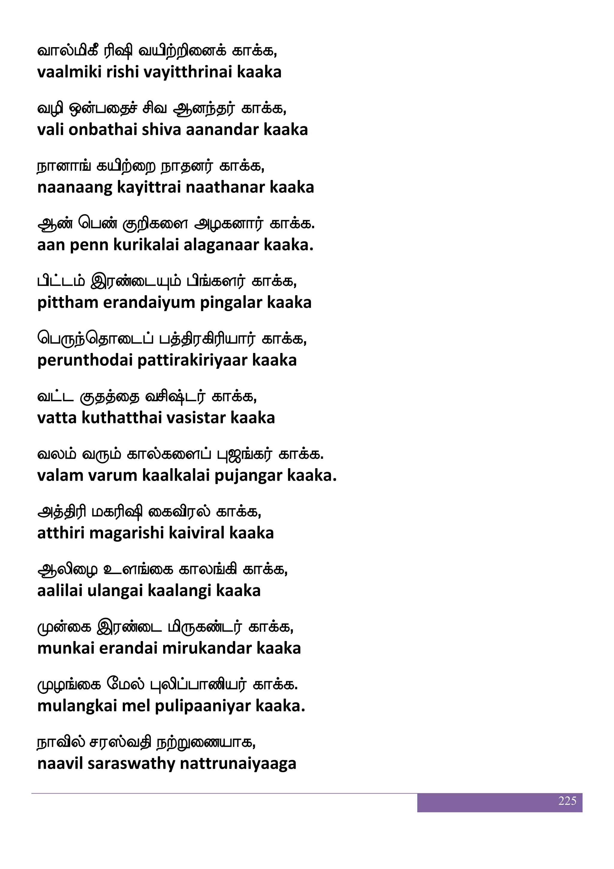 225
Sufutlf L{Klf nufutlf whTeialf,
illaram muluthum nallaram peruvom
Wufualf iufu Fjkfksp;f F:yauf.
yellaam valla agathiyar arulaal.
Fjkfksp;f ks:ix ksoLlf wka{eialf,
agathiyar thiruvadi dhinamum tholuvom
AtsUlf NztsUlf eh;:yf whTeialf,
aarilum noorilum perarul peruvom
Ljlf dj jaUgof ms;dmPlf jajfJlf,
mugam kai kaaludan sirasaiyum kaakkum
Losi;sof j:db Kpw;ufualf kq;fjfJlf.
munivarin karunai thurellaam theerkum.
jais;s kapsof jbid; hbseialf,
kaviri thaayin kanavarai panivom
jbhkskamof wh:i:yf whTeialf,
ganapathydasan perarul peruvom
^lu;f hak msulfwhays ejgfgauf,
poomalar paatha silampoli ketthaal
Hbfbsplf padiPlf whtualf hagfgauf. 2
punniyam yaavaiyum peralaam paatthaal.
WoKguf nukfdk Fjkfkspof jajfj,
yenathudal nalatthai agathiyan kaaka
Skpkfdk cmfdm SGhfhsdo jajfj,
ethayatthai moochai eduppinai kaaka
M[sLdo wntftsdp Fjkfksp;f jajfj,
sulimunai netriyai agathiyar kaaka
 