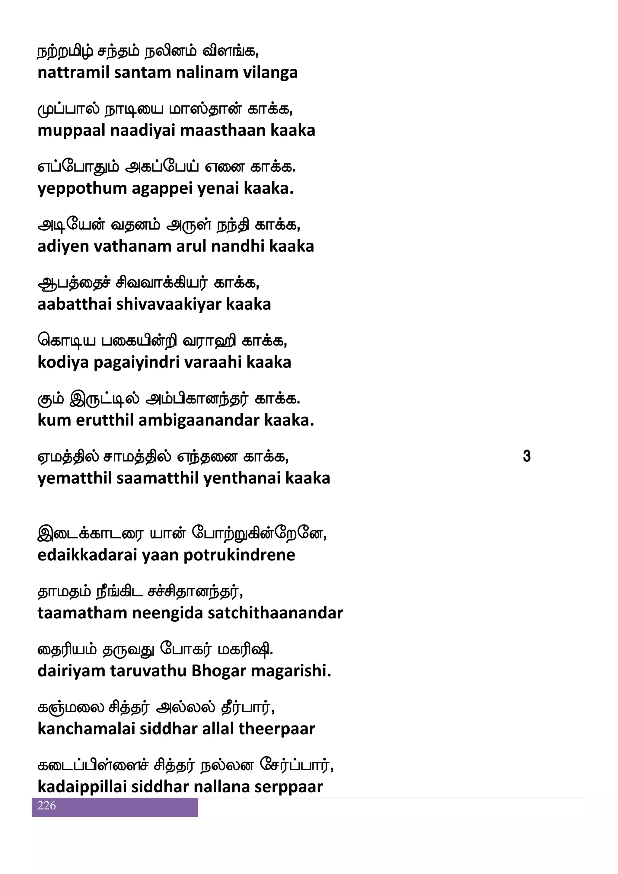 226
ema;fisufua kstdo ekjkfksuf em;fj.
sorvillaa thiranai degatthil serkka.
namsjyf S;bfdg nuLgof jajfj,
naasigal erandai nalamudan kaaka
nufutlf rTlf nadiPlf jajfj,
nallaram kurum naavaiyum kaaka
ehmsGlf iapfwla[s htfjdyjf jajfj,
pesidum vaaimoli parkalai kaaka
hsd[pt jab jbfjdyjf jajfj.
pilaiyara kaana kangalai kaaka.
jbfbsmf mskfk;f Wof jofo_fjyf jajfj,
kanni siddhar yen kannangal kaaka
jamsh Losi;f j{kfksdojf jajfj,
kaasipa munivar kalutthinai kaaka
lbsiamj;f Wof la;fhsdojf jajfj,
manivaasagar yen maarpinai kaaka
laLos emK lonsdu jajfj.
maamuni sethu mananilai kaaka.
FOlaof Wof S: ekayfjdyjf jajfj,
anumaan yen eru tholgalai kaaka
Ah|fklfh hsg;sdpjf jajfj,
aabastamba pidariyai kaaka
wlyo mskfk;f Wof LKjsdojf jajfj,
mouna siddhar yen muthuginai kaaka
la kilf halfhagfx mskfk;f jajfj.
ma tavam paampaatthi siddhar kaaka.
 
