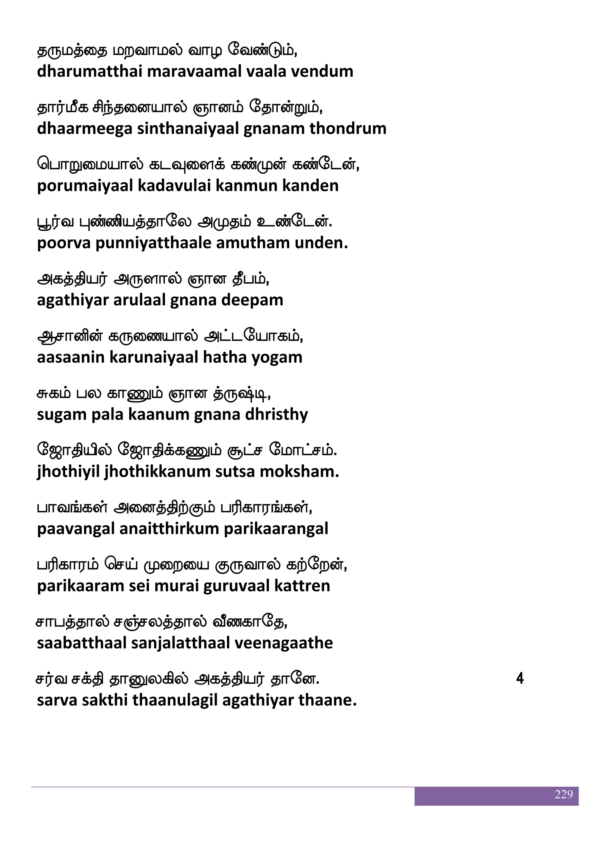 229
i]fmj v[fmfms eka`_fjyf kq;,
vanjaga sulchi dosangal theera
ia[fkfks ib_fJ Fjkfksp;f haklf.
vaalthi vanangu agathiyar paatham.
hsufus vosplf wh:lf hdj paIlf,
pilli suniyam perum pagai yaavum
whbfjdykf wkag:lf lsjhf wh:lf enaPlf,
pengalai thodarum miga perum noyum
jyfy;fjyf hpLlf jaLj;f msoLlf,
kallargal bayamum kaamugar sinamum
jabaluf ehaJlf Fjkfksp;f F:yauf.
kaanaamal pogum agathiyar arulaal.
Wbfidj kf:`fx SufualuaJlf,
yenvagai dhristy ellaamalaakum
S;Ilf hjUlf Sdtp:yf jaiuf,
eravum pagalum erai arul kaaval
Hbfhg ehMlf Hufu;fjyf wkaufduhf,
punpada pesum pullargal thollai
^euajkfksuf Sos nljfjsufdu.
poologatthil ini namakkillai.
hq<ajf`;lalf lnfks;kfKyfey SdbnfKyfy
bheejaaksharamaam manthiratthulle enainthulla
]aolf naof wht eibfGlf,
gnanam naam pera vendum
Ama;kfKgof h]fm ^kkfK FdokfK,
aasaaratthudan panja poothatthu anaitthu
 