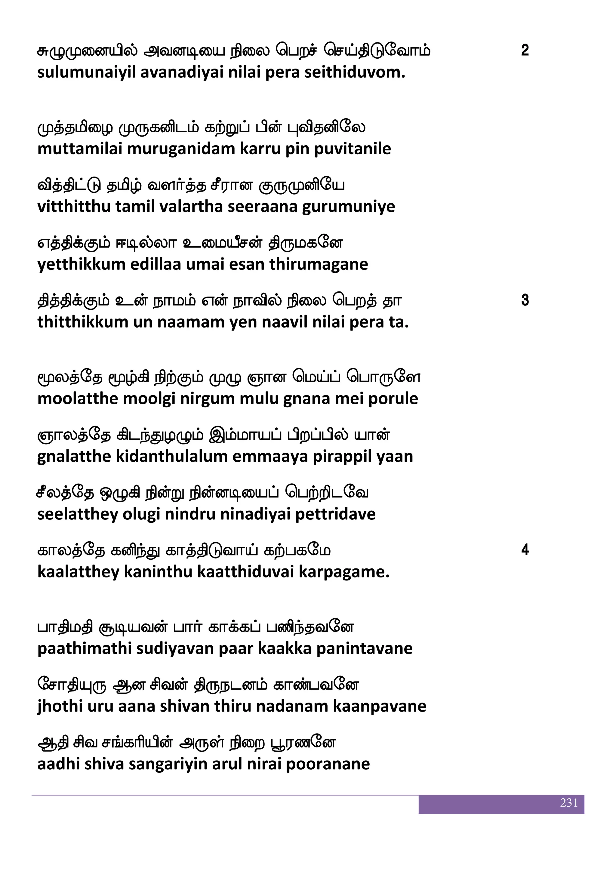231
k:lkfdk ltialuf ia[ eibfGlf,
dharumatthai maravaamal vaala vendum
ka;flqj msnfkdopauf ]aolf ekaofTlf,
dhaarmeega sinthanaiyaal gnanam thondrum
whaTdlpauf jgIdyjf jbfLof jbfegof,
porumaiyaal kadavulai kanmun kanden
^;fi Hbfbspkfkaeu FLklf Dbfegof.
poorva punniyatthaale amutham unden.
Fjkfksp;f F:yauf ]ao kqhlf,
agathiyar arulaal gnana deepam
Amaosof j:dbpauf Fgfgepajlf,
aasaanin karunaiyaal hatha yogam
Mjlf hu jaBlf ]ao kf:`fx,
sugam pala kaanum gnana dhristhy
e<akspsuf e<aksjfjBlf vgfm elagfmlf.
jhothiyil jhothikkanum sutsa moksham.
hai_fjyf FdokfkstfJlf h;sja;_fjyf,
paavangal anaitthirkum parikaarangal
h;sja;lf wmpf Ldtdp J:iauf jtfetof,
parikaaram sei murai guruvaal kattren
mahkfkauf m]fmukfkauf iqbjaek,
saabatthaal sanjalatthaal veenagaathe
m;fi mjfks kaOujsuf Fjkfksp;f kaeo. 4
sarva sakthi thaanulagil agathiyar thaane.
 