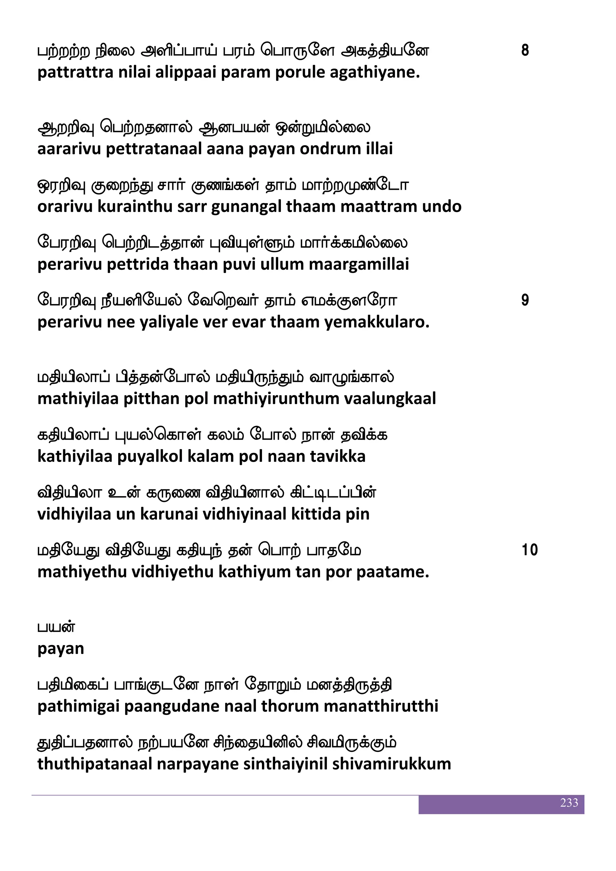 233
M{Ldopsuf Fioxdp nsdu whtmf wmpfksGeialf 2
sulumunaiyil avanadiyai nilai pera seithiduvom.
Lkfklsd[ L:josglf jtfThf hsof Hiskoseu
muttamilai muruganidam karru pin puvitanile
iskfksgfG kls[f iyafkfk mq;ao J:Losep
vitthitthu tamil valartha seeraana gurumuniye
WkfksjfJlf Qxufua Ddlpqmof ks:ljeo
yetthikkum edillaa umai esan thirumagane
kskfksjfJlf Dof nallf Wof naisuf nsdu whtkf ka 3
thitthikkum un naamam yen naavil nilai pera ta.
cukfek c[fjs nstfJlf L{ ]ao wlpfhf wha:ey
moolatthe moolgi nirgum mulu gnana mei porule
]aukfek jsgnfK[{lf Slflaphf hsthfhsuf paof
gnalatthe kidanthulalum emmaaya pirappil yaan
mqukfek V{js nsofT nsofoxdphf whtftsgei
seelatthey olugi nindru ninadiyai pettridave
jaukfek josnfK jakfksGiapf jtfhjel 4
kaalatthey kaninthu kaatthiduvai karpagame.
hakslks vxpiof haaf jajfjhf hbsnfkieo
paathimathi sudiyavan paar kaakka panintavane
emaksP: Ao msiof ks:ngolf jabfhieo
jhothi uru aana shivan thiru nadanam kaanpavane
Aks msi m_fjaspsof F:yf nsdt ^;beo
aadhi shiva sangariyin arul nirai pooranane
 