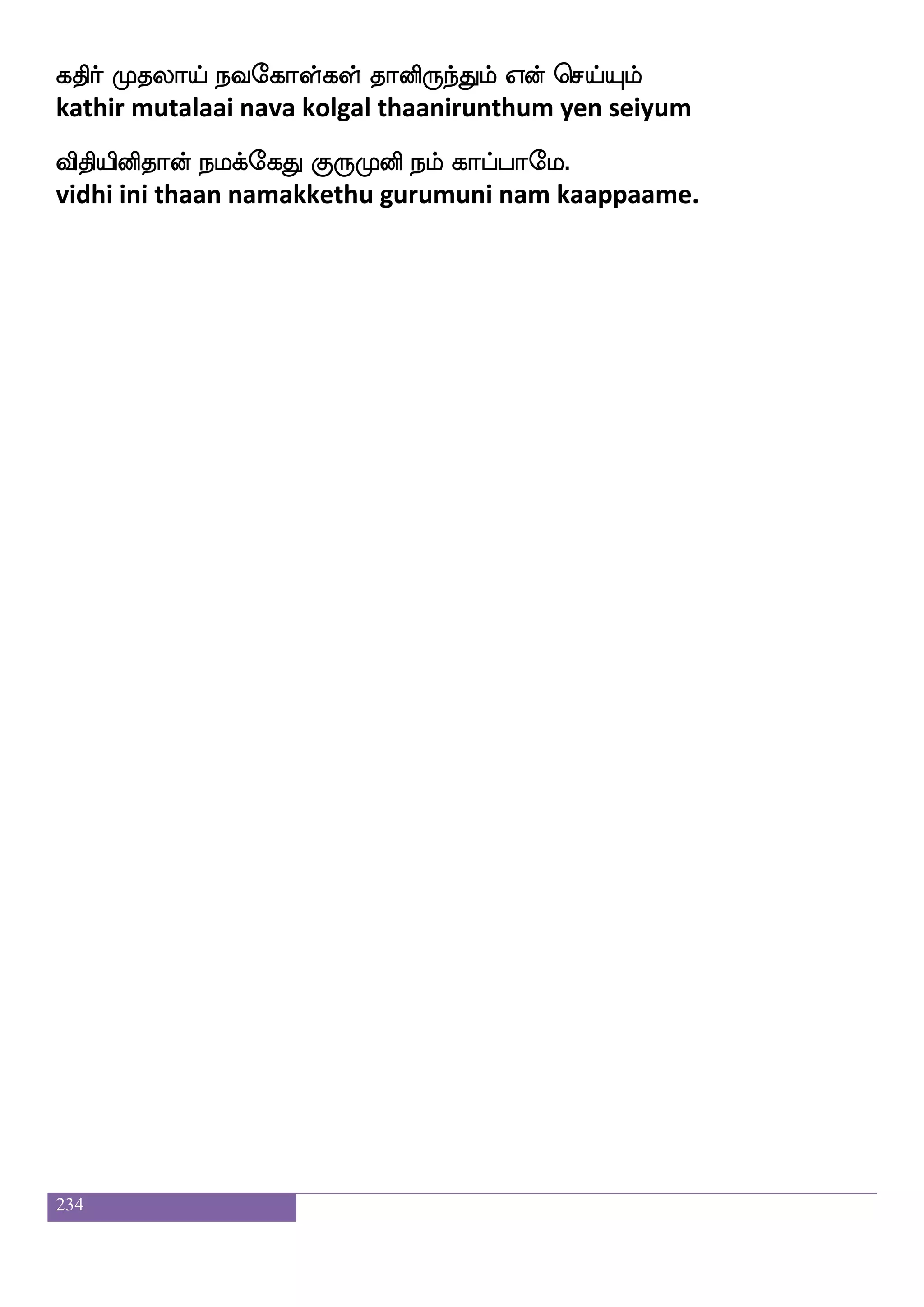 234
ehkspeo isdo kqafkfK AbfxGiapf WdlP infK 5
pethiyane vinai theertthu aadiduvaai yemaiyum vanthu.
whaofoaaf elospof kof Dylf Flafnfk wh:ljeo
ponnaar meniyan ulam amarntha perumane
kofoaaf kdl josnfK jdy eptfTlf josIyeo
tannaar tamai kaninthu kalai yettrum kanivulane
Wbfbaaf kdlPlf F:gf rafnfK jahfhieo
yennaar tamaiyum arut koornthu kaappavane
jbfbaaf FLek JgLosep J:Losep 6
kannaar amuthe kudamuniye gurumuniye.
hJkfktsp iapfhfhsufua F;skao h;lf wha:ey
paguttarivu vaaippillaa aritaana param porule
iJkfk isks isdojdyPlf latft iufu i[s huIlf
vaguttha vidhi vinaikalaiyum maattra valla vali palavum
wkaJkfK nuf wla[s i[spapf lanfkaf klf Kpaf Kdgjfj
thogutthu nal moli valiyaai maantarthan thuyar tudaikka
HJkfks nsoft eh;:ey nsof wh:dl pa;tsiaaf 7
pugutthi nindra per arule nin perumai yaar arivaar.
DtftwlofTlf MtftwlofTlf wh:dl wjaofG
uttramendrum suttramendrum perumai kondu
jtft jafiwlufualf wlpf ldtjfJlf SK naysuf
kattra karvam yellaam mei maraikkum ethu naalil
DtfT Kdb nqwpofT Ftspdikfkapf Wof nsdoisuf
uttru thunai nee yendru ariyavaitthaai yen ninaivil
 