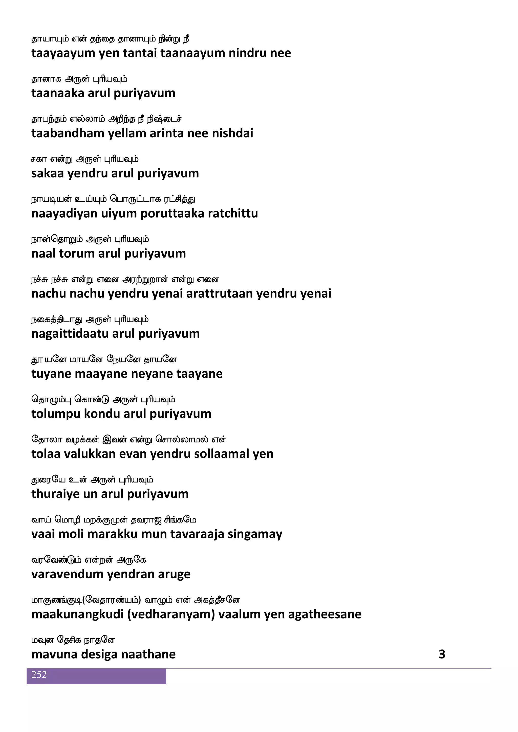 252
J:i:yf nsdu
guruvarul nilai
kapf Fdop Sofhlffkdokf knfK knfKdj
thaai anaiya inbamtanai tantu tantu kai
k{is nsofT F:yf HaspIlf
taluvi nindru arul puriyavum
knfdk kaPlf kaeo AjIlf S:nfK Wdokf
tantai taayum taane aagavum eruntu yenai
ktfjakfK Dof F:yf HaspIlf
tarkaatu un arul puriyavum
empf WofT S;_fjs Fdojauspsof jofT Womf
sei yendru erangi anaikaaliyin kandru yena
mq;ag F:yf HaspIlf
seeraada arul puriyavum
wm_fjqd; AG msT lkdu ehauf wja]fms naof
sengkeerai aadu siru matalai pol konji naan
wmufilf Sg F:yf HaspIlf
selva eda arul puriyavum
haPlf ldg jauf jbfG jd;H;y i:lf lkshf
paayum madai kaal kandu karai purala varum mathi
hauf wjaGkfK F:yf HaspIlf
paal koduthu arul puriyavum
hjfJikfekaG lIokf wkagfxUjfJyf
pakkuvattodu mavuna tottilukkul
hGjfj dikfK F:yf HaspIlf
padukka vaitthu arul puriyavum
iaPdijf jgfgIlf ki;a< ms_fjel
vaayuvai kattavum tavaraaja singamay
i;eibfGlf WoftofF:ej
varavendum yendran aruge
laJb_fJx (eika;bfplf) ia{lf Wof Fjkfkqmeo
maakunangkudi (vedharanyam) vaalum yen agatheesane
lIo ekmsj nakeo
mavuna desiga naatane 1
 