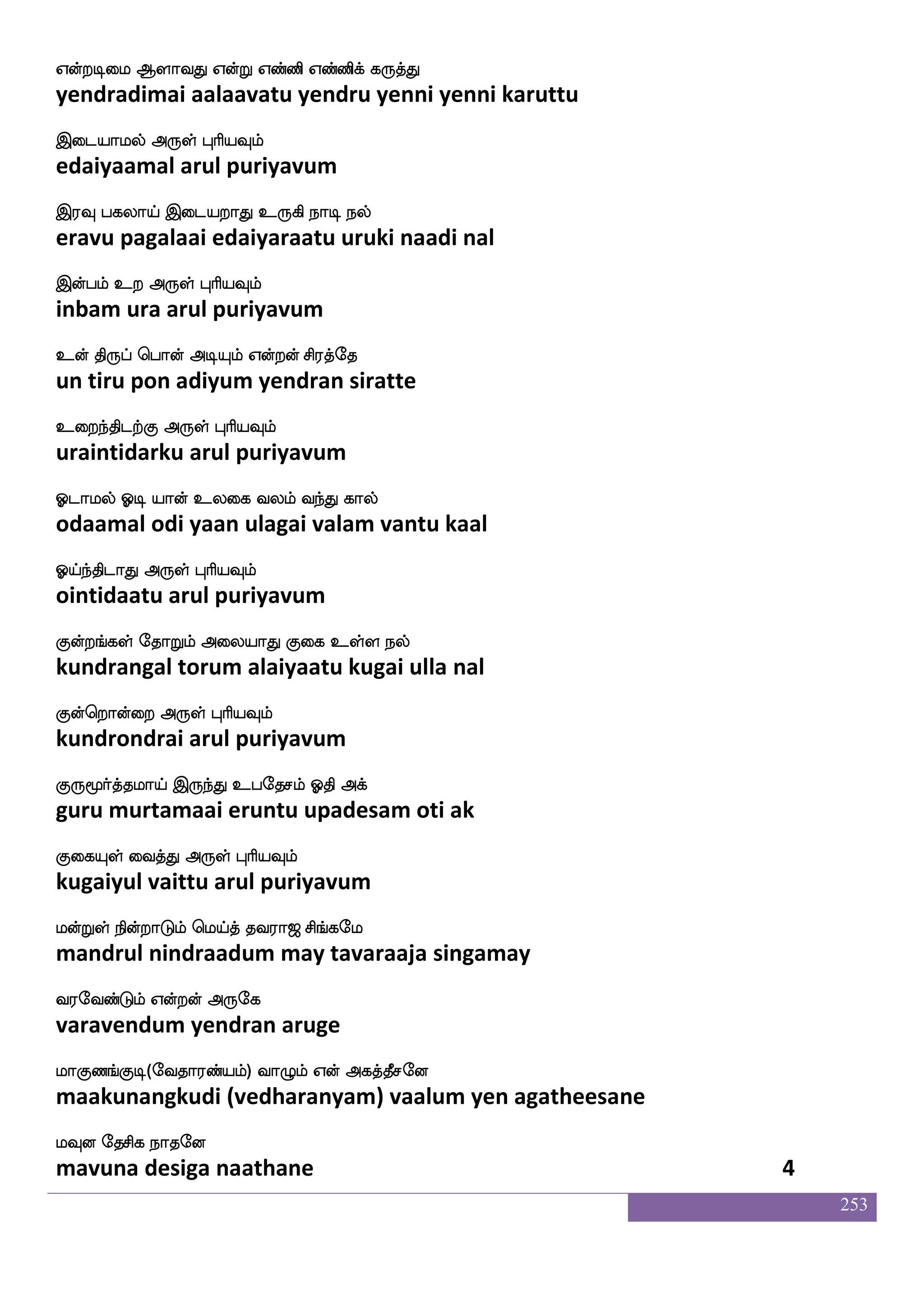 253
Wof kdupsusgfg isks Wofoela Wofo naof
yen talaiyilitta vidhi yennamo yenna naan
Sdgpaluf F:yfHaspIlf
edaiyaamal arul puriyavum
Wof wmpfekof Woftxdl Wbfbak Wbfb_fjyf
yen seiten yendradimai yennaata yennangal
Wbfbaluf F:yf HaspIlf
yennaamal arul puriyavum
hnfklksuf Sgfg wl{J Wofo wn]fM:jshf
bandhamatil itta melugu yenna nenchurugi
hdkkfksgaK F:yf HaspIlf
pataittidaatu arul puriyavum
hais AjaK Wdojf j:db npolf wjabfG
paavi aagaatu yenai karunai nayanam kondu
haafkfK nuf F:yf HaspIlf
paartu nal arul puriyavum
lnfks;lf wjabfG la_fjapf is[aK Akuauf
mantiram kondu maankaai vilaatu aatalaal
lolf DinfK F:yf HaspIlf
manam uvantu arul puriyavum
laaspsOlf nsof j:db laas FBlataK
maariyinum nin karunai maari anumaaraatu
i:`sjfj F:yf HaspIlf
varushikka arul puriyavum
infK hbs iaafjfJ DkI ki;a< ms_fjel
vantu pani vaarkku utavu tavaraaja singamay
i;eibfGlf Woftof F:ej
varavendum yendran aruge
laJb_fJx (eika;bfplf) ia{lf Wof Fjkfkqmeo
maakunangkudi (vedharanyam) vaalum yen agatheesane
lIo ekmsj nakeo
mavuna desiga naathane 2
 