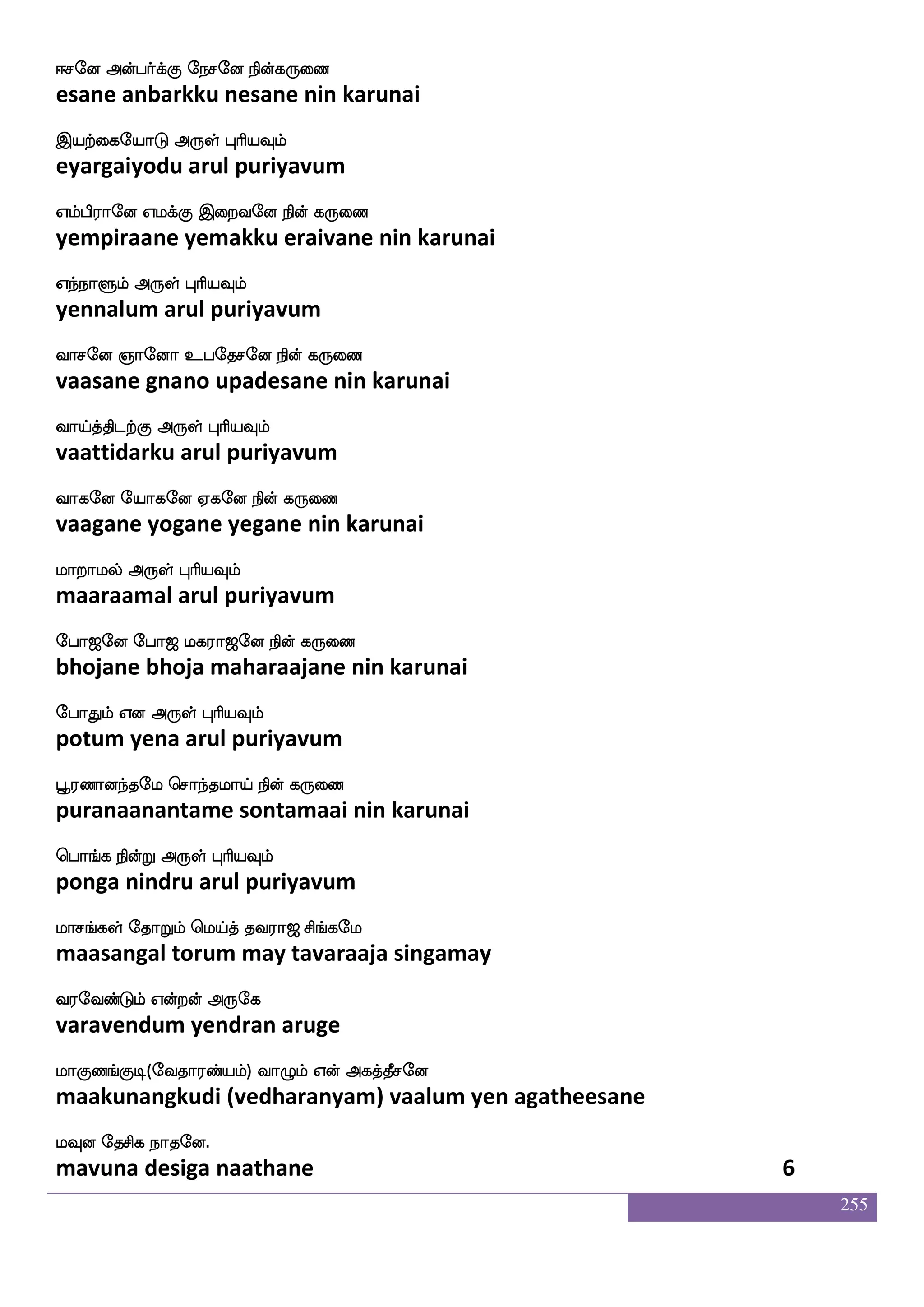 255
Woftxdl AyaiK WofT Wbfbs Wbfbsjf j:kfK
yendradimai aalaavatu yendru yenni yenni karuttu
Sdgpaluf F:yf HaspIlf
edaiyaamal arul puriyavum
S;I hjuapf SdgptaK D:js nax nuf
eravu pagalaai edaiyaraatu uruki naadi nal
Sofhlf Dt F:yf HaspIlf
inbam ura arul puriyavum
Dof ks:hf whaof FxPlf Woftof ms;kfek
un tiru pon adiyum yendran siratte
DdtnfksgtfJ F:yf HaspIlf
uraintidarku arul puriyavum
Cgaluf Cx paof Dudj iulf infK jauf
odaamal odi yaan ulagai valam vantu kaal
CpfnfksgaK F:yf HaspIlf
ointidaatu arul puriyavum
Joft_fjyf ekaTlf FdupaK Jdj Dyfy nuf
kundrangal torum alaiyaatu kugai ulla nal
Jofwtaofdt F:yf HaspIlf
kundrondrai arul puriyavum
J:cafkfklapf S:nfK Dhekmlf Cks Fjf
guru murtamaai eruntu upadesam oti ak
JdjPyf dikfK F:yf HaspIlf
kugaiyul vaittu arul puriyavum
lofTyf nsoftaGlf wlpfkf ki;a< ms_fjel
mandrul nindraadum may tavaraaja singamay
i;eibfGlf Woftof F:ej
varavendum yendran aruge
laJb_fJx(eika;bfplf) ia{lf Wof Fjkfkqmeo
maakunangkudi (vedharanyam) vaalum yen agatheesane
lIo ekmsj nakeo
mavuna desiga naathane 4
 