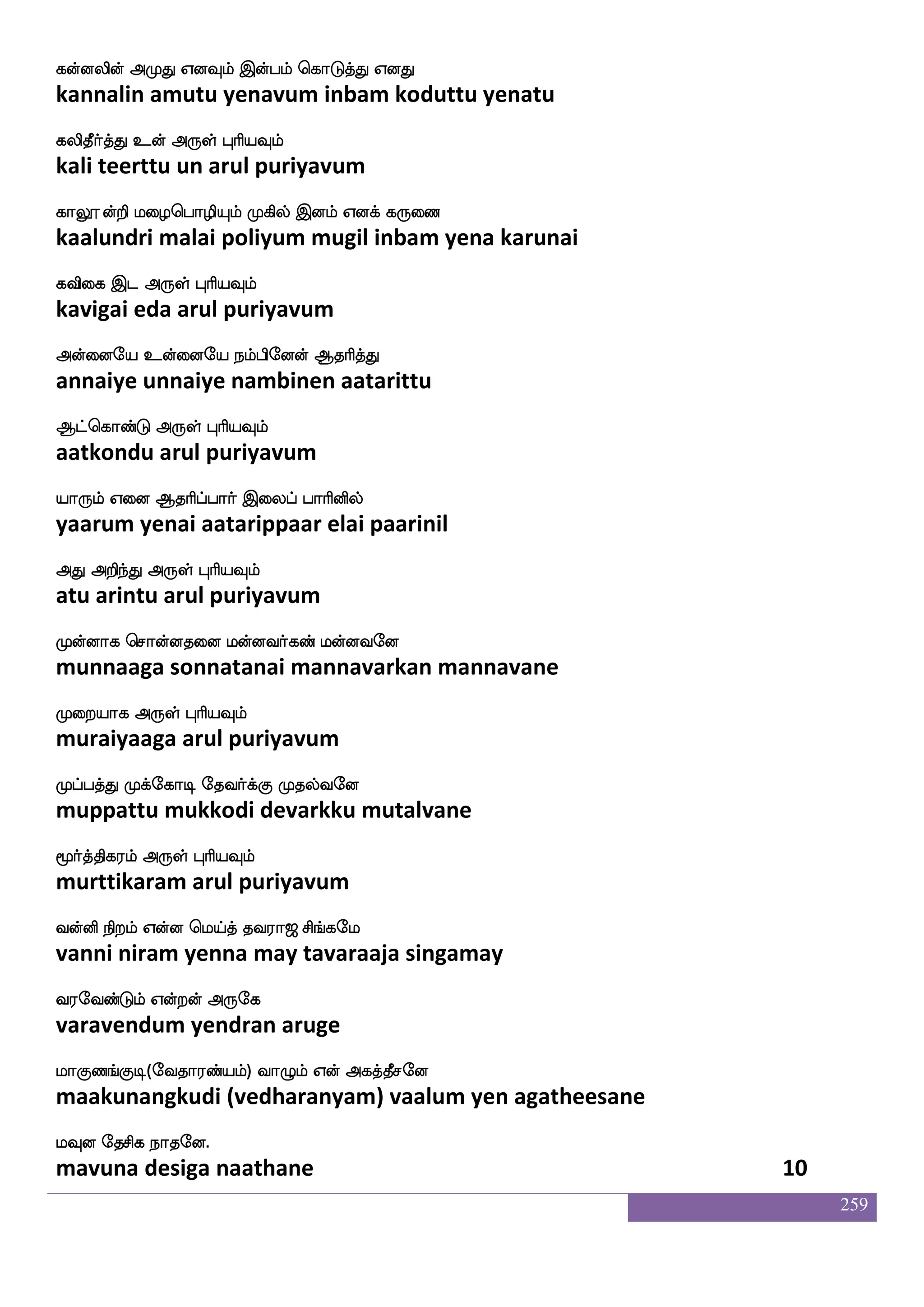 259
ksjfjtft haisdphf hjfjkfksuf dikfK
tikkattra paaviyai pakkattil vaittu
;gfmskfK nuf F:yf HaspIlf
ratchittu nal arul puriyavum
ks:Iylf S;_fjs nsof ks:ix FyskfKkf
thiruvulam erangi nin thiruvadi alittu
ksolf ksolf F:yf HaspIlf
dhinam dhinam arul puriyavum
djjfJyf iyaf wnufusjfjosjfJ nsj;ajjf
kaikkul valar nellikkanikku nigaraaga
jgagfmskfK F:yf HaspIlf
kadaachittu arul puriyavum
jafllf wkadukfek jdgkfektfts dikfKnuf
karmam tolaitte kadaittettri vaittu nal
jks knfK F:yfHaspIlf
gati tantu arul puriyavum
Kjfjjfjguf jgnfK Fjfjd;hfhg Wdo
dukkakadal kadantu akkaraipada yenai
KzjfjsisgfG F:yf HaspIlf
tukkivittu arul puriyavum
Kofh_fjyf Wufualf wkadukfK Fxdl Dof hklf
tunbangal yellam tholaittu adimai un patam
wka{ksgtfJ F:yf HaspIlf
tolutidarku arul puriyavum
dijfJ lolf dikfK wlpfkf ki;a< ms_fjel
vaikkum manam vaittu may tavaraaja singamay
i;eibfGlf Woftof F:ej
varavendum yendran aruge
laJb_fJx(eika;bfplf) ia{lf Wof Fjkfkqmeo
maakunangkudi (vedharanyam) vaalum yen agatheesane
lIo ekmsj nakeo.
mavuna desiga naathane 8
 