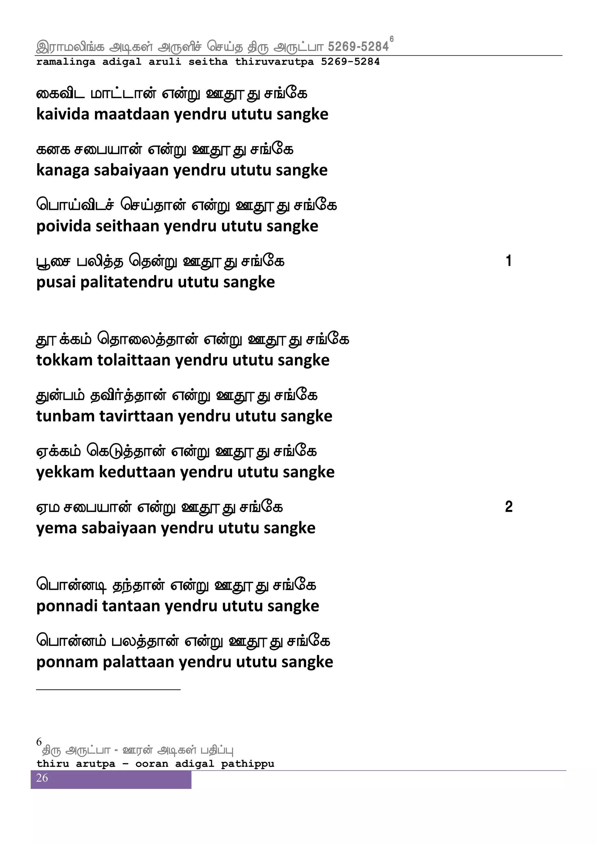 26
mafi eki mju mskfk Cys=hlf
sarva deva sagala sidha oli rupam
mtfJ;ei Clf Fj|fksp js;nfk jafkffkap nl 5
sarguruveh om agasthiya kiranta kartaaya namah
S;alus_fj Fxjyf F:ysmf wmpfk ks: F:gfha 4895-49045
ramalinga adigal aruli seitha thiruvarutpa 4895-4904
S;I isxnfkK Sdbpx iapfkfk h;is ljs[fnfekof WofT
eravu vidintatu enaiyadi vaaitta paravi magilnten yendru
Dnfkq ht hauLK Dbfegof WofT Dnfkq ht
unthee parapaalamutu unden yendru unthee para
wha{K isxnfkK whatfhklf iapfkfk wka{K ljs[fnfekof WofT
polutu vidintatu porpatam vaaita tolutu magilnten yendru
Dnfkq ht Kzpiof Aeoof WofT Dnfkq ht 1
unthee para tuyavan aanen yendru unthee para
Kzjfjlf wkadunfkK vaspof ekaoftsoof Ejfjlf kisafnfekof WofT
tukkam tolaintatu suriyan tondrinan yekkam tavirnten yendru
Dnfkq ht SofoLK Dbfegof WofT Dnfkq ht
unthee para innamutu unden yendru unthee para
Kofhlf kisafnfkK Kzjfjlf wkadunfkK Sofhlf jsdgkfk wkofT
tunbam tavirntatu tukkam tolaintatu inbam kidaitatendru
Dnfkq ht Wbfblf huskfkwkofT Dnfkq ht 2
unthee para yennam palitathendru unthee para
5
ks: F:gfha - X;of Fxjyf hkshfH
thiru arutpa – ooran adigal pathippu
 