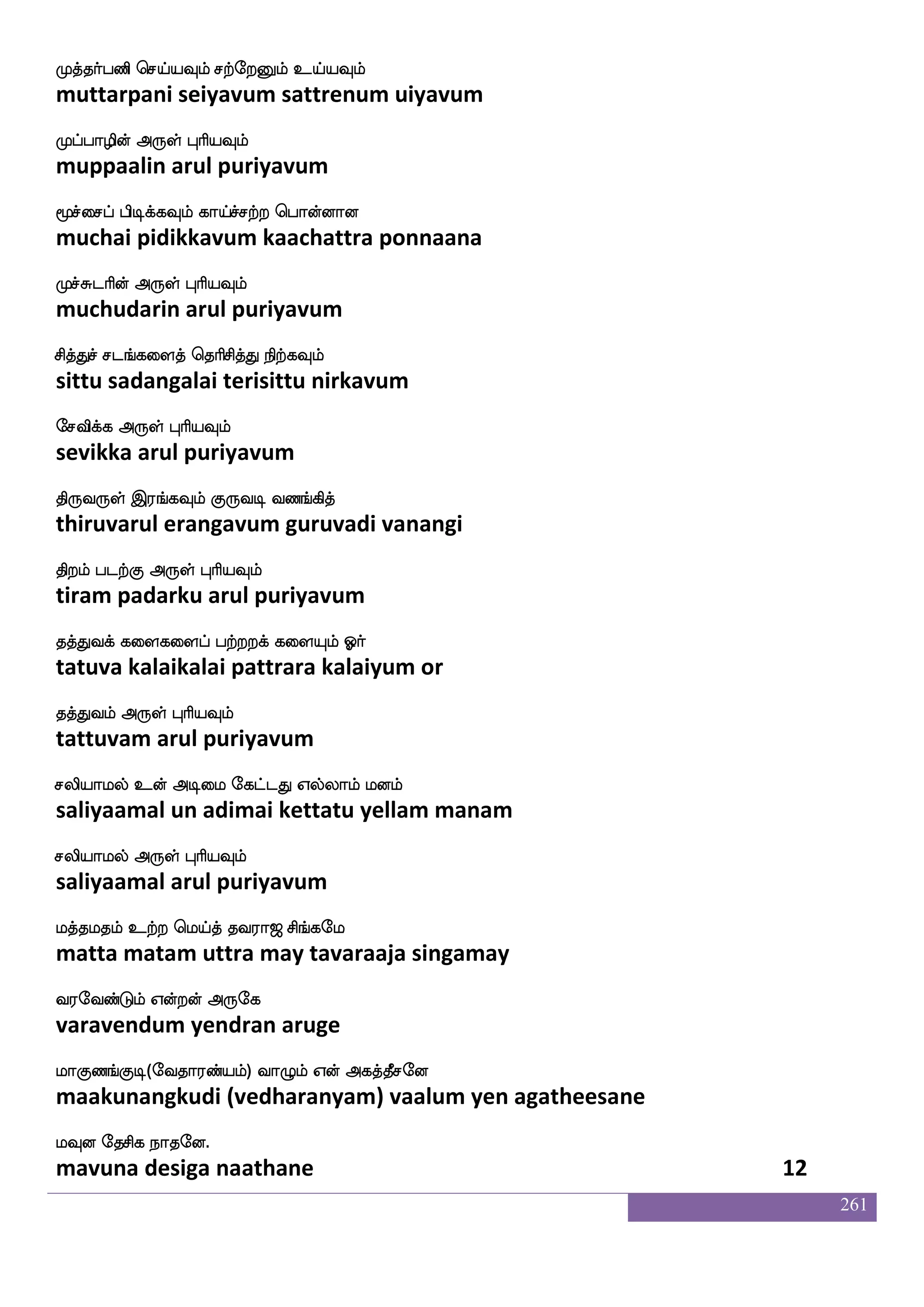 261
jofousof FLK WoIlf Sofhlf wjaGkfK WoK
kannalin amutu yenavum inbam koduttu yenatu
juskqafkfK Dof F:yf HaspIlf
kali teerttu un arul puriyavum
jaUzofts ld[wha[sPlf Ljsuf Solf Wojf j:db
kaalundri malai poliyum mugil inbam yena karunai
jisdj Sg F:yf HaspIlf
kavigai eda arul puriyavum
Fofdoep Dofdoep nlfhseoof AkaskfK
annaiye unnaiye nambinen aatarittu
AgfwjabfG F:yf HaspIlf
aatkondu arul puriyavum
pa:lf Wdo Akashfhaaf Sduhf haasosuf
yaarum yenai aatarippaar elai paarinil
FK FtsnfK F:yf HaspIlf
atu arintu arul puriyavum
Lofoaj wmaofokdo lofoiafjbf lofoieo
munnaaga sonnatanai mannavarkan mannavane
Ldtpaj F:yf HaspIlf
muraiyaaga arul puriyavum
LhfhkfK Ljfejax ekiafjfJ Lkufieo
muppattu mukkodi devarkku mutalvane
cafkfksj;lf F:yf HaspIlf
murttikaram arul puriyavum
iofos nstlf Wofo wlpfkf ki;a< ms_fjel
vanni niram yenna may tavaraaja singamay
i;eibfGlf Woftof F:ej
varavendum yendran aruge
laJb_fJx(eika;bfplf) ia{lf Wof Fjkfkqmeo
maakunangkudi (vedharanyam) vaalum yen agatheesane
lIo ekmsj nakeo.
mavuna desiga naathane 10
 