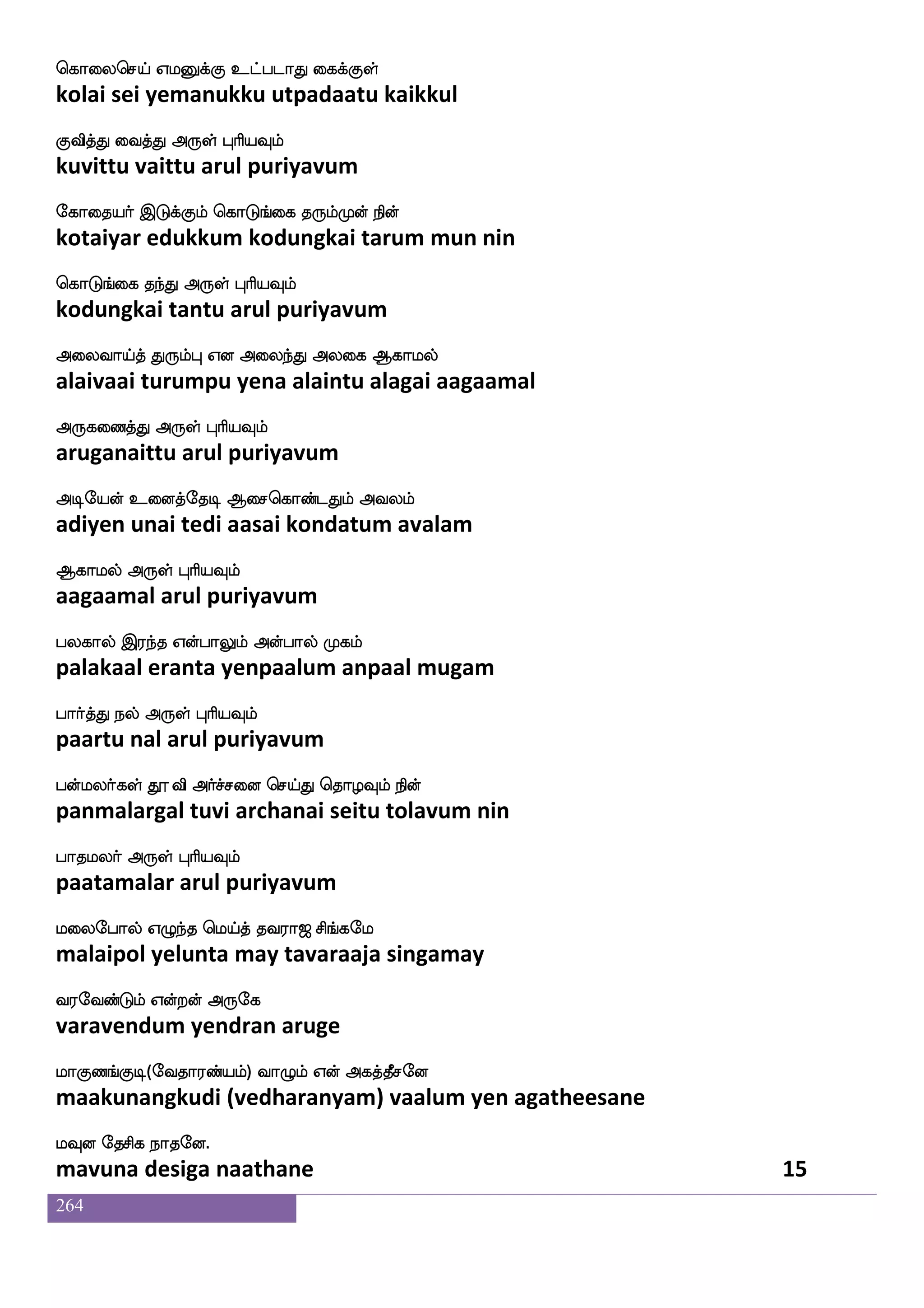 264
ekiaqaf ks:ixjfJ Ayaj Fgfgla
devareer thiruvadikku aalaaga attamaa
mskfks knfK F:yf HaspIlf
sitti tantu arul puriyavum
mskfkafjblf Wufualf WojfJ F:yf S;_fjIlf
sidhar ganam yellam yenakku arul puriyavum
mskfklf dikfK F:yf HaspIlf
sittam vaittu arul puriyavum
hais Fxepof wmpfk hai_fjwyufualf
paavi adiyen seita paavangalellam
htnfekag F:yf HaspIlf
parantoda arul puriyavum
hjfJilf FtsnfK Wdohf hjfJi isemgoapfhf
pakkuvam arintu yenai pakkuva vishedanaai
hbfbs dikfK F:yf HaspIlf
panni vaitu arul puriyavum
naisgfG Dd;jfj Vbamf emaks npokfKzG
naavittu uraikka onaa jhoti nayanattudu
ngolsg F:yf HaspIlf
nadanamida arul puriyavum
nlfhseoof Rpeo ngfgatftsuf Wof djjyf
nambinen aiyane natdaattril yen kaikal
n{isgaK F:yf HaspIlf
naluvidaatu arul puriyavum
laeijlaj wlpfkf ki;a< ms_fjel
maavegamaaga may tavaraaja singamay
i;eibfGlf Woftof F:ej
varavendum yendran aruge
laJb_fJx(eika;bfplf) ia{lf Wof Fjkfkqmeo
maakunangkudi (vedharanyam) vaalum yen agatheesane
lIo ekmsj nakeo
mavuna desiga naathane 13
 