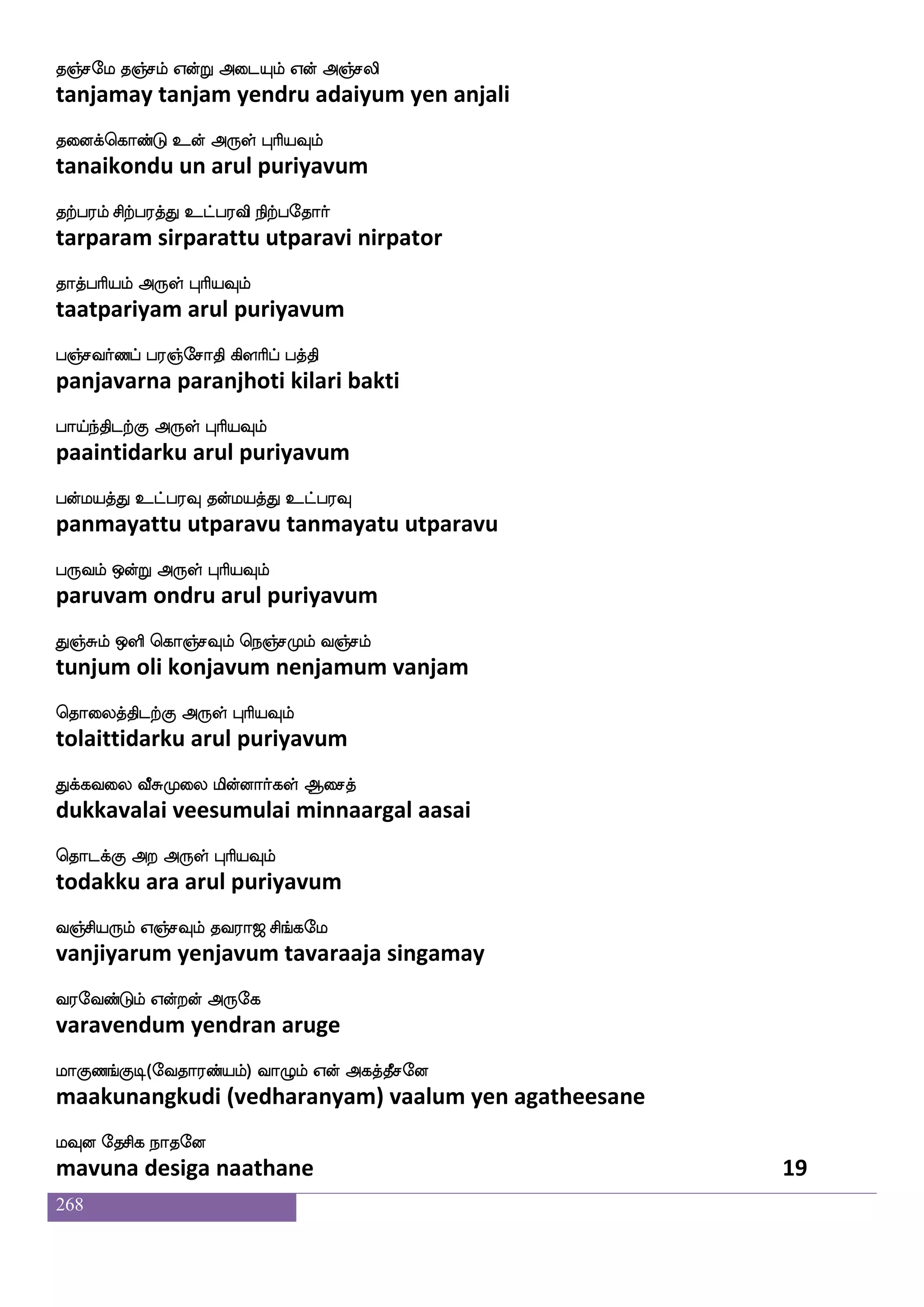 268
Hj{iaaf Hj{lf Hj[fjfJasp nsofdohf
pugaluvaar pugalum pugalkuriya ninnai
Hj[fnfksgtfJ F:yf HaspIlf
pugalntidarku arul puriyavum
HkfksjfJlf WgfgaK HkfksjfJyf Dtftiaof
putikkum yetdaathu puttikkul uttra vaan
wha:yf knfK Dof F:yf HaspIlf
porul tantu un arul puriyavum
nsj[f hnfK kofdoPlf nsafkfKzys Ajsg
nigal pantu tannaiyum nirtuli aakida
ns;ajaskfK F:yf HaspIlf
niraagarittu arul puriyavum
nsaflu mskajam ns`fhs;h]fmhf wha:yf Wof
nirmala sitaakaasa nispirapanja porul yen
wn]fM Dt Dof F:yf HaspIlf
nenju ura un arul puriyavum
Sjh;lf S;bfwgofT idj DbfgK QwkOlf
ekabaram erandondru vagai undatu ethenum
Wkaafkfkldk F:yf HaspIlf
yetaartamatai arul puriyavum
WofOyf S:jfJlfW_fejalaof Wof Dyfey
yennul erukkum yengkomaan yen ulle
S:nfksgtfJ F:yf HaspIlf
eruntidarku arul puriyavum
ljs[feiaG W{nfK wlpfkfki;a< ms_fjel
magilvodu yeluntu may tavaraaja singamay
i;eibfGlf Woftof F:ej
varavendum yendran aruge
laJb_fJx(eika;bfplf) ia{lf Wof Fjkfkqmeo
maakunangkudi (vedharanyam) vaalum yen agatheesane
lIo ekmsj nakeo
mavuna desiga naathane 17
 