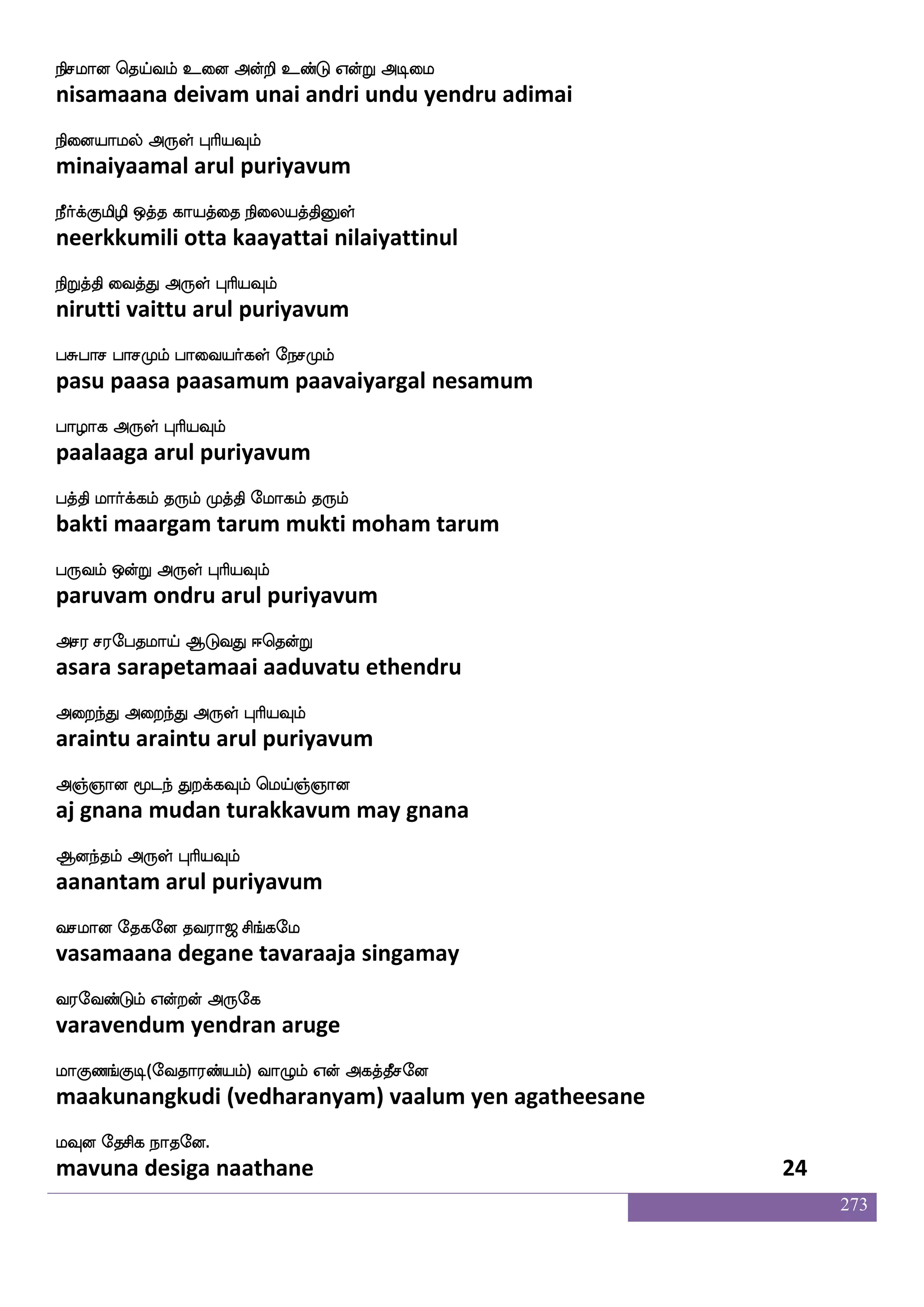 273
ekpfnfksgIlf Q;aT jdujYlf loladp
theindidavum eraaru kalaikalum mana maayai
kqpfnfksgIlf F:yf HaspIlf
teeindidavum arul puriyavum
kq;ak iufisdojyf kqafnfK ks:ixpsosuf
teeraata valvinaigal teerntu thiruvadiyil
emafnfksgtfJ F:yf HaspIlf
serndidarku arul puriyavum
hapfnfektIlf iams naofT EtIlf wh:lf
paaintheravum vaasi naanru yeravum perum
hjfJilf F:yf HaspIlf
pakkuvam arul puriyavum
hkfksPlf mskfksPlf Lkfkspsuf LtfTlf Caf
baktiyum sittiyum muktiyum muttrum or
hkfksPlf F:yf HaspIlf
baktiyum arul puriyavum
japfnfk m:J Sdu Houf japfjosjyf DbfG DbfG
kaainta sarugu elai punal kaai kanigal undu undu
jaGdtp F:yf HaspIlf
kaaduraiya arul puriyavum
jgfdgdpmf MgfGjf j:jfJ wlpf]f ]aolalf
katdaiyai suttu karukku may gnanamaam
jouf cgfx F:yf HaspIlf
kanal mutti arul puriyavum
lapfnfK lapak wlpfkfki;a< ms_fjel
maaintu maayaata may tavaraaja singamay
i;eibfGlf Woftof F:ej
varavendum yendran aruge
laJb_fJx(eika;bfplf) ia{lf Wof Fjkfkqmeo
maakunangkudi (vedharanyam) vaalum yen agatheesane
lIo ekmsj nakeo.
mavuna desiga naathane 22
 