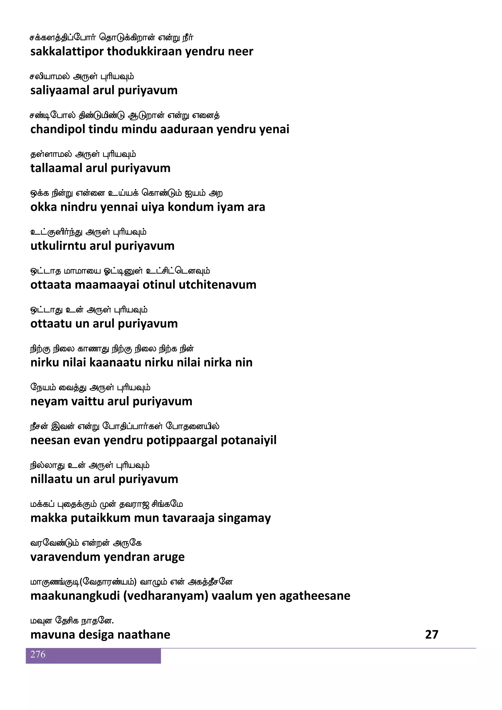 276
W_fjyauf VofTlsdu WKIlf Dof k:llf WofT
yengalaal ondrumilai yetuvum un tarumam yendru
WpfksgtfJ F:yf HaspIlf
yeitidarku arul puriyavum
Wof mabf DglfhsOyf ms;M hs;kaolf Woft
yen saan udampinul sirasu pirataanam yendra
Wbfblf VofT F:yf HaspIlf
yennam ondru arul puriyavum
l_fdjpafjyf wja_fdj WOlf lbfjgfx lqK S`fglf
mangaiyargal kongai yenum mankatti meetu estam
lbfbaj F:yf HaspIlf
mannaaga arul puriyavum
Atak Hbfbao FufJualf hGJ[spsuf
aaraata punnaana algulaam padukuliyil
lxpaluf F:yf HaspIlf
madiyaamal arul puriyavum
k_fjkfdkPlf wm_fjuf WofT Wbfbsep kyfY
thangattaiyum sengal yendru yenniye tallu
kyfY WotfJ F:yf HaspIlf
tallu yenargu arul puriyavum
knfdkep DnfkOjfJ Wnfkdo Fysjfjsetof
thantaiye untanukku yentanai alikkiren
kyfyaluf F:yf HaspIlf
tallaamal arul puriyavum
i_fjlf Wo Cx wlpfkf ki;a< ms_fjel
vangam yena oodi may tavaraaja singamay
i;eibfGlf Woftof F:ej
varavendum yendran aruge
laJb_fJx(eika;bfplf) ia{lf Wof Fjkfkqmeo
maakunangkudi (vedharanyam) vaalum yen agatheesane
lIo ekmsj nakeo.
mavuna desiga naathane 25
 