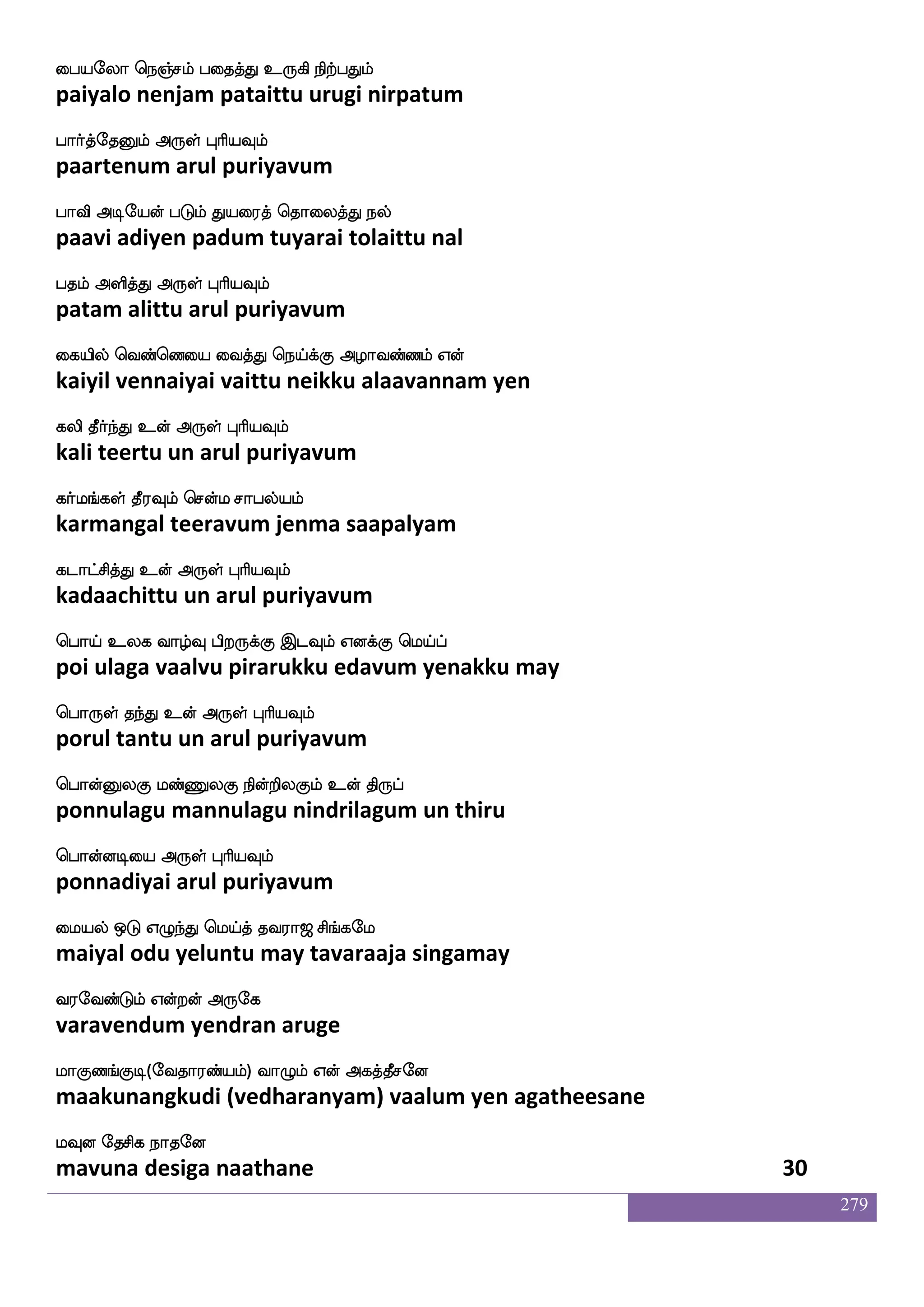 279
whanfK ekxkfekx eliak ehw;ohf
pontu thedi tedi mayvaata perena
ehajaK Dof F:yf HaspIlf
pogaatu un arul puriyavum
wha:yf ekx Vx Cxhf ehaJeiaaf Wdo
porul thedi odi oodi poguvor yenai
ehajisgfG F:yf HaspIlf
pogavittu arul puriyavum
Wnfdk Lkuf pai:lf infK jduPlf mnfdk
yentai muthal yaavarum vantu kalaiyum santai
WofT Wbfb F:yf HaspIlf
yendru yenna arul puriyavum
Wi;aUlf Wpfk Fasp KteiaG ltfTyIlf
yevaraalum yeita ariya turavodu matrulavum
Wysksuf WojfJ F:yf HaspIlf
yelitil yenakku arul puriyavum
jnfdkdpmf MtftIlf jaojlf MtftIlf
kantaiyai suttravum kaanagam suttravum
djhfhsxkfK F:yf HaspIlf
kaipidittu arul puriyavum
jnfk cunfkdokf knfK DjnfK Wnfkdojf
kanta mulantanai tantu ugantu yentanai
jahfhatfts F:yf HaspIlf
kaappaattri arul puriyavum
lnfdk i[s ApsOlf ki;a< ms_fjel
mantai vali aayinumtavaraaja singamay
i;eibfGlf Woftof F:ej
varavendum yendran aruge
laJb_fJx(eika;bfplf) ia{lf Wof Fjkfkqmeo
maakunangkudi (vedharanyam) vaalum yen agatheesane
lIo ekmsj nakeo.
mavuna desiga naathane 28
 
