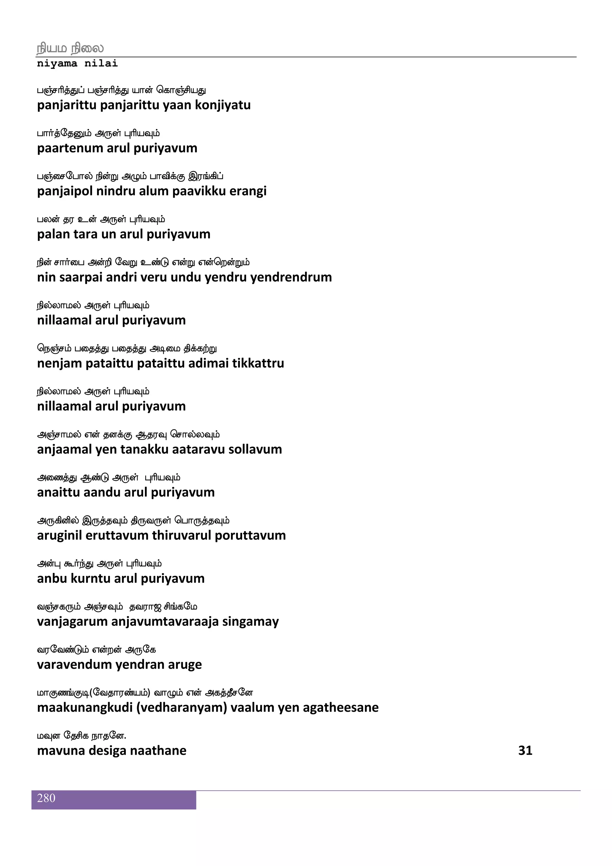 280
whaofdohf h[skfk whaksdjmf maafH lqksuf
ponnai palitta pothigai saarpu meetil
whaKhfH Voft F:yf HaspIlf
potuppu onra arul puriyavum
^dihf h[skfk nsofwhaofoxPlf Dof Fxdl
puvai palitta nin ponnadiyum un adimai
^msjfj F:yf HaspIlf
pusikka arul puriyavum
lsofdohf h[skfk loLlf m]fmukfekaG
minnai palitta manamum sanjalatthodu
ispahspaK F:yf HaspIlf
viyaapiyaatu arul puriyavum
eiduhf h[skfk is[spaaf LpjfJ jyTkosuf
velai palitta viliyaar muyakku kalarutanil
iq[fnfksgaK F:yf HaspIlf
veelntidaatu arul puriyavum
Wofdohf h[skfk naof Wofhkdo Wofdo isgfG
yennai palitta naan yenpatanai yennai vittu
WGkfK Wtsp F:yf HaspIlf
yeduttu yeriya arul puriyavum
WdiPlf h[skfk KtI Wpfks wiysepts naof
yevaiyum palitta turavu yeiti veliyeri naan
Qegt F:yf HaspIlf
edera arul puriyavum
lofdohf h[skfk wlpfkf ki;a< ms_fjel
mannai palitta maytavaraaja singamay
i;eibfGlf Woftof F:ej
varavendum yendran aruge
laJb_fJx(eika;bfplf) ia{lf Wof Fjkfkqmeo
maakunangkudi (vedharanyam) vaalum yen agatheesane
lIo ekmsj nakeo.
mavuna desiga naathane 29
 