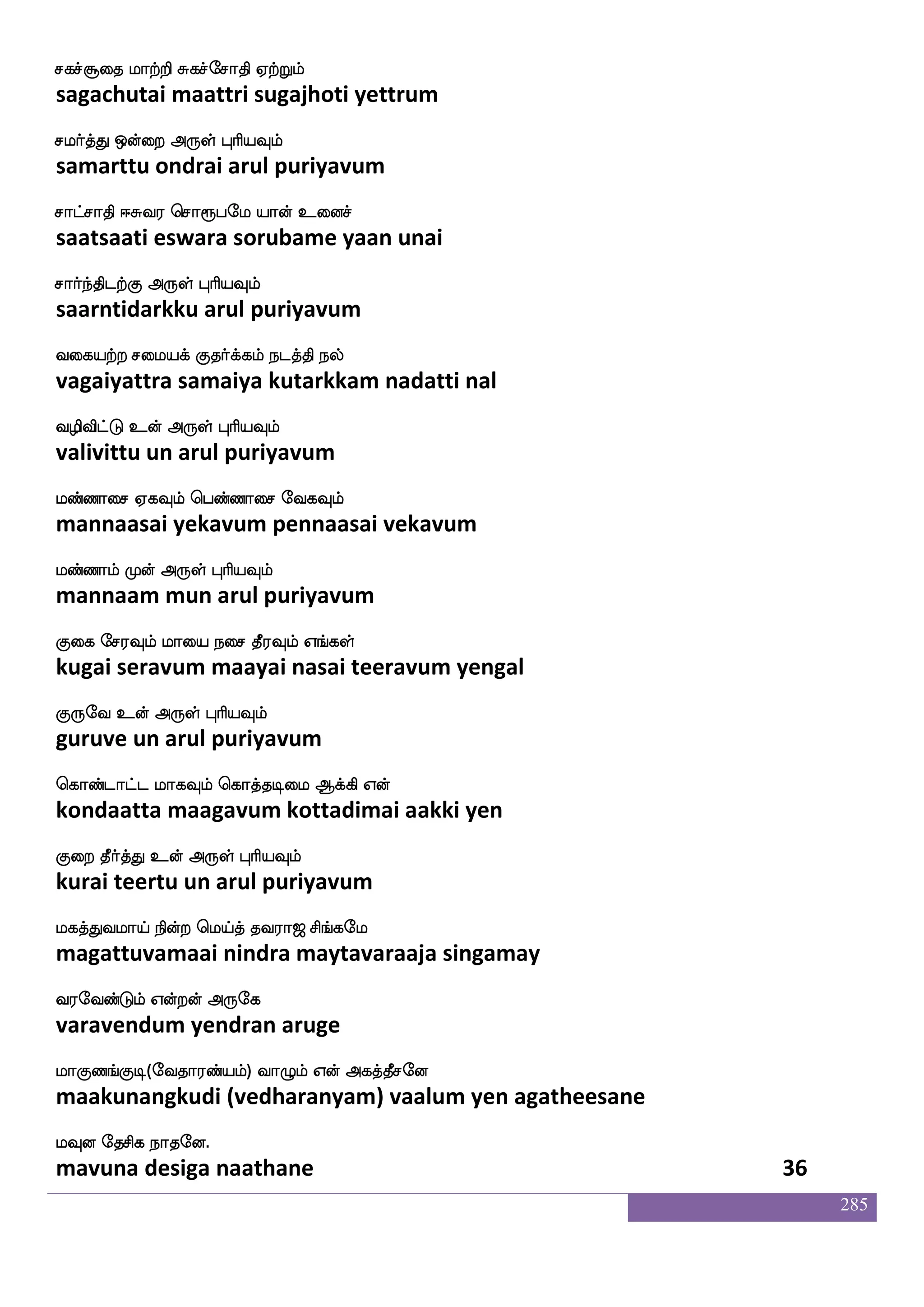 285
nskfkeo nskfk hasMkfkeo mstftxpeoof
nittane nitta parisuttane sittradiyanen
Dpfp F:yf HaspIlf
uiya arul puriyavum
ns:isjtfh_f wjabfg nsafluaonfk Mj
niruvigarpang konda nirmalaananta suga
ns`fdg dikfK F:yf HaspIlf
nistai vaittu arul puriyavum
Lkfkeo ntftilf mskfksjfjIlf Lkfks
muttane nattravam sittikkavum mukti
elajlf VofT F:yf HaspIlf
moham ondru arul puriyavum
cuhf hs;abof Wo iaduhf hs;aplf
mula piraanan yena vaalai piraayam
LksafnfksGlf Dof F:yf HaspIlf
mutirntidum un arul puriyavum
jkfkeo jkfkeo WofT Sdgptaleu
kattane kattane yendru edaiyaraamale
jkfKlf WojfJ F:yf HaspIlf
kattum yenakku arul puriyavum
jkfkakga WofT whatftayf FyskfK nuf
kattaatadaa yendru pottraal alittu nal
j:db rafnfK F:yf HaspIlf
karunai kurnthu arul puriyavum
dikfk elajkfKgof ki;a< ms_fjel
vaitta mahattudan tavaraaja singamay
i;eibfGlf Woftof F:ej
varavendum yendran aruge
laJb_fJx(eika;bfplf) ia{lf Wof Fjkfkqmeo
maakunangkudi (vedharanyam) vaalum yen agatheesane
lIo ekmsj nakeo.
mavuna desiga naathane 34
 