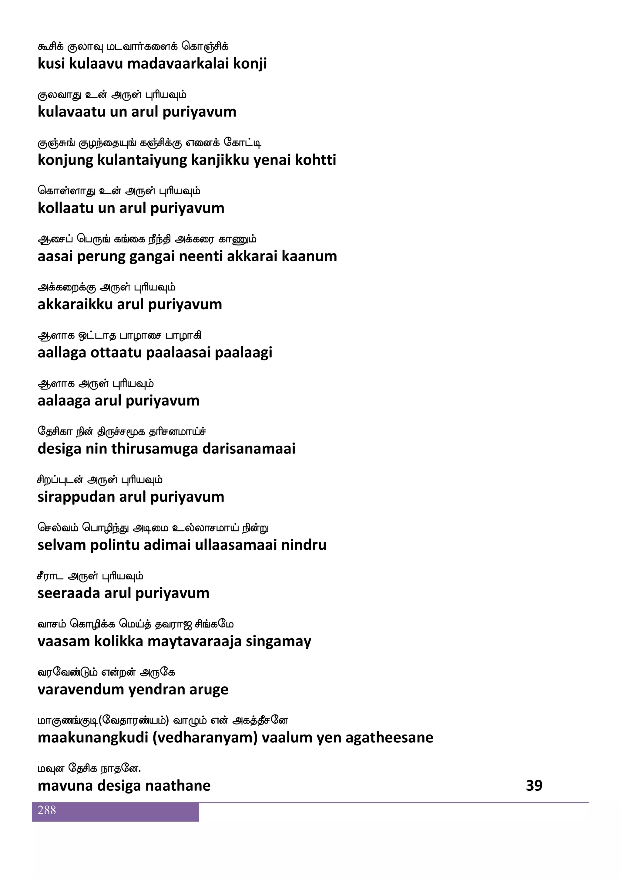 288
j]fmaisof iafjfjLlf j]fmhsos lpjfjLlf
kanjaavin varkkamum kanjapini mayakkamum
j:kaK Dof F:yf HaspIlf
karutaatu un arul puriyavum
djmfm;mlf Wufualf jmnfk ;mlajIlf
kaisarasam yellam kasanta rasamaakavum
djmfm;mlf F:yf HaspIlf
kaisarasam arul puriyavum
n]fmao ciadm n]fmajIlf ekjlf
nanjaana muvaasai nanjaakavum degam
dnpaK F:yf HaspIlf
neiyaatu arul puriyavum
nagIlf hagIlf ekgIlf Fxdl Ddo
naadavum paadavum thedavum adimai unai
nlfh`lf F:yf HaspIlf
nambasam arul puriyavum
wj]fmaK wj]fMlf ltfTof maafI knfK nuf
kenjaatu kenjum mattrun saarvu tantu nal
js:dh rafnfK F:yf HaspIlf
kirubai kurntu arul puriyavum
ejgfgK wjaGjfj naof ejgfgK wjaGjfj naof
kettatu kodukka naan kettatu kodukka naan
ejgfJlf Lof F:yf HaspIlf
ketkum mun arul puriyavum
i]fmlsuf h;laafkfk ki;a< ms_fjel
vanjamil paramaartta tavaraaja singamay
i;eibfGlf Woftof F:ej
varavendum yendran aruge
laJb_fJx(eika;bfplf) ia{lf Wof Fjkfkqmeo
maakunangkudi (vedharanyam) vaalum yen agatheesane
lIo ekmsj nakeo.
mavuna desiga naathane 37
 