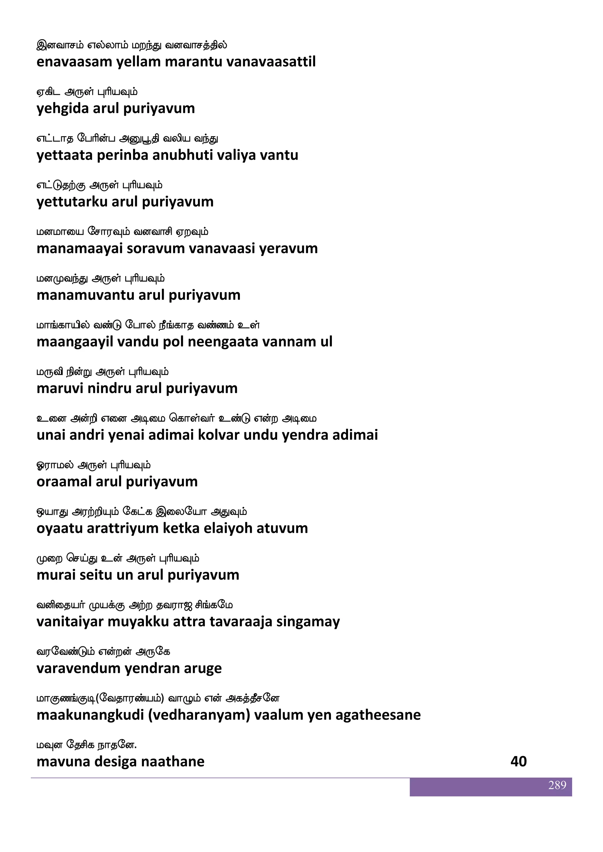 289
nsgfG; lsofoaafjyf wigfdgpsuf F{nfkaK
nittura minaargal vetaiyil aluntaatu
nsoftsgtfJ F:yf HaspIlf
nindridarkku arul puriyavum
nqmfM nsdu Dtft epaosjf ejbs A[fnfkxdl
neechu nilai utra yoni keni aalntadimai
nqnfkaK Dof F:yf HaspIlf
neengaatu un arul puriyavum
ngfGlf j:nfekdy Vkfk Ldu Wnfkofeluf
nattum karuntelai otta mulai yentan mel
nagfgaluf F:yf HaspIlf
naattaamal arul puriyavum
naT naaspafjyf Hbf natftlf Caf joisUlf
naaru naariyargal pun naattram or kanavilum
nagaluf F:yf HaspIlf
naadaamal arul puriyavum
jgfdgpsuf ehalf Lofeo jgfG hamjfjpsT
kattaiyil pom munne kattu paasakkayiru
jgfgis[F:yf HaspIlf
kattavila arul puriyavum
jauLlf wmofT MGjaG DdtPLof lolf
kaalamum sendru sudukaadu uraiyum mun manam
jaG Ddtp F:yf HaspIlf
kaadu uraiya arul puriyavum
lgfgelusgfg wlpfkf ki;a< ms_fjel
mattamehlitta maytavaraaja singamay
i;eibfGlf Woftof F:ej
varavendum yendran aruge
laJb_fJx(eika;bfplf) ia{lf Wof Fjkfkqmeo
maakunangkudi (vedharanyam) vaalum yen agatheesane
lIo ekmsj nakeo.
mavuna desiga naathane 38
 
