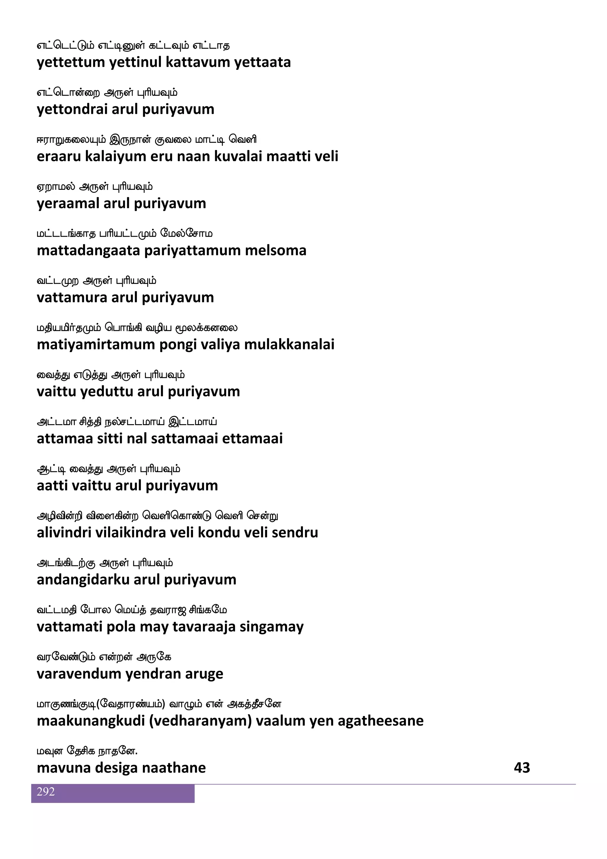 292
iys nsdu
vali nilai
wigfgwiys hapfnfkKlf isgfG wiys hapfnfkKlf
vettaveli paaintatum vittu veli paaintatum
isiaskfK Dof F:yf HaspIlf
vivarittu un arul puriyavum
isgfgJdt wkagfgJdt Wgfx Wof jsgfgi;
vittakurai tottakurai yetti yen kittavara
wigfx isgfG F:yf HaspIlf
vetti vittu arul puriyavum
WgfwgaofT WgfgIlf Q;aT jgfgIlf
yettondru yettavum erraru kattavum
Wbfjausof F:yf HaspIlf
yenkaalin arul puriyavum
;islks EjIlf S;I hjuajIlf
ravimati yegavum eravu pagalaakavum
S:yf kq; F:yf HaspIlf
erul teera arul puriyavum
hgfglK jatftauf htnfkaG vkfks;hf
pattamatu kaattraal parantaadu suttira
hbfH knfK F:yf HaspIlf
panpu tantu arul puriyavum
ha;aks Fbffghf h;hfwhualf paOlf
paaraati anda parapellaam yaanum
htnfkag F:yf HaspIlf
parantaada arul puriyavum
igfgnf KksjfJlf wlpfkf ki;a< ms_fjel
vattan tutikkum maytavaraaja singamay
i;eibfGlf Woftof F:ej
varavendum yendran aruge
laJb_fJx(eika;bfplf) ia{lf Wof Fjkfkqmeo
maakunangkudi (vedharanyam) vaalum yen agatheesane
lIo ekmsj nakeo.
mavuna desiga naathane 41
 