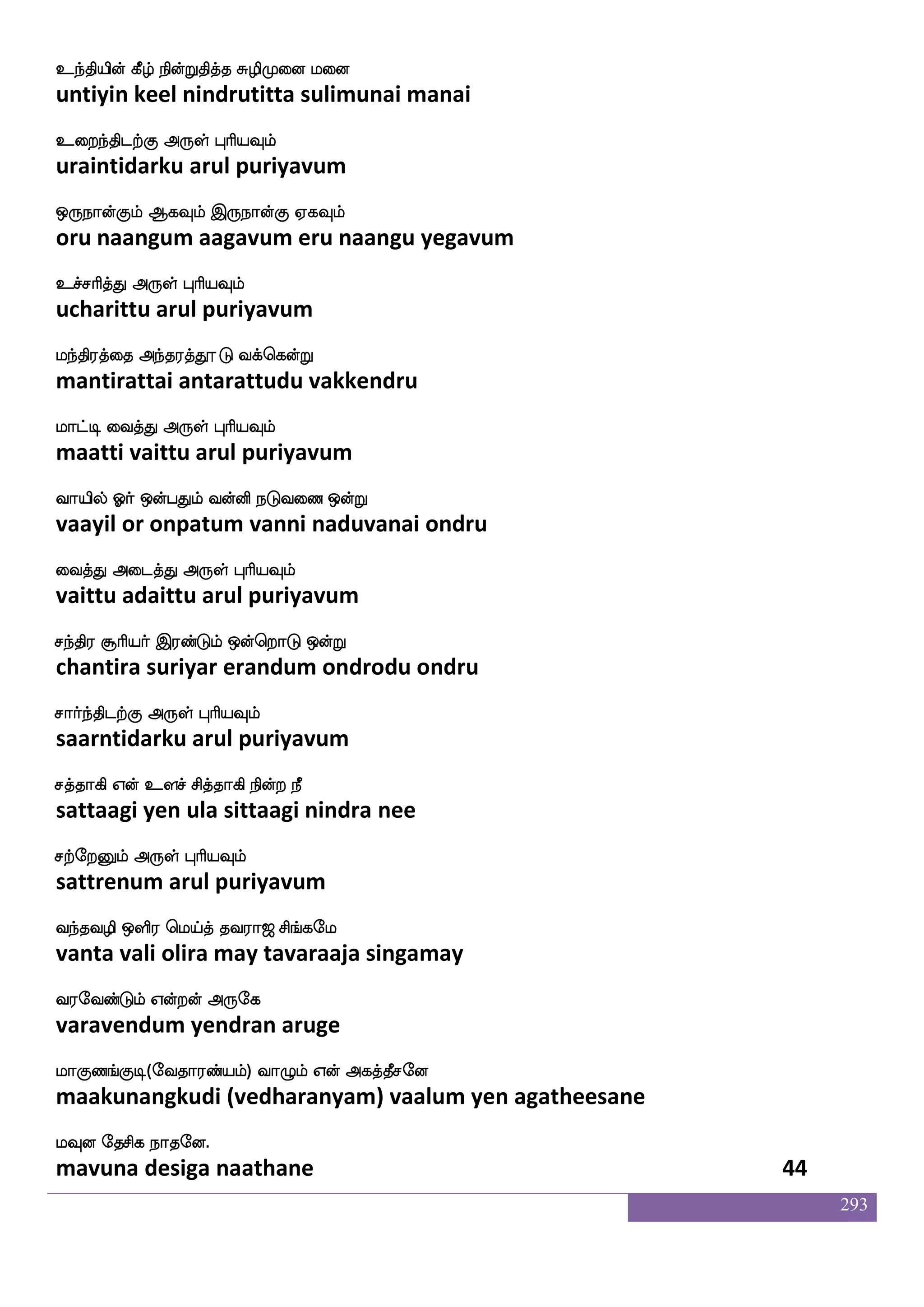 293
hatfhMkdohf hjfJikfKgof hkspstf
paarpasutanai pakkuvattudan patiyil
hGjfj dikfK F:yf HaspIlf
padukka vaittu arul puriyavum
hauf jtnfK DbfG hmskajlf Ft epaj wnts
paal karantu undu pasitaagam ara yoga neri
hbfhaj F:yf HaspIlf
panpaaga arul puriyavum
jatfhMkdojf jaus;bfG Lg_fj wiys
kaarpasutanai kaalirendu mudanga veli
jgfGktfJ F:yf HaspIlf
kattutarku arul puriyavum
joftsOjfJkf kapf josnfK S;_fJkuf Wojf
kandrinukku taai kanintu erangutal yena
j:db dikfK F:yf HaspIlf
karunai vaittu arul puriyavum
eltfhxpsuf Etfts Wdo elualf hklf knfK
merpadiyil yettri yenai melaam patam tantu
elof elUlf F:yf HaspIlf
men melum arul puriyavum
eikeikanfk wiT wiys jagfx isgfgxdl
veda vedanta veru veli kaatti vittadimai
wi:yaluf F:yf HaspIlf
verulaamal arul puriyavum
latfhxjfJ DkI wlpfkf ki;a< ms_fjel
maarpadikku utavu maytavaraaja singamay
i;eibfGlf Woftof F:ej
varavendum yendran aruge
laJb_fJx(eika;bfplf) ia{lf Wof Fjkfkqmeo
maakunangkudi (vedharanyam) vaalum yen agatheesane
lIo ekmsj nakeo.
mavuna desiga naathane 42
 