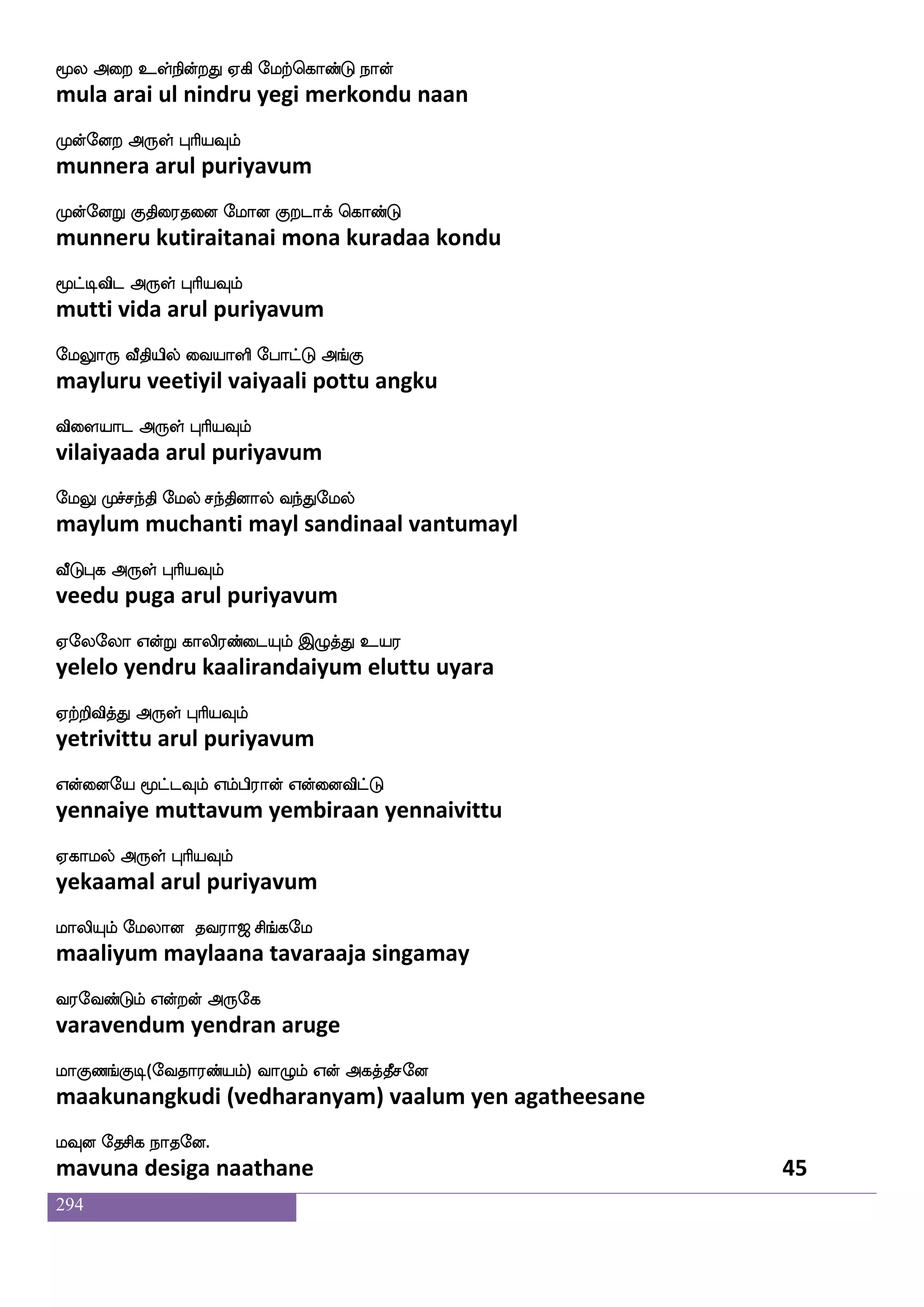 294
WgfwggfGlf WgfxOyf jgfgIlf Wgfgak
yettettum yettinul kattavum yettaata
Wgfwgaofdt F:yf HaspIlf
yettondrai arul puriyavum
Q;aTjduPlf S:naof Jidu lagfx wiys
eraaru kalaiyum eru naan kuvalai maatti veli
Etaluf F:yf HaspIlf
yeraamal arul puriyavum
lgfgg_fjak haspgfgLlf elufemal
mattadangaata pariyattamum melsoma
igfgLt F:yf HaspIlf
vattamura arul puriyavum
lksplsafkLlf wha_fjs i[sp cujfjodu
matiyamirtamum pongi valiya mulakkanalai
dikfK WGkfK F:yf HaspIlf
vaittu yeduttu arul puriyavum
Fgfgla mskfks nufmgfglapf Sgfglapf
attamaa sitti nal sattamaai ettamaai
Agfx dikfK F:yf HaspIlf
aatti vaittu arul puriyavum
F[sisofts isdyjsoft wiyswjabfG wiys wmofT
alivindri vilaikindra veli kondu veli sendru
Fg_fjsgtfJ F:yf HaspIlf
andangidarku arul puriyavum
igfglks ehau wlpfkf ki;a< ms_fjel
vattamati pola may tavaraaja singamay
i;eibfGlf Woftof F:ej
varavendum yendran aruge
laJb_fJx(eika;bfplf) ia{lf Wof Fjkfkqmeo
maakunangkudi (vedharanyam) vaalum yen agatheesane
lIo ekmsj nakeo.
mavuna desiga naathane 43
 