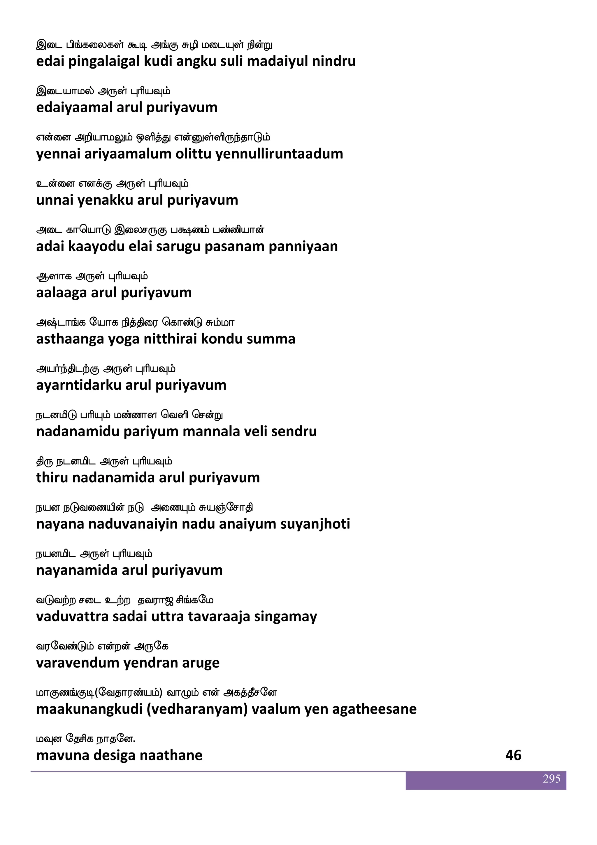 295
Dnfkspsof jq[f nsofTkskfk M[sLdo ldo
untiyin keel nindrutitta sulimunai manai
DdtnfksgtfJ F:yf HaspIlf
uraintidarku arul puriyavum
V:naofJlf AjIlf S:naofJ EjIlf
oru naangum aagavum eru naangu yegavum
DmfmaskfK F:yf HaspIlf
ucharittu arul puriyavum
lnfks;kfdk Fnfk;kfKzG ijfwjofT
mantirattai antarattudu vakkendru
lagfx dikfK F:yf HaspIlf
maatti vaittu arul puriyavum
iapsuf Caf VofhKlf iofos nGidb VofT
vaayil or onpatum vanni naduvanai ondru
dikfK FdgkfK F:yf HaspIlf
vaittu adaittu arul puriyavum
mnfks; vaspaf S;bfGlf VofwtaG VofT
chantira suriyar erandum ondrodu ondru
maafnfksgtfJ F:yf HaspIlf
saarntidarku arul puriyavum
mkfkajs Wof Dymf mskfkajs nsoft nq
sattaagi yen ula sittaagi nindra nee
mtfetOlf F:yf HaspIlf
sattrenum arul puriyavum
infki[s Vys; wlpfkf ki;a< ms_fjel
vanta vali olira may tavaraaja singamay
i;eibfGlf Woftof F:ej
varavendum yendran aruge
laJb_fJx(eika;bfplf) ia{lf Wof Fjkfkqmeo
maakunangkudi (vedharanyam) vaalum yen agatheesane
lIo ekmsj nakeo.
mavuna desiga naathane 44
 