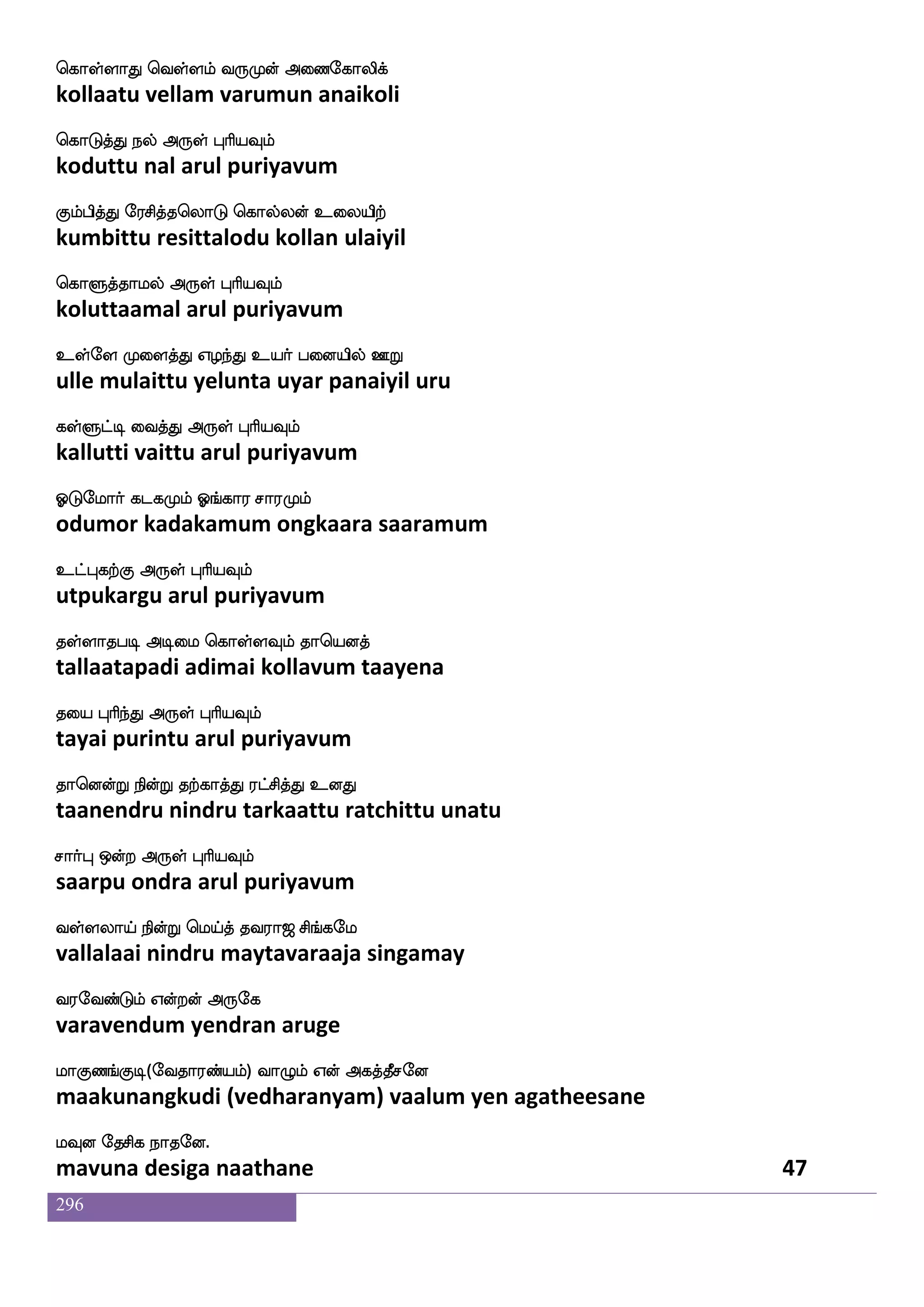 296
cu Fdt DyfnsoftK Ejs eltfwjabfG naof
mula arai ul nindru yegi merkondu naan
Lofeot F:yf HaspIlf
munnera arul puriyavum
LofeoT Jksd;kdo elao Jtgajf wjabfG
munneru kutiraitanai mona kuradaa kondu
cgfxisg F:yf HaspIlf
mutti vida arul puriyavum
elUa: iqkspsuf dipays ehagfG F_fJ
mayluru veetiyil vaiyaali pottu angku
isdypag F:yf HaspIlf
vilaiyaada arul puriyavum
elU Lmfmnfks eluf mnfksoauf infKeluf
maylum muchanti mayl sandinaal vantumayl
iqGHj F:yf HaspIlf
veedu puga arul puriyavum
Eeueua WofT jaus;bfdgPlf S{kfK Dp;
yelelo yendru kaalirandaiyum eluttu uyara
EtftsiskfK F:yf HaspIlf
yetrivittu arul puriyavum
Wofdoep cgfgIlf Wlfhs;aof WofdoisgfG
yennaiye muttavum yembiraan yennaivittu
Ejaluf F:yf HaspIlf
yekaamal arul puriyavum
lausPlf eluao ki;a< ms_fjel
maaliyum maylaana tavaraaja singamay
i;eibfGlf Woftof F:ej
varavendum yendran aruge
laJb_fJx(eika;bfplf) ia{lf Wof Fjkfkqmeo
maakunangkudi (vedharanyam) vaalum yen agatheesane
lIo ekmsj nakeo.
mavuna desiga naathane 45
 