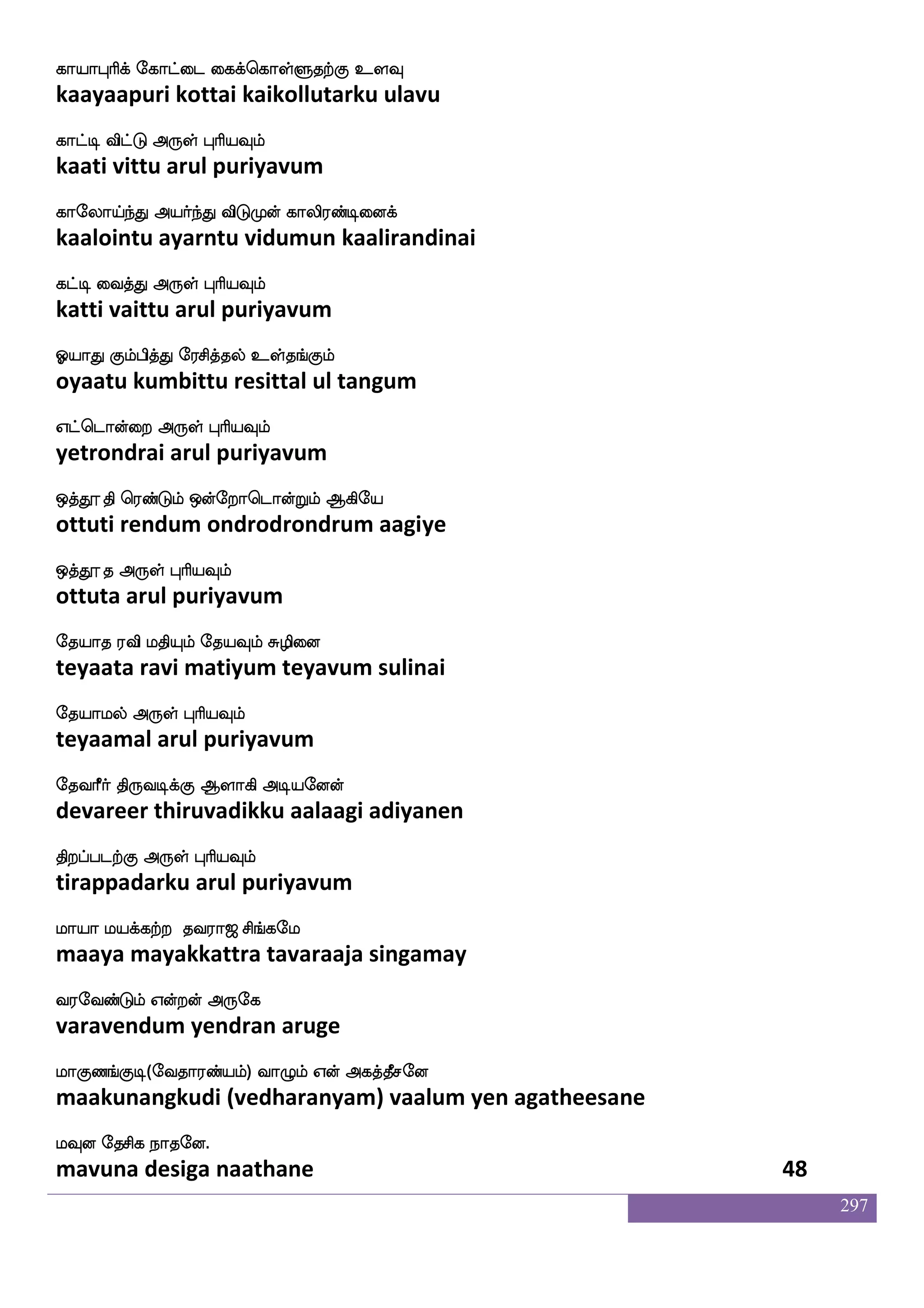 297
Sdg hs_fjdujyf rx F_fJ M[s ldgPyf nsofT
edai pingalaigal kudi angku suli madaiyul nindru
Sdgpaluf F:yf HaspIlf
edaiyaamal arul puriyavum
Wofdo FtspalUlf VyskfK WofOyfys:nfkaGlf
yennai ariyaamalum olittu yennulliruntaadum
Dofdo WojfJ F:yf HaspIlf
unnai yenakku arul puriyavum
Fdg jawpaG Sdum:J hblf hbfbspaof
adai kaayodu elai sarugu pasanam panniyaan
Ayaj F:yf HaspIlf
aalaaga arul puriyavum
F`fga_fj epaj nskfksd; wjabfG Mlfla
asthaanga yoga nitthirai kondu summa
FpafnfksgtfJ F:yf HaspIlf
ayarntidarku arul puriyavum
ngolsG hasPlf lbfbay wiys wmofT
nadanamidu pariyum mannala veli sendru
ks: ngolsg F:yf HaspIlf
thiru nadanamida arul puriyavum
npo nGidbpsof nG FdbPlf Mp]femaks
nayana naduvanaiyin nadu anaiyum suyanjhoti
npolsg F:yf HaspIlf
nayanamida arul puriyavum
iGitft mdg Dtft ki;a< ms_fjel
vaduvattra sadai uttra tavaraaja singamay
i;eibfGlf Woftof F:ej
varavendum yendran aruge
laJb_fJx(eika;bfplf) ia{lf Wof Fjkfkqmeo
maakunangkudi (vedharanyam) vaalum yen agatheesane
lIo ekmsj nakeo.
mavuna desiga naathane 46
 