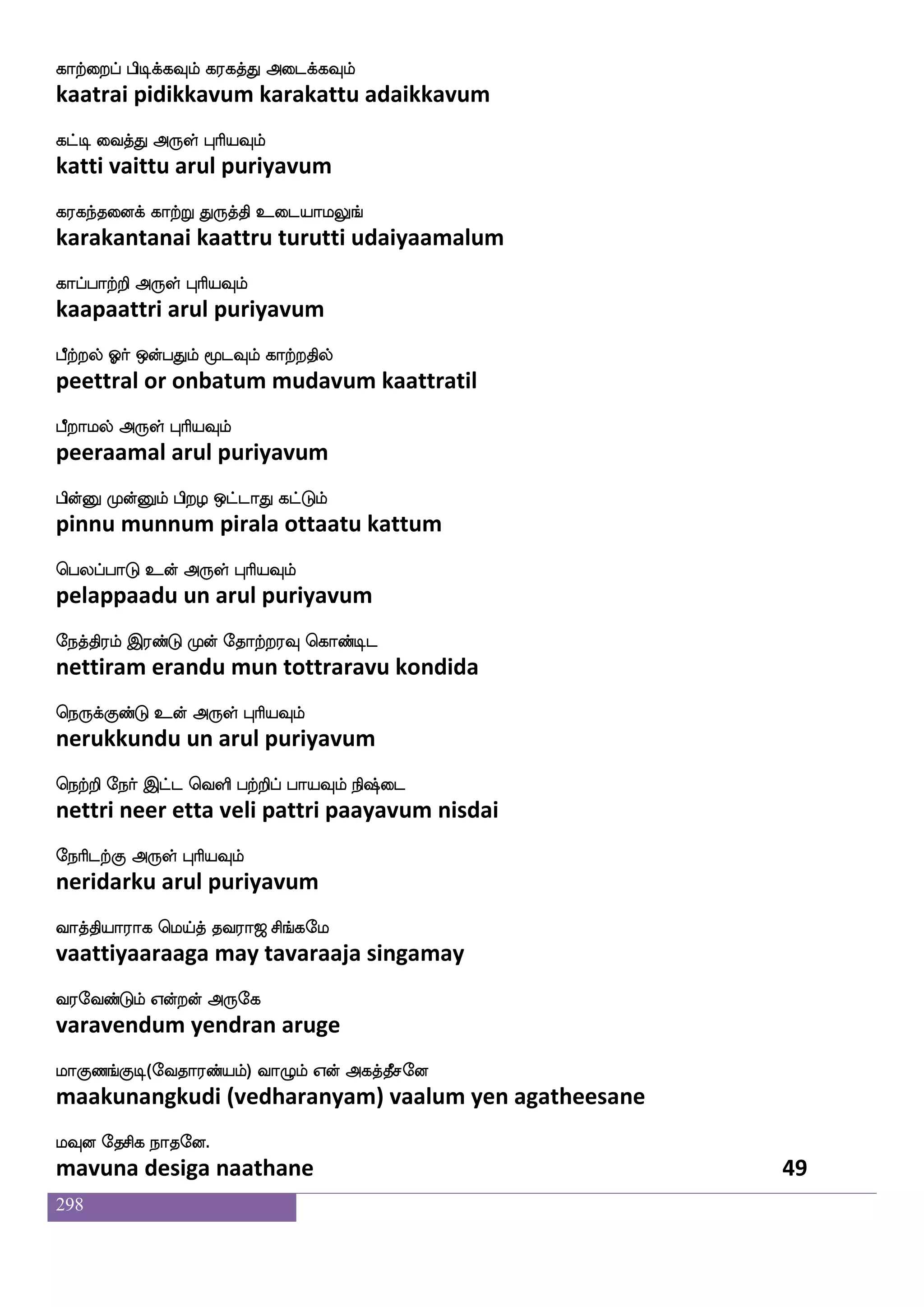 298
wjayfyaK wiyfylf i:Lof Fdbejausjf
kollaatu vellam varumun anaikoli
wjaGkfK nuf F:yf HaspIlf
koduttu nal arul puriyavum
JlfhskfK e;mskfkwuaG wjaufuof Ddupstf
kumbittu resittalodu kollan ulaiyil
wjaYkfkaluf F:yf HaspIlf
koluttaamal arul puriyavum
Dyfey LdykfK W[nfK Dpaf hdopsuf XT
ulle mulaittu yelunta uyar panaiyil uru
jyfYgfx dikfK F:yf HaspIlf
kallutti vaittu arul puriyavum
CGelaaf jgjLlf C_fja; ma;Llf
odumor kadakamum ongkaara saaramum
DgfHjtfJ F:yf HaspIlf
utpukargu arul puriyavum
kyfyakhx Fxdl wjayfyIlf kawpokf
tallaatapadi adimai kollavum taayena
kdp HasnfK F:yf HaspIlf
tayai purintu arul puriyavum
kawoofT nsofT ktfjakfK ;gfmskfK DoK
taanendru nindru tarkaattu ratchittu unatu
maafH Voft F:yf HaspIlf
saarpu ondra arul puriyavum
iyfyuapf nsofT wlpfkf ki;a< ms_fjel
vallalaai nindru maytavaraaja singamay
i;eibfGlf Woftof F:ej
varavendum yendran aruge
laJb_fJx(eika;bfplf) ia{lf Wof Fjkfkqmeo
maakunangkudi (vedharanyam) vaalum yen agatheesane
lIo ekmsj nakeo.
mavuna desiga naathane 47
 