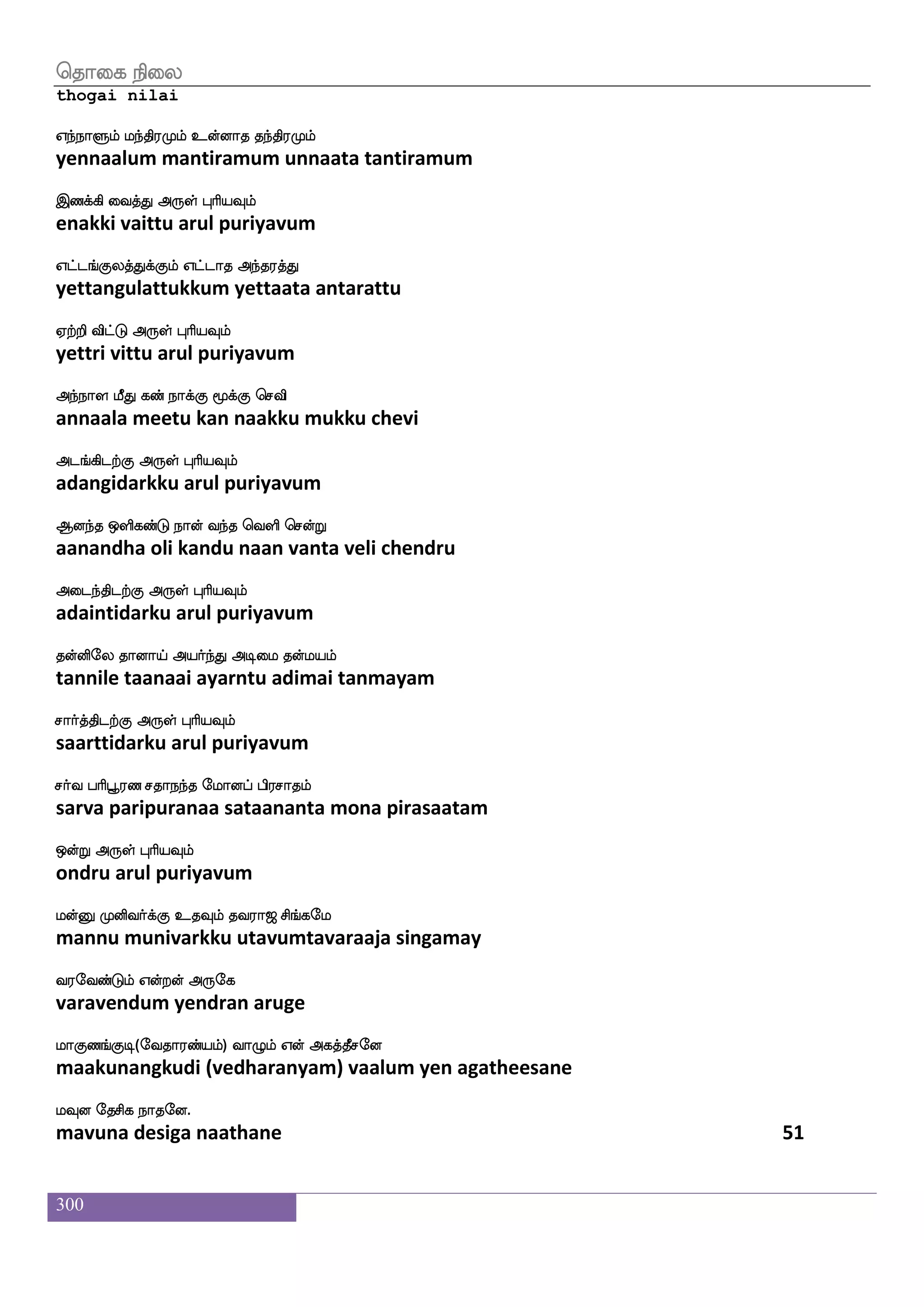 300
jatfdthf hsxjfjIlf j;jkfK FdgjfjIlf
kaatrai pidikkavum karakattu adaikkavum
jgfx dikfK F:yf HaspIlf
katti vaittu arul puriyavum
j;jnfkdojf jatfT K:kfks DdgpalU_f
karakantanai kaattru turutti udaiyaamalum
jahfhatfts F:yf HaspIlf
kaapaattri arul puriyavum
hqtftuf Caf VofhKlf cgIlf jatftksuf
peettral or onbatum mudavum kaattratil
hqtaluf F:yf HaspIlf
peeraamal arul puriyavum
hsofO LofOlf hst[ VgfgaK jgfGlf
pinnu munnum pirala ottaatu kattum
whuhfhaG Dof F:yf HaspIlf
pelappaadu un arul puriyavum
enkfks;lf S;bfG Lof ekatft;I wjabfxg
nettiram erandu mun tottraravu kondida
wn:jfJbfG Dof F:yf HaspIlf
nerukkundu un arul puriyavum
wntfts enaf Sgfg wiys htftshf hapIlf ns`fdg
nettri neer etta veli pattri paayavum nisdai
enasgtfJ F:yf HaspIlf
neridarku arul puriyavum
iakfkspa;aj wlpfkf ki;a< ms_fjel
vaattiyaaraaga may tavaraaja singamay
i;eibfGlf Woftof F:ej
varavendum yendran aruge
laJb_fJx(eika;bfplf) ia{lf Wof Fjkfkqmeo
maakunangkudi (vedharanyam) vaalum yen agatheesane
lIo ekmsj nakeo.
mavuna desiga naathane 49
 