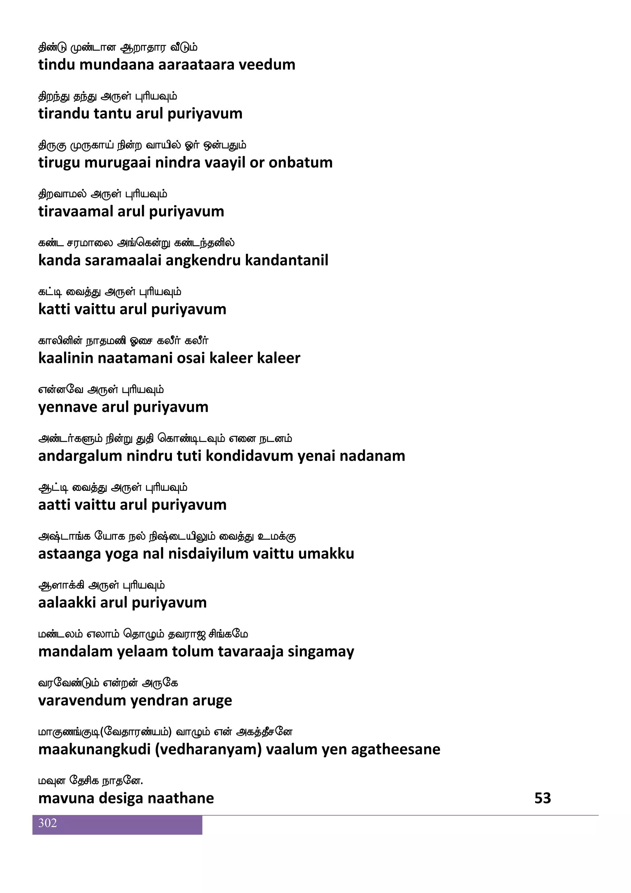 302
wkadj nsdu
thogai nilai
WnfnaYlf lnfks;Llf Dofoak knfks;Llf
yennaalum mantiramum unnaata tantiramum
Sbjfjs dikfK F:yf HaspIlf
enakki vaittu arul puriyavum
Wgfg_fJukfKjfJlf Wgfgak Fnfk;kfK
yettangulattukkum yettaata antarattu
Etfts isgfG F:yf HaspIlf
yettri vittu arul puriyavum
Fnfnay lqK jbf najfJ cjfJ wmis
annaala meetu kan naakku mukku chevi
Fg_fjsgtfJ F:yf HaspIlf
adangidarkku arul puriyavum
Aonfk VysjbfG naof infk wiys wmofT
aanandha oli kandu naan vanta veli chendru
FdgnfksgtfJ F:yf HaspIlf
adaintidarku arul puriyavum
kofoseu kaoapf FpafnfK Fxdl koflplf
tannile taanaai ayarntu adimai tanmayam
maafkfksgtfJ F:yf HaspIlf
saarttidarku arul puriyavum
mafi has^;b mkannfk elaohf hs;maklf
sarva paripuranaa sataananta mona pirasaatam
VofT F:yf HaspIlf
ondru arul puriyavum
lofO LosiafjfJ DkIlf ki;a< ms_fjel
mannu munivarkku utavumtavaraaja singamay
i;eibfGlf Woftof F:ej
varavendum yendran aruge
laJb_fJx(eika;bfplf) ia{lf Wof Fjkfkqmeo
maakunangkudi (vedharanyam) vaalum yen agatheesane
lIo ekmsj nakeo.
mavuna desiga naathane 51
 
