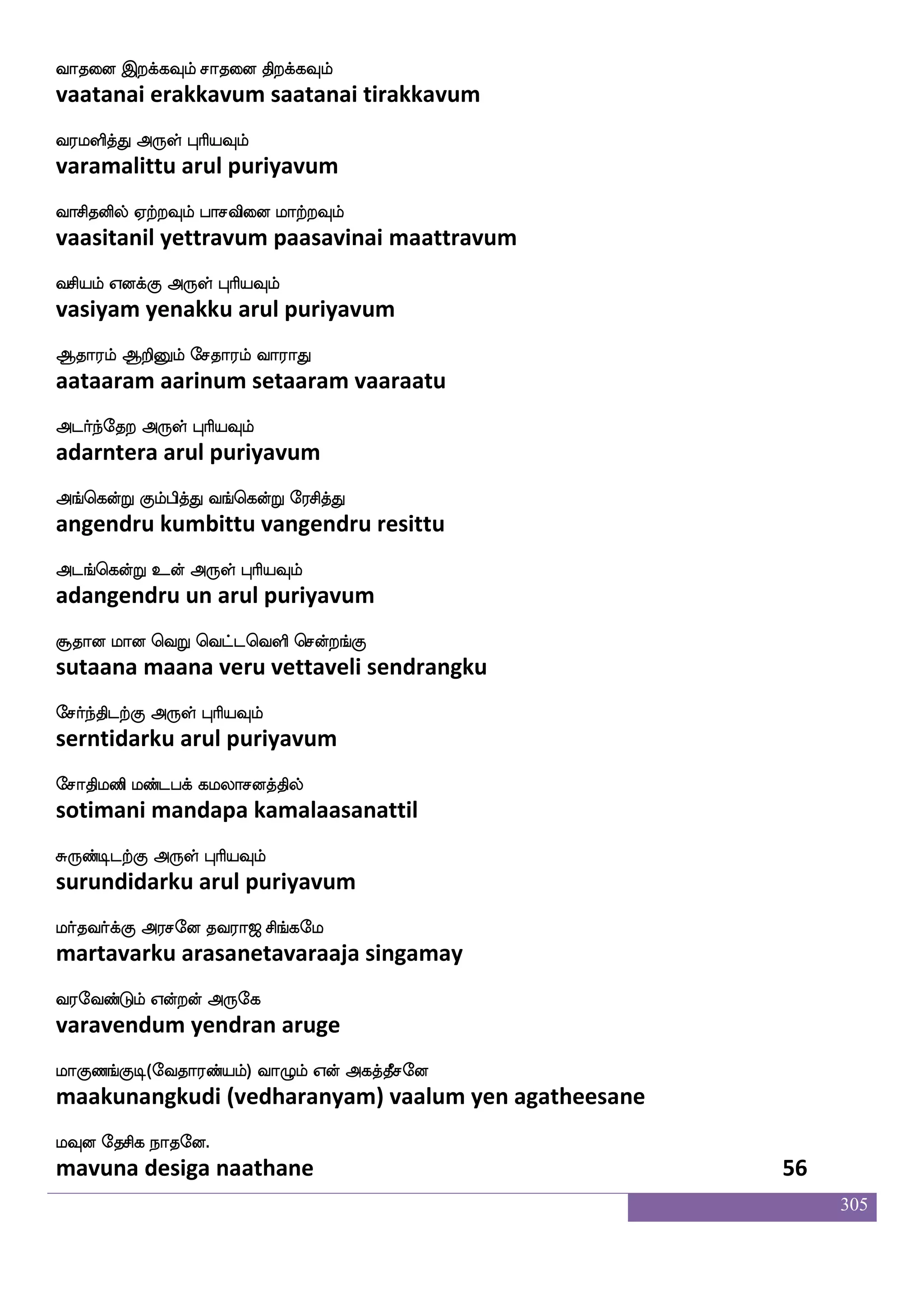 305
kmnaklalf Lof Fhao iaPisdo Dyf
dasanaatamaam mun abaana vaayuvinai ul
klfhsjfj F:yf HaspIlf
tambikka arul puriyavum
ka;bspsuf F_fwjofT DmfmaskfksG mukf
taaraniyil angendru uccharittu salat
klfholf F:yf HaspIlf
tambanam arul puriyavum
hM ham enmhf wh:lf hailf Fousgfg
pasu paasa nesa perum paavam analitta
h]fmaj F:yf HaspIlf
panjaaga arul puriyavum
ha[ao coftadm ha[ajIlf cofT
paalaana mundraasai paalaakavum mundru
ha[f knfK Dof F:yf HaspIlf
paal tantu un arul puriyavum
jmlao mstftsofh is`LbfG majaK
kasamaana chittrinba visamundu saakaatu
j:db rafnfK F:yf HaspIlf
karunai kurntu arul puriyavum
j:db nsksep m;blf FdgPlf FxeptfJ nuf
karunai nitiye saranam adaiyum adiyerku nal
jks FyskfK F:yf HaspIlf
kati alittu arul puriyavum
imsp imoskfkwuaG ki;a< ms_fjel
vasiya vasanittalodu tavaraaja singamay
i;eibfGlf Woftof F:ej
varavendum yendran aruge
laJb_fJx(eika;bfplf) ia{lf Wof Fjkfkqmeo
maakunangkudi (vedharanyam) vaalum yen agatheesane
lIo ekmsj nakeo.
mavuna desiga naathane 54
 