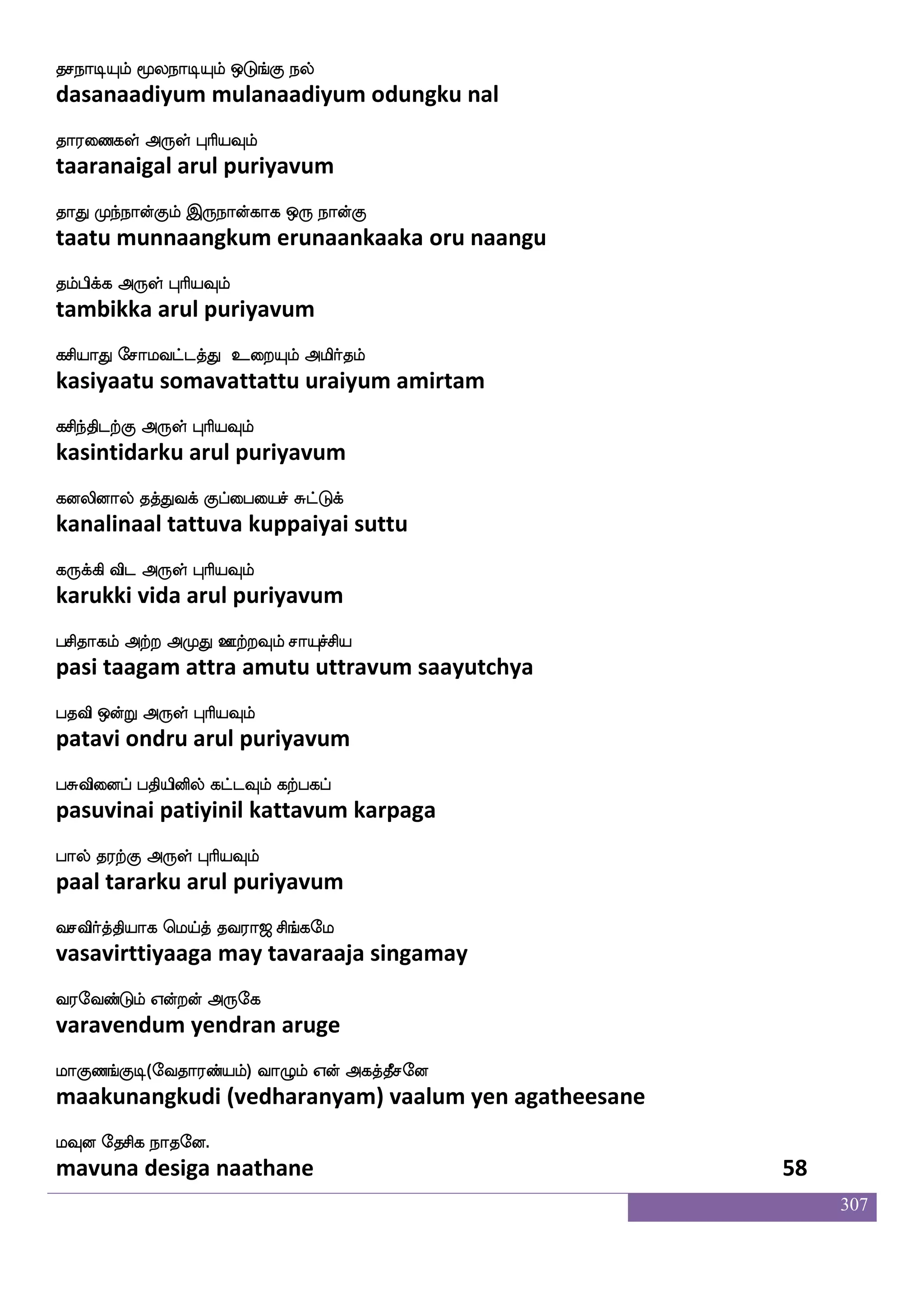 307
iakdo StjfjIlf makdo kstjfjIlf
vaatanai erakkavum saatanai tirakkavum
i;lyskfK F:yf HaspIlf
varamalittu arul puriyavum
iamskosuf EtftIlf hamisdo latftIlf
vaasitanil yettravum paasavinai maattravum
imsplf WojfJ F:yf HaspIlf
vasiyam yenakku arul puriyavum
Aka;lf AtsOlf emka;lf ia;aK
aataaram aarinum setaaram vaaraatu
Fgafnfekt F:yf HaspIlf
adarntera arul puriyavum
F_fwjofT JlfhskfK i_fwjofT e;mskfK
angendru kumbittu vangendru resittu
Fg_fwjofT Dof F:yf HaspIlf
adangendru un arul puriyavum
vkao lao wiT wigfgwiys wmoft_fJ
sutaana maana veru vettaveli sendrangku
emafnfksgtfJ F:yf HaspIlf
serntidarku arul puriyavum
emakslbs lbfghjf jluamokfksuf
sotimani mandapa kamalaasanattil
M:bfxgtfJ F:yf HaspIlf
surundidarku arul puriyavum
lafkiafjfJ F;meo ki;a< ms_fjel
martavarku arasanetavaraaja singamay
i;eibfGlf Woftof F:ej
varavendum yendran aruge
laJb_fJx(eika;bfplf) ia{lf Wof Fjkfkqmeo
maakunangkudi (vedharanyam) vaalum yen agatheesane
lIo ekmsj nakeo.
mavuna desiga naathane 56
 