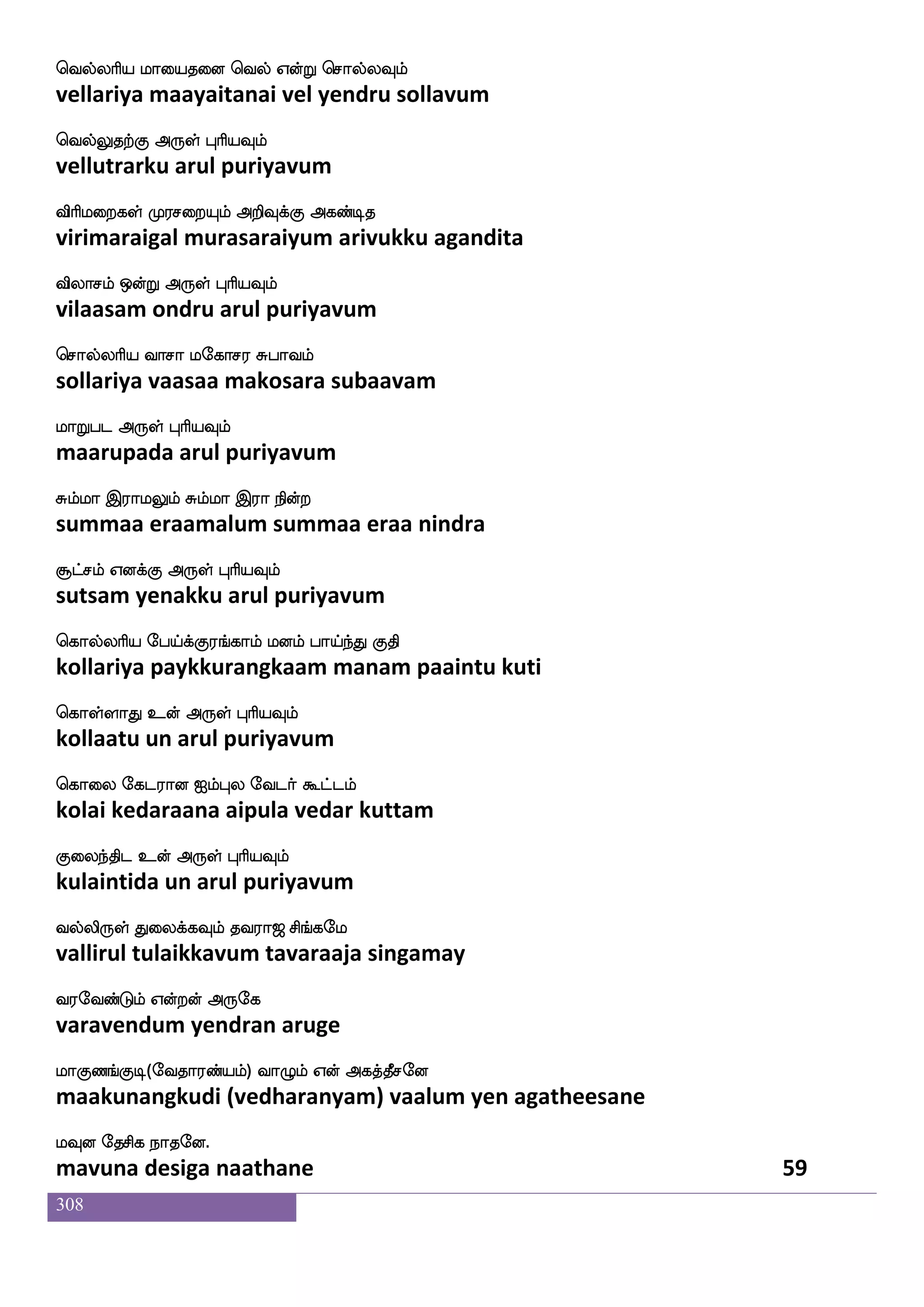 308
Jks wjayfYlf FmfM lgfgkfdkhf hsxkfK
kuti kollum acchu mattattai pidittu
Jkskfekt F:yf HaspIlf
kutittera arul puriyavum
ejaH;kfK Fxpsosuf wja]fms ngo_f wjabfG
kopurattu adiyinil konji nadanang kondu
rkfkag F:yf HaspIlf
kuttaada arul puriyavum
wjkswjabfG hapfnfK hx ATlf jgnfK Dy_f
ketikondu paaintu padi aarum kadantu ulang
jsgfGktfJ F:yf HaspIlf
kittudarku arul puriyavum
wjtfhjs:jkfksostf Jksd;dpjf jgfgI_f
kerpakirugattinil kutiraiyai kattavung
js:dh knfK F:yf HaspIlf
kirubai tantu arul puriyavum
whaksdj laldupK whaKlfhsuf FxepOlf
pothigai maamalaiyatu potumbil adiyenum
HJnfksgtfJ F:yf HaspIlf
puguntidarku arul puriyavum
ehaKwlo ia[fiK Dof mskfklf Wofhajfplf
pothumena vaavatu un sittam yen baakiyam
WhfehaKlf WojfJ F:yf HaspIlf
yempothum yenakku arul puriyavum
lks Wo W{nfK wlpfkf ki;a< ms_fjel
mathi yena yeluntu may tavaraaja singamay
i;eibfGlf Woftof F:ej
varavendum yendran aruge
laJb_fJx(eika;bfplf) ia{lf Wof Fjkfkqmeo
maakunangkudi (vedharanyam) vaalum yen agatheesane
lIo ekmsj nakeo.
mavuna desiga naathane 57
 