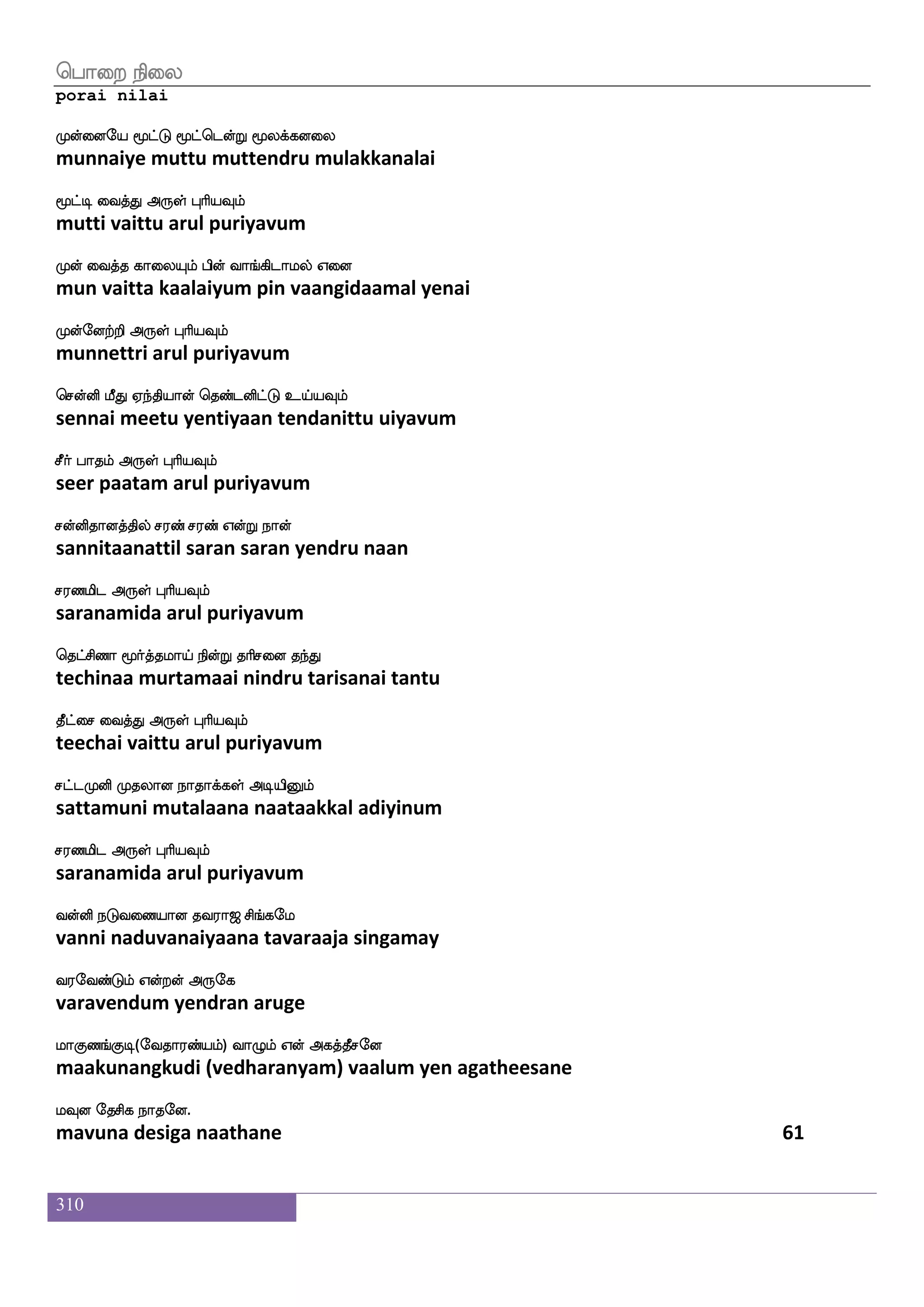 310
wiufuasp ladpkdo wiuf WofT wmaufuIlf
vellariya maayaitanai vel yendru sollavum
wiufUktfJ F:yf HaspIlf
vellutrarku arul puriyavum
isasldtjyf L;mdtPlf FtsIjfJ Fjbfxk
virimaraigal murasaraiyum arivukku agandita
isuamlf VofT F:yf HaspIlf
vilaasam ondru arul puriyavum
wmaufuasp iama lejam; Mhailf
sollariya vaasaa makosara subaavam
laThg F:yf HaspIlf
maarupada arul puriyavum
Mlfla S;alUlf Mlfla S;a nsoft
summaa eraamalum summaa eraa nindra
vgfmlf WojfJ F:yf HaspIlf
sutsam yenakku arul puriyavum
wjaufuasp ehpfjfJ;_fjalf lolf hapfnfK Jks
kollariya paykkurangkaam manam paaintu kuti
wjayfyaK Dof F:yf HaspIlf
kollaatu un arul puriyavum
wjadu ejg;ao RlfHu eigaf rgfglf
kolai kedaraana aipula vedar kuttam
Jdunfksg Dof F:yf HaspIlf
kulaintida un arul puriyavum
iufus:yf KdujfjIlf ki;a< ms_fjel
vallirul tulaikkavum tavaraaja singamay
i;eibfGlf Woftof F:ej
varavendum yendran aruge
laJb_fJx(eika;bfplf) ia{lf Wof Fjkfkqmeo
maakunangkudi (vedharanyam) vaalum yen agatheesane
lIo ekmsj nakeo.
mavuna desiga naathane 59
 