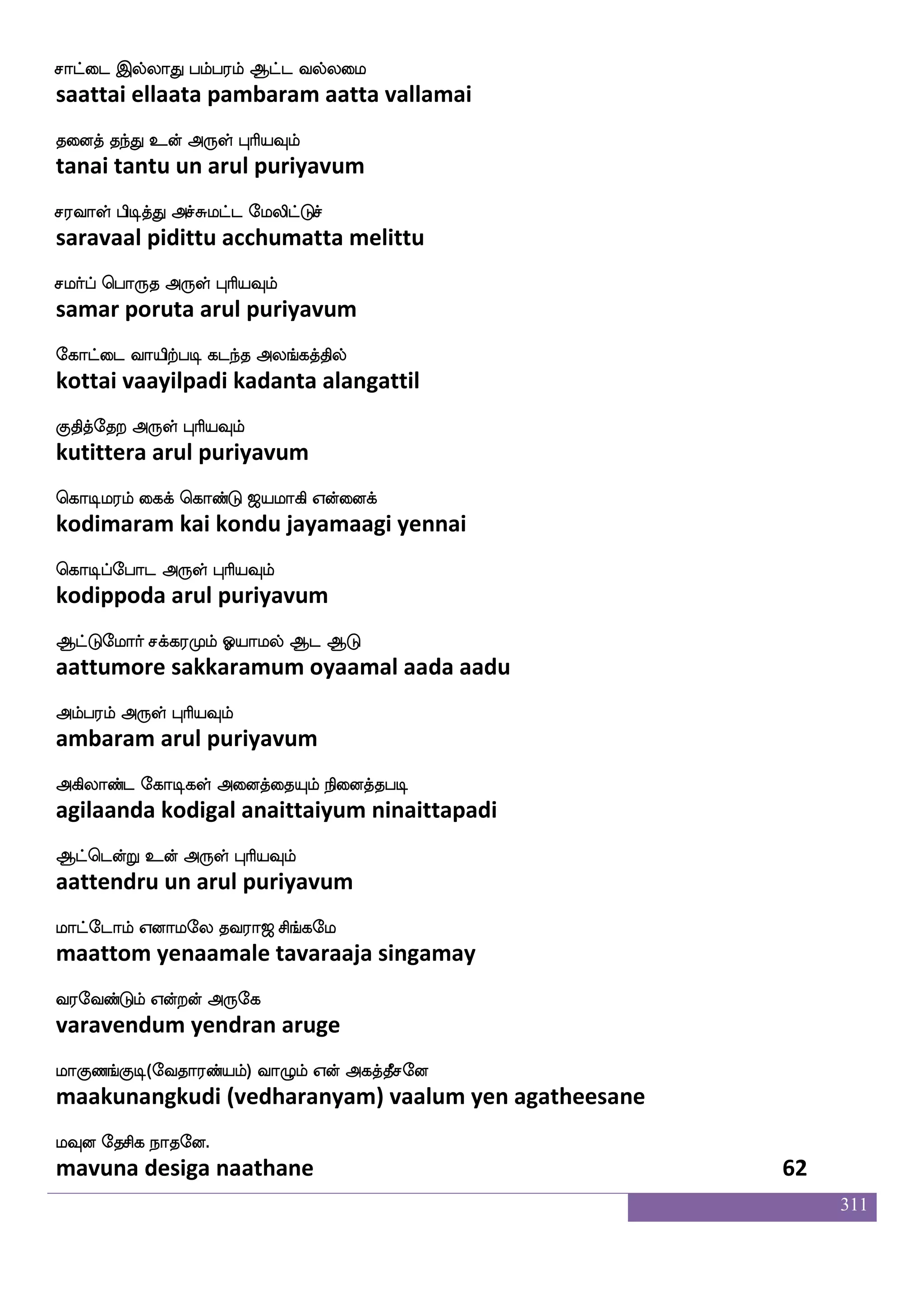 311
F`fga_fj epajlf Ejsg nqaf S`fglf dikfK
astaanga yogam yegida neer estam vaittu
FK wjayfy F:yf HaspIlf
atu kolla arul puriyavum
AksnG Lxisuf Fjbfxkaja; FtsI
aatinadu mudivil aganditaakaara arivu
Aonfklf F:yf HaspIlf
aanantam arul puriyavum
jgfdgpsuf ehalf Lofeo nsgfdg makskfK
katdaiyil pom munne nitdai saatittu
jdgkfekt F:yf HaspIlf
kadaitera arul puriyavum
jaduhf hsxkfK cuhf hs;abof kdojf
kaalai pidittu mula piraanan tanai
jgfx dikfK F:yf HaspIlf
katti vaittu arul puriyavum
ngfg nG iqks lqekaxPlf kaof FtfT
natta nadu veeti meetodiyum taan attru
naof HjtfJ F:yf HaspIlf
naan pugarku arul puriyavum
nak nakanfk eikanfk ma;kfdkPlf
naata naataanta vetaanta saarattaiyum
npnfK knfK F:yf HaspIlf
nayantu tantu arul puriyavum
lgfgtsiktfJ Fasp ki;a< ms_fjel
mattarivatarku ariya tavaraaja singamay
i;eibfGlf Woftof F:ej
varavendum yendran aruge
laJb_fJx(eika;bfplf) ia{lf Wof Fjkfkqmeo
maakunangkudi (vedharanyam) vaalum yen agatheesane
lIo ekmsj nakeo.
mavuna desiga naathane 60
 
