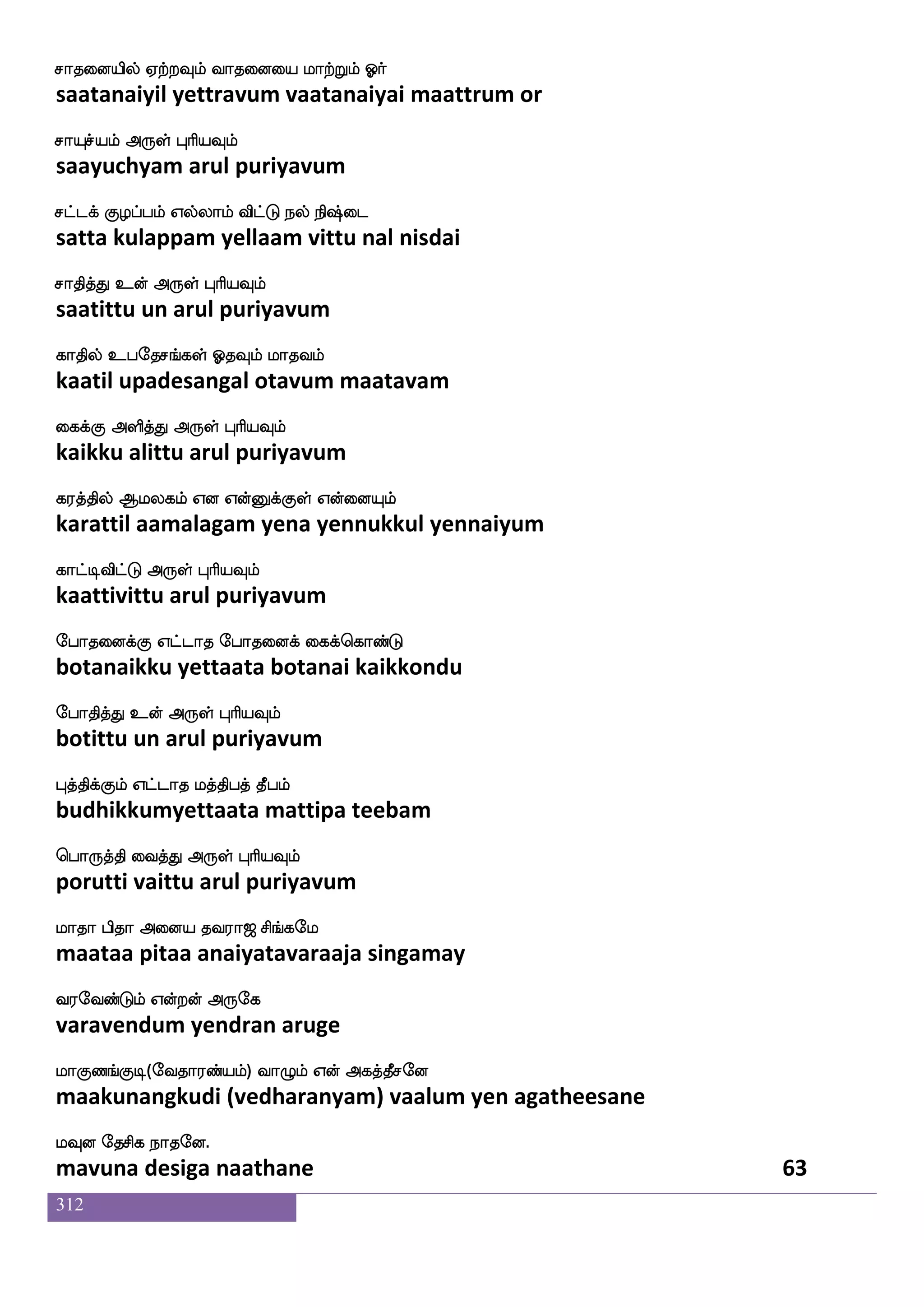 312
whadt nsdu
porai nilai
Lofdoep cgfG cgfwgofT cujfjodu
munnaiye muttu muttendru mulakkanalai
cgfx dikfK F:yf HaspIlf
mutti vaittu arul puriyavum
Lof dikfk jaduPlf hsof ia_fjsgaluf Wdo
mun vaitta kaalaiyum pin vaangidaamal yenai
Lofeotfts F:yf HaspIlf
munnettri arul puriyavum
wmofos lqK Enfkspaof wkbfgosgfG DpfpIlf
sennai meetu yentiyaan tendanittu uiyavum
mqaf haklf F:yf HaspIlf
seer paatam arul puriyavum
mofoskaokfksuf m;bf m;bf WofT naof
sannitaanattil saran saran yendru naan
m;blsg F:yf HaspIlf
saranamida arul puriyavum
wkgfmsba cafkfklapf nsofT kasmdo knfK
techinaa murtamaai nindru tarisanai tantu
kqgfdm dikfK F:yf HaspIlf
teechai vaittu arul puriyavum
mgfgLos Lkuao nakajfjyf FxpsOlf
sattamuni mutalaana naataakkal adiyinum
m;blsg F:yf HaspIlf
saranamida arul puriyavum
iofos nGidbpao ki;a< ms_fjel
vanni naduvanaiyaana tavaraaja singamay
i;eibfGlf Woftof F:ej
varavendum yendran aruge
laJb_fJx(eika;bfplf) ia{lf Wof Fjkfkqmeo
maakunangkudi (vedharanyam) vaalum yen agatheesane
lIo ekmsj nakeo.
mavuna desiga naathane 61
 