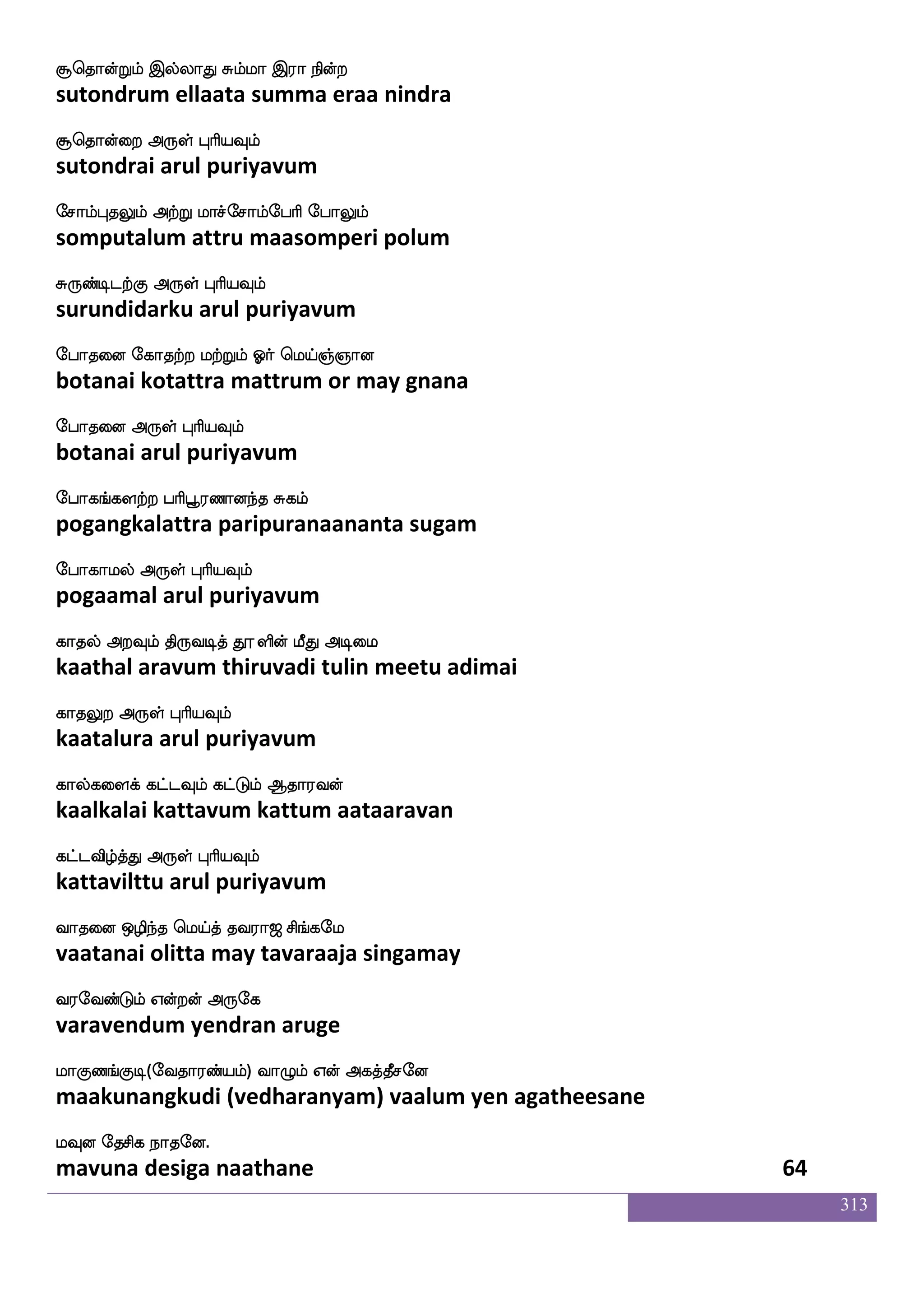 313
magfdg SufuaK hlfh;lf Agfg iufudl
saattai ellaata pambaram aatta vallamai
kdokf knfK Dof F:yf HaspIlf
tanai tantu un arul puriyavum
m;iayf hsxkfK FmfMlgfg elusgfGmf
saravaal pidittu acchumatta melittu
mlafhf wha:k F:yf HaspIlf
samar poruta arul puriyavum
ejagfdg iapstfhx jgnfk Fu_fjkfksuf
kottai vaayilpadi kadanta alangattil
Jkskfekt F:yf HaspIlf
kutittera arul puriyavum
wjaxl;lf djjf wjabfG <plajs Wofdojf
kodimaram kai kondu jayamaagi yennai
wjaxhfehag F:yf HaspIlf
kodippoda arul puriyavum
AgfGelaaf mjfj;Llf Cpaluf Ag AG
aattumore sakkaramum oyaamal aada aadu
Flfh;lf F:yf HaspIlf
ambaram arul puriyavum
Fjsuabfg ejaxjyf FdokfdkPlf nsdokfkhx
agilaanda kodigal anaittaiyum ninaittapadi
AgfwgofT Dof F:yf HaspIlf
aattendru un arul puriyavum
lagfegalf Woaleu ki;a< ms_fjel
maattom yenaamale tavaraaja singamay
i;eibfGlf Woftof F:ej
varavendum yendran aruge
laJb_fJx(eika;bfplf) ia{lf Wof Fjkfkqmeo
maakunangkudi (vedharanyam) vaalum yen agatheesane
lIo ekmsj nakeo.
mavuna desiga naathane 62
 