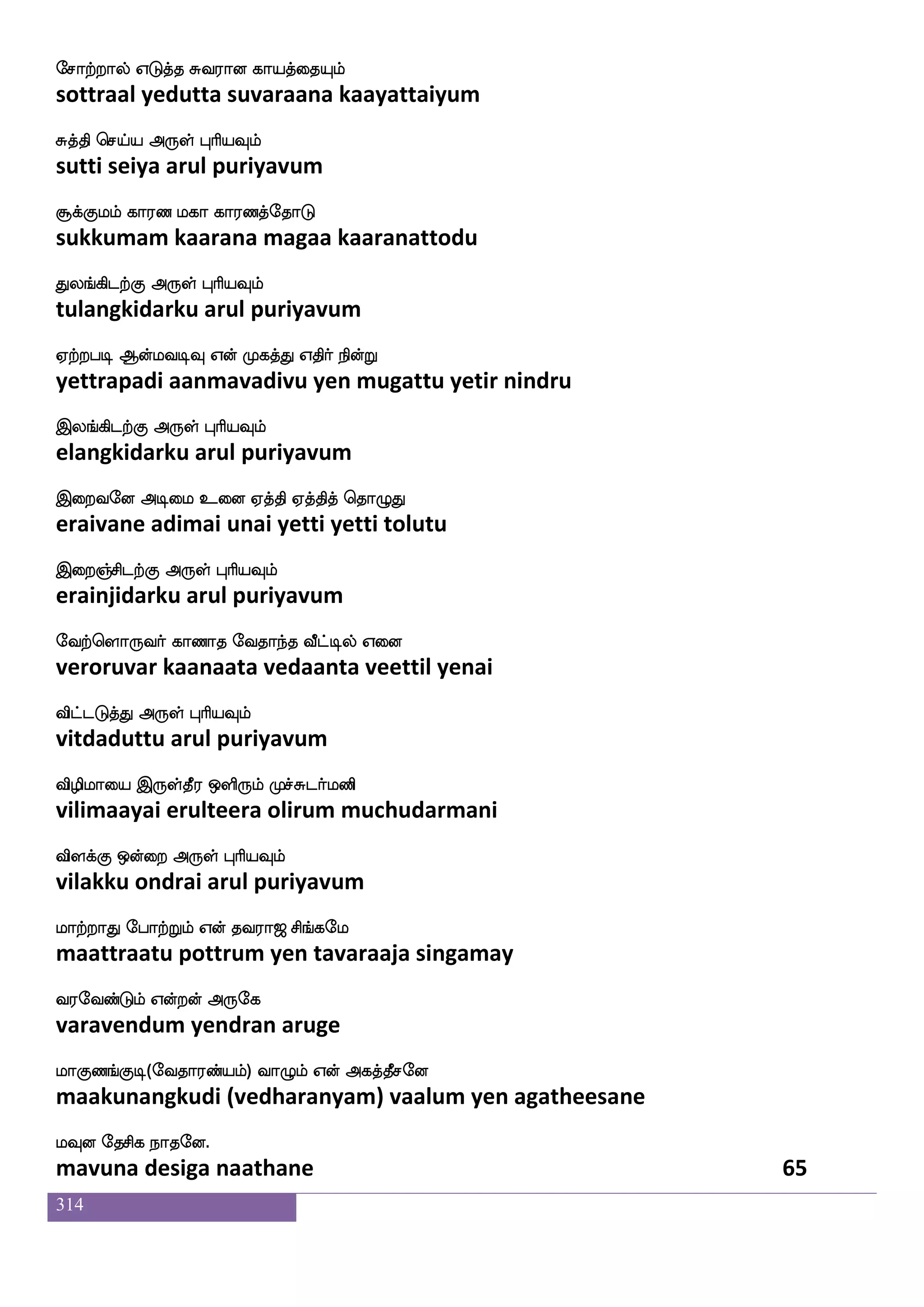 314
makdopsuf EtftIlf iakdodp latfTlf Caf
saatanaiyil yettravum vaatanaiyai maattrum or
maPmfplf F:yf HaspIlf
saayuchyam arul puriyavum
mgfgjf J[hfhlf Wufualf isgfG nuf ns`fdg
satta kulappam yellaam vittu nal nisdai
makskfK Dof F:yf HaspIlf
saatittu un arul puriyavum
jaksuf Dhekm_fjyf CkIlf lakilf
kaatil upadesangal otavum maatavam
djjfJ FyskfK F:yf HaspIlf
kaikku alittu arul puriyavum
j;kfksuf Alujlf Wo WofOjfJyf WofdoPlf
karattil aamalagam yena yennukkul yennaiyum
jagfxisgfG F:yf HaspIlf
kaattivittu arul puriyavum
ehakdojfJ Wgfgak ehakdojf djjfwjabfG
botanaikku yettaata botanai kaikkondu
ehakskfK Dof F:yf HaspIlf
botittu un arul puriyavum
HkfksjfJlf Wgfgak lkfkshkf kqhlf
budhikkumyettaata mattipa teebam
wha:kfks dikfK F:yf HaspIlf
porutti vaittu arul puriyavum
laka hska Fdop ki;a< ms_fjel
maataa pitaa anaiyatavaraaja singamay
i;eibfGlf Woftof F:ej
varavendum yendran aruge
laJb_fJx(eika;bfplf) ia{lf Wof Fjkfkqmeo
maakunangkudi (vedharanyam) vaalum yen agatheesane
lIo ekmsj nakeo.
mavuna desiga naathane 63
 