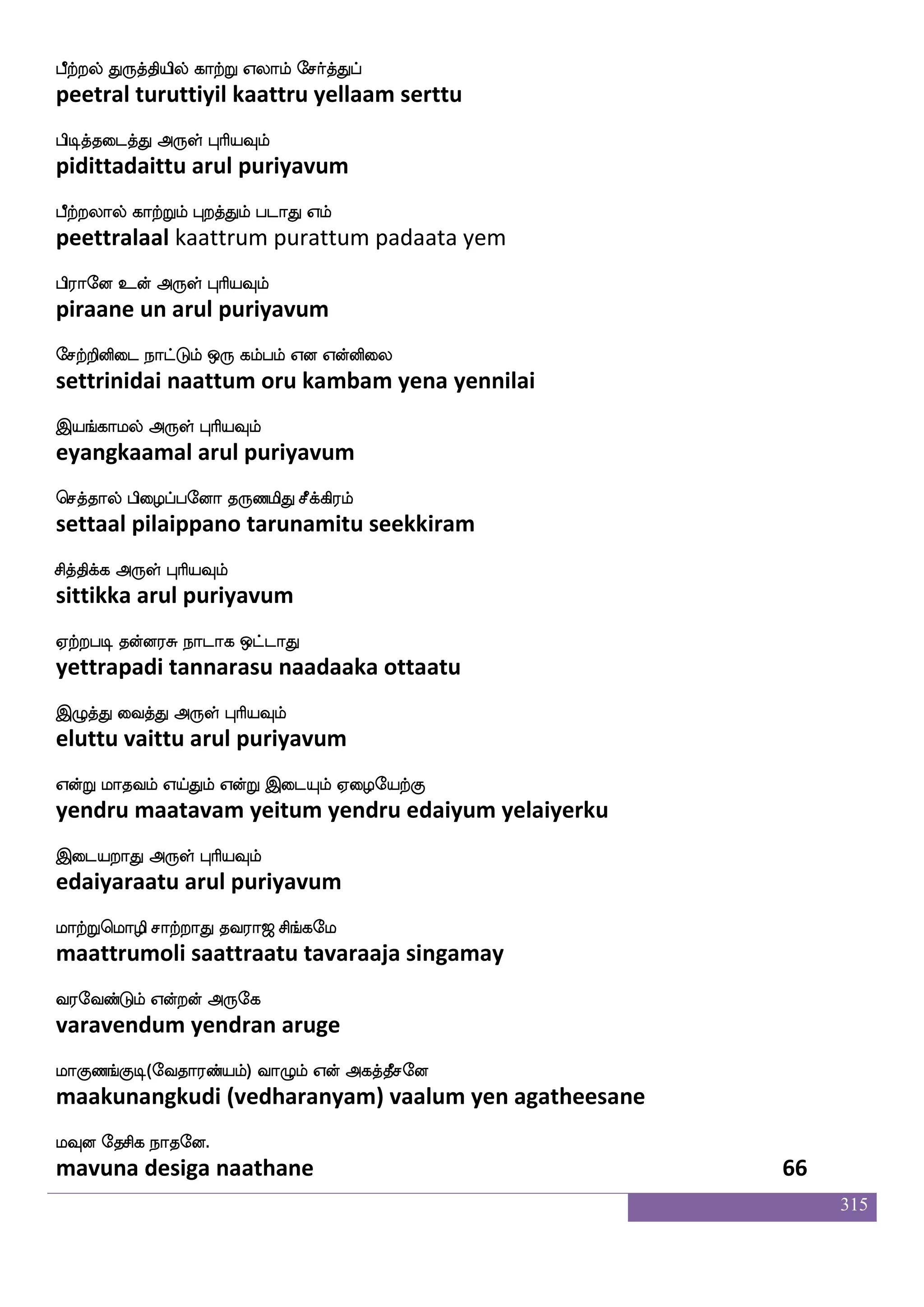 315
vwkaofTlf SufuaK Mlfla S;a nsoft
sutondrum ellaata summa eraa nindra
vwkaofdt F:yf HaspIlf
sutondrai arul puriyavum
emalfHkUlf FtfT lamfemalfehas ehaUlf
somputalum attru maasomperi polum
M:bfxgtfJ F:yf HaspIlf
surundidarku arul puriyavum
ehakdo ejaktft ltfTlf Caf wlpf]f]ao
botanai kotattra mattrum or may gnana
ehakdo F:yf HaspIlf
botanai arul puriyavum
ehaj_fjytft has^;baonfk Mjlf
pogangkalattra paripuranaananta sugam
ehajaluf F:yf HaspIlf
pogaamal arul puriyavum
jakuf FtIlf ks:ixkf Kzysof lqK Fxdl
kaathal aravum thiruvadi tulin meetu adimai
jakUt F:yf HaspIlf
kaatalura arul puriyavum
jaufjdyjf jgfgIlf jgfGlf Aka;iof
kaalkalai kattavum kattum aataaravan
jgfgis[fkfK F:yf HaspIlf
kattavilttu arul puriyavum
iakdo V[snfk wlpfkf ki;a< ms_fjel
vaatanai olitta may tavaraaja singamay
i;eibfGlf Woftof F:ej
varavendum yendran aruge
laJb_fJx(eika;bfplf) ia{lf Wof Fjkfkqmeo
maakunangkudi (vedharanyam) vaalum yen agatheesane
lIo ekmsj nakeo.
mavuna desiga naathane 64
 