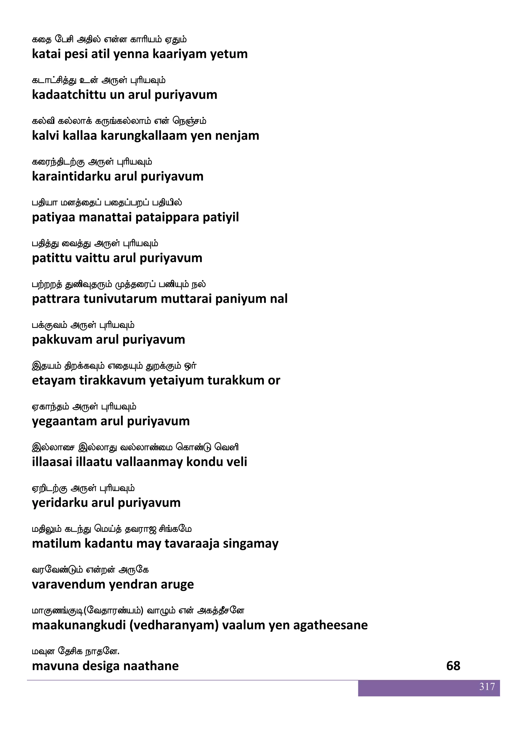 317
hqtftuf K:kfkspsuf jatfT Wualf emafkfKhf
peetral turuttiyil kaattru yellaam serttu
hsxkfkdgkfK F:yf HaspIlf
pidittadaittu arul puriyavum
hqtftuauf jatfTlf HtkfKlf hgaK Wlf
peettralaal kaattrum purattum padaata yem
hs;aeo Dof F:yf HaspIlf
piraane un arul puriyavum
emtftsosdg nagfGlf V: jlfhlf Wo Wofosdu
settrinidai naattum oru kambam yena yennilai
Sp_fjaluf F:yf HaspIlf
eyangkaamal arul puriyavum
wmkfkauf hsd[hfheoa k:blsK mqjfjs;lf
settaal pilaippano tarunamitu seekkiram
mskfksjfj F:yf HaspIlf
sittikka arul puriyavum
Etfthx kofo;M nagaj VgfgaK
yettrapadi tannarasu naadaaka ottaatu
S{kfK dikfK F:yf HaspIlf
eluttu vaittu arul puriyavum
WofT lakilf WpfKlf WofT SdgPlf Ed[eptfJ
yendru maatavam yeitum yendru edaiyum yelaiyerku
SdgptaK F:yf HaspIlf
edaiyaraatu arul puriyavum
latfTwla[s matftaK ki;a< ms_fjel
maattrumoli saattraatu tavaraaja singamay
i;eibfGlf Woftof F:ej
varavendum yendran aruge
laJb_fJx(eika;bfplf) ia{lf Wof Fjkfkqmeo
maakunangkudi (vedharanyam) vaalum yen agatheesane
lIo ekmsj nakeo.
mavuna desiga naathane 66
 