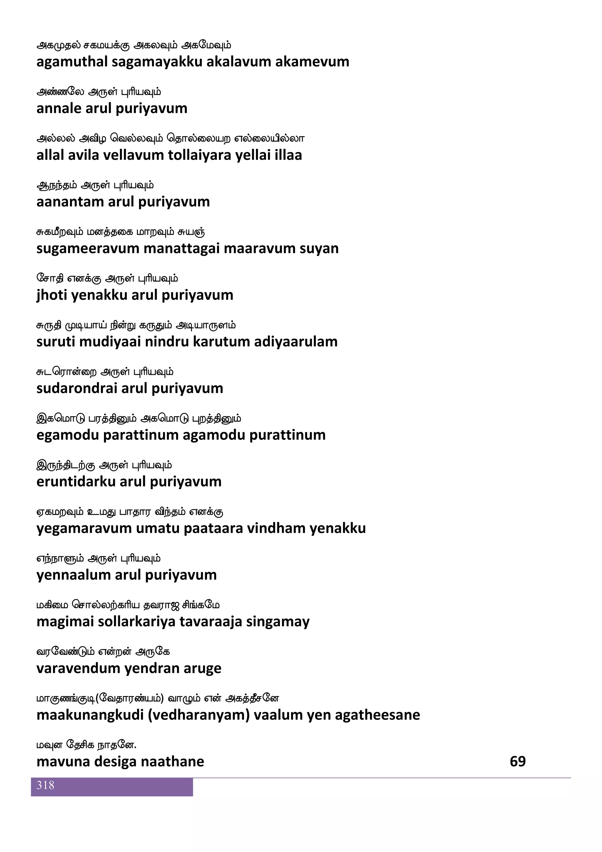 318
Snfks;mauhf Hdumfemas iakdo joa
indhirasaala pulaicheri vaatanai kanaa
Wo LxkfK F:yf HaspIlf
yena mudittu arul puriyavum
Sufunf KtjfjIlf wmauf Fasp nufutsI
illan turakkavum sol ariya nallarivu
Sojfjs dikfK F:yf HaspIlf
enakki vaittu arul puriyavum
whnfklK hnfklK jbfg S:yf Wofohf
pentamatu bantamatu kanda erul yenna
hsasnfksgtfJ F:yf HaspIlf
pirintidarku arul puriyavum
eh;adm wjayfyIlf ha;adm isyfYlf V:
peraasai kollavum paaraasai villum oru
ehasofhlf F:yf HaspIlf
perinbam arul puriyavum
mskfkanfk eh;:gf wmufiel Wof msnfdk
sidhaanta perarulselvamay yen sintai
msnfkaK Dof F:yf HaspIlf
sintaatu un arul puriyavum
ekieo ekiaks ekieo h;iaM
devane devaati devane paravaasu
ekieo F:yf HaspIlf
devane arul puriyavum
lnfka; eidypsuf ki;a< ms_fjel
mantaara velaiyiltavaraaja singamay
i;eibfGlf Woftof F:ej
varavendum yendran aruge
laJb_fJx(eika;bfplf) ia{lf Wof Fjkfkqmeo
maakunangkudi (vedharanyam) vaalum yen agatheesane
lIo ekmsj nakeo.
mavuna desiga naathane 67
 