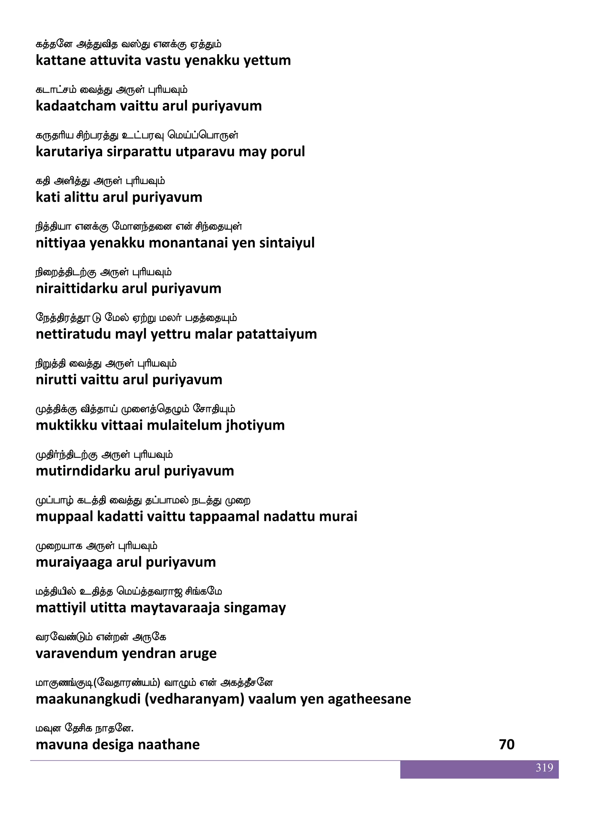 319
jdk ehms Fksuf Wofo jaasplf EKlf
katai pesi atil yenna kaariyam yetum
jgagfmskfK Dof F:yf HaspIlf
kadaatchittu un arul puriyavum
jufis jufuajf j:_fjufualf Wof wn]fmlf
kalvi kallaa karungkallaam yen nenjam
jd;nfksgtfJ F:yf HaspIlf
karaintidarku arul puriyavum
hkspa lokfdkhf hdkhfhthf hkspsuf
patiyaa manattai pataippara patiyil
hkskfK dikfK F:yf HaspIlf
patittu vaittu arul puriyavum
htfttkf KbsIk:lf Lkfkd;hf hbsPlf nuf
pattrara tunivutarum muttarai paniyum nal
hjfJilf F:yf HaspIlf
pakkuvam arul puriyavum
Skplf kstjfjIlf WdkPlf KtjfJlf Vaf
etayam tirakkavum yetaiyum turakkum or
Ejanfklf F:yf HaspIlf
yegaantam arul puriyavum
Sufuadm SufuaK iufuabfdl wjabfG wiys
illaasai illaatu vallaanmay kondu veli
EtsgtfJ F:yf HaspIlf
yeridarku arul puriyavum
lksUlf jgnfK wlpfkf ki;a< ms_fjel
matilum kadantu may tavaraaja singamay
i;eibfGlf Woftof F:ej
varavendum yendran aruge
laJb_fJx(eika;bfplf) ia{lf Wof Fjkfkqmeo
maakunangkudi (vedharanyam) vaalum yen agatheesane
lIo ekmsj nakeo.
mavuna desiga naathane 68
 